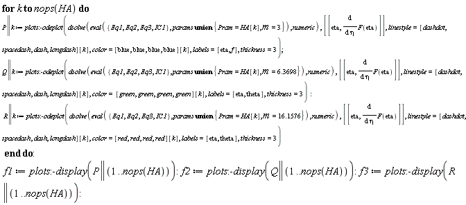 for k to nops(HA) do P || k := plots:-odeplot(dsolve(eval({Eq1, Eq2, Eq3, IC1}, `union`(params, {Pram = HA[k], m = 3})), numeric), [[eta, diff(F(eta), eta)]], linestyle = [dashdot, spacedash, dash, longdash][k], color = [blue, blue, blue, blue][k], labels = [eta, f], thickness = 3); Q || k := plots:-odeplot(dsolve(eval({Eq1, Eq2, Eq3, IC1}, `union`(params, {Pram = HA[k], m = 6.3698})), numeric), [[eta, diff(F(eta), eta)]], linestyle = [dashdot, spacedash, dash, longdash][k], color = [green, green, green, green][k], labels = [eta, theta], thickness = 3); R || k := plots:-odeplot(dsolve(eval({Eq1, Eq2, Eq3, IC1}, `union`(params, {Pram = HA[k], m = 16.1576})), numeric), [[eta, diff(F(eta), eta)]], linestyle = [dashdot, spacedash, dash, longdash][k], color = [red, red, red, red][k], labels = [eta, theta], thickness = 3) end do; f1 := plots:-display(P || (1 .. nops(HA))); f2 := plots:-display(Q || (1 .. nops(HA))); f3 := plots:-display(R || (1 .. nops(HA)))