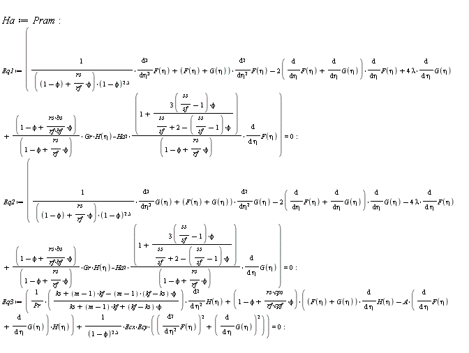 Ha := Pram; Eq1 := (diff(F(eta), eta, eta, eta))/((1-phi+rs*phi/rf)*(1-phi)^2.5)+(F(eta)+G(eta))*(diff(F(eta), eta, eta))-(2*(diff(F(eta), eta)+diff(G(eta), eta)))*(diff(F(eta), eta))+4*lambda*(diff(G(eta), eta))+(1-phi+rs*bs*phi/(rf*bf))*Gr*H(eta)/(1-phi+rs*phi/rf)-Ha^2*(1+(3*(ss/sf-1))*phi/(ss/sf+2-(ss/sf-1)*phi))*(diff(F(eta), eta))/(1-phi+rs*phi/rf) = 0; Eq2 := (diff(G(eta), eta, eta, eta))/((1-phi+rs*phi/rf)*(1-phi)^2.5)+(F(eta)+G(eta))*(diff(G(eta), eta, eta))-(2*(diff(F(eta), eta)+diff(G(eta), eta)))*(diff(G(eta), eta))-4*lambda*(diff(F(eta), eta))+(1-phi+rs*bs*phi/(rf*bf))*Gr*H(eta)/(1-phi+rs*phi/rf)-Ha^2*(1+(3*(ss/sf-1))*phi/(ss/sf+2-(ss/sf-1)*phi))*(diff(G(eta), eta))/(1-phi+rs*phi/rf) = 0; Eq3 := (ks+(m-1)*kf-(m-1)*(kf-ks)*phi)*(diff(H(eta), eta, eta))/(Pr*(ks+(m-1)*kf+(kf-ks)*phi))+(1-phi+rs*cps*phi/(rf*cpf))*((F(eta)+G(eta))*(diff(H(eta), eta))-A*(diff(F(eta), eta)+diff(G(eta), eta))*H(eta))+Ecx*Ecy*((diff(F(eta), eta, eta))^2+(diff(G(eta), eta))^2)/(1-phi)^2.5 = 0