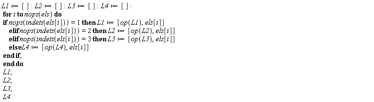 L1 := []; L2 := []; L3 := []; L4 := []; for i to nops(els) do if nops(indets(els[i])) = 1 then L1 := [op(L1), els[i]] elif nops(indets(els[i])) = 2 then L2 := [op(L2), els[i]] elif nops(indets(els[i])) = 3 then L3 := [op(L3), els[i]] else L4 := [op(L4), els[i]] end if end do; L1; L2; L3; L4
