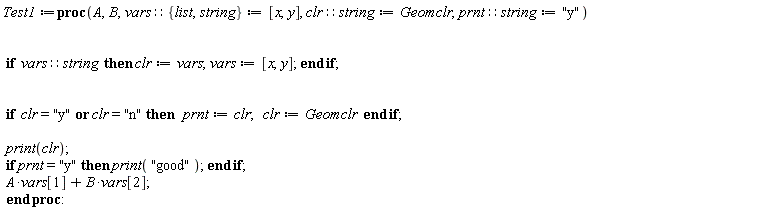 Test1 := proc (A, B, vars::{list, string} := [x, y], clr::string := Geomclr, prnt::string := "y") if vars::string then clr := vars; vars := [x, y] end if; if clr = "y" or clr = "n" then prnt := clr; clr := Geomclr end if; print(clr); if prnt = "y" then print("good") end if; A*vars[1]+B*vars[2] end proc