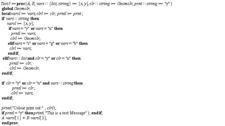 Test3 := proc (A, B, vars::{list, string} := [x, y], clr::string := Geomclr, prnt::string := "y") local varsl, clrl, prntl; global Geomclr; varsl := vars; clrl := clr; prntl := prnt; if vars::string then varsl := [x, y]; if vars = "y" or vars = "n" then prntl := vars; clrl := Geomclr elif vars = "r" or vars = "g" or vars = "b" then clrl := vars end if elif vars::list and clr = "y" or clr = "n" then prntl := clr; clrl := Geomclr end if; if clr = "y" or clr = "n" and vars::string then prntl := clr; clrl := vars end if; print("Colour print out ", clrl); if prntl = "y" then print("This is a test Message") end if; A*varsl[1]+B*varsl[2] end proc