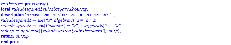 proc (inexp) local ruleabssqared1, ruleabssqared2, outexp; description "removes the abs^2 construct in an expression"; ruleabssqared1 := abs(''a''::algebraic)^2 = ''a''^2; ruleabssqared2 := abs((('expand')(-''a''))::algebraic)^2 = ''a''; outexp := applyrule([ruleabssqared1, ruleabssqared2], inexp); return outexp end proc