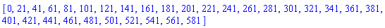 [0, 21, 41, 61, 81, 101, 121, 141, 161, 181, 201, 221, 241, 261, 281, 301, 321, 341, 361, 381, 401, 421, 441, 461, 481, 501, 521, 541, 561, 581]