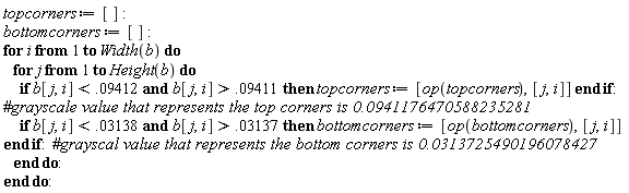 topcorners := []; bottomcorners := []; for i to Width(b) do for j to Height(b) do if `and`(b[j, i] < 0.9412e-1, b[j, i] > 0.9411e-1) then topcorners := [op(topcorners), [j, i]] end if; if `and`(b[j, i] < 0.3138e-1, b[j, i] > 0.3137e-1) then bottomcorners := [op(bottomcorners), [j, i]] end if end do end do