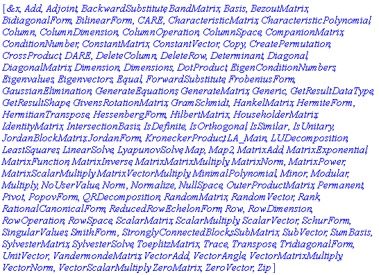 [`&x`, Add, Adjoint, BackwardSubstitute, BandMatrix, Basis, BezoutMatrix, BidiagonalForm, BilinearForm, CARE, CharacteristicMatrix, CharacteristicPolynomial, Column, ColumnDimension, ColumnOperation, ColumnSpace, CompanionMatrix, ConditionNumber, ConstantMatrix, ConstantVector, Copy, CreatePermutation, CrossProduct, DARE, DeleteColumn, DeleteRow, Determinant, Diagonal, DiagonalMatrix, Dimension, Dimensions, DotProduct, EigenConditionNumbers, Eigenvalues, Eigenvectors, Equal, ForwardSubstitute, FrobeniusForm, GaussianElimination, GenerateEquations, GenerateMatrix, Generic, GetResultDataType, GetResultShape, GivensRotationMatrix, GramSchmidt, HankelMatrix, HermiteForm, HermitianTranspose, HessenbergForm, HilbertMatrix, HouseholderMatrix, IdentityMatrix, IntersectionBasis, IsDefinite, IsOrthogonal, IsSimilar, IsUnitary, JordanBlockMatrix, JordanForm, KroneckerProduct, LA_Main, LUDecomposition, LeastSquares, LinearSolve, LyapunovSolve, Map, Map2, MatrixAdd, MatrixExponential, MatrixFunction, MatrixInverse, MatrixMatrixMultiply, MatrixNorm, MatrixPower, MatrixScalarMultiply, MatrixVectorMultiply, MinimalPolynomial, Minor, Modular, Multiply, NoUserValue, Norm, Normalize, NullSpace, OuterProductMatrix, Permanent, Pivot, PopovForm, QRDecomposition, RandomMatrix, RandomVector, Rank, RationalCanonicalForm, ReducedRowEchelonForm, Row, RowDimension, RowOperation, RowSpace, ScalarMatrix, ScalarMultiply, ScalarVector, SchurForm, SingularValues, SmithForm, StronglyConnectedBlocks, SubMatrix, SubVector, SumBasis, SylvesterMatrix, SylvesterSolve, ToeplitzMatrix, Trace, Transpose, TridiagonalForm, UnitVector, VandermondeMatrix, VectorAdd, VectorAngle, VectorMatrixMultiply, VectorNorm, VectorScalarMultiply, ZeroMatrix, ZeroVector, Zip]