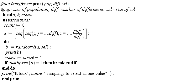 foundereffect := proc (pop, diff, sel) local a, b, count; count := 0; a := [seq(seq(j, j = 1 .. diff), i = 1 .. pop/diff)]; do b := combinat:-randcomb(a, sel); print(b); count := count+1; if combinat:-numbperm(b) = 1 then break end if end do; print("It took", count, " samplings to select all one value") end proc: