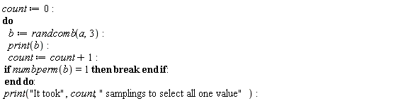 count := 0; do b := randcomb(a, 3); print(b); count := count+1; if numbperm(b) = 1 then break end if end do; print("It took", count, " samplings to select all one value")