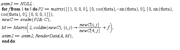 anim2 := NULL; for f to 5 do P2 := matrix([[1, 0, 0, 0], [0, cos(theta), -sin(theta), 0], [0, sin(theta), cos(theta), 0], [0, 0, 0, 1]]); newC := evalm(`&*`(P2, C)); M := Matrix(2, coldim(newC), proc (i, j) options operator, arrow; newC[i, j]/newC[4, j]+f end proc); anim2 := anim2, RenderData(A, M) end do