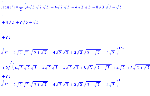 {cos(`1°`) = (1/8)*(4*3^(1/2)*2^(1/2)*5^(1/2)-4*2^(1/2)*5^(1/2)-4*2^(1/2)*3^(1/2)+8*3^(1/2)*(5+5^(1/2))^(1/2)+4*2^(1/2)+8*(5+5^(1/2))^(1/2)+(8*I)*(32-2*5^(1/2)*2^(1/2)*(5+5^(1/2))^(1/2)-4*5^(1/2)*3^(1/2)+2*2^(1/2)*(5+5^(1/2))^(1/2)-4*3^(1/2))^(1/2))^(1/3)+2/(4*3^(1/2)*2^(1/2)*5^(1/2)-4*2^(1/2)*5^(1/2)-4*2^(1/2)*3^(1/2)+8*3^(1/2)*(5+5^(1/2))^(1/2)+4*2^(1/2)+8*(5+5^(1/2))^(1/2)+(8*I)*(32-2*5^(1/2)*2^(1/2)*(5+5^(1/2))^(1/2)-4*5^(1/2)*3^(1/2)+2*2^(1/2)*(5+5^(1/2))^(1/2)-4*3^(1/2))^(1/2))^(1/3)}