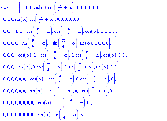 sol1 := Matrix(10, 11, {(1, 1) = 1, (1, 2) = 0, (1, 3) = 0, (1, 4) = cos(alpha), (1, 5) = cos((1/4)*Pi+alpha), (1, 6) = 0, (1, 7) = 0, (1, 8) = 0, (1, 9) = 0, (1, 10) = 0, (1, 11) = 0, (2, 1) = 0, (2, 2) = 1, (2, 3) = 0, (2, 4) = sin(alpha), (2, 5) = sin((1/4)*Pi+alpha), (2, 6) = 0, (2, 7) = 0, (2, 8) = 0, (2, 9) = 0, (2, 10) = 0, (2, 11) = 0, (3, 1) = 0, (3, 2) = 0, (3, 3) = -1, (3, 4) = 0, (3, 5) = -cos((1/4)*Pi+alpha), (3, 6) = cos(-(1/4)*Pi+alpha), (3, 7) = cos(alpha), (3, 8) = 0, (3, 9) = 0, (3, 10) = 0, (3, 11) = 0, (4, 1) = 0, (4, 2) = 0, (4, 3) = 0, (4, 4) = 0, (4, 5) = -sin((1/4)*Pi+alpha), (4, 6) = -sin((1/4)*Pi+alpha), (4, 7) = sin(alpha), (4, 8) = 0, (4, 9) = 0, (4, 10) = 0, (4, 11) = 0, (5, 1) = 0, (5, 2) = 0, (5, 3) = 0, (5, 4) = -cos(alpha), (5, 5) = 0, (5, 6) = -cos(-(1/4)*Pi+alpha), (5, 7) = 0, (5, 8) = cos((1/4)*Pi+alpha), (5, 9) = cos(alpha), (5, 10) = 0, (5, 11) = 0, (6, 1) = 0, (6, 2) = 0, (6, 3) = 0, (6, 4) = -sin(alpha), (6, 5) = 0, (6, 6) = cos((1/4)*Pi+alpha), (6, 7) = 0, (6, 8) = sin((1/4)*Pi+alpha), (6, 9) = sin(alpha), (6, 10) = 0, (6, 11) = 0, (7, 1) = 0, (7, 2) = 0, (7, 3) = 0, (7, 4) = 0, (7, 5) = 0, (7, 6) = 0, (7, 7) = -cos(alpha), (7, 8) = -cos((1/4)*Pi+alpha), (7, 9) = 0, (7, 10) = cos(-(1/4)*Pi+alpha), (7, 11) = 0, (8, 1) = 0, (8, 2) = 0, (8, 3) = 0, (8, 4) = 0, (8, 5) = 0, (8, 6) = 0, (8, 7) = -sin(alpha), (8, 8) = -sin((1/4)*Pi+alpha), (8, 9) = 0, (8, 10) = -cos((1/4)*Pi+alpha), (8, 11) = 0, (9, 1) = 0, (9, 2) = 0, (9, 3) = 0, (9, 4) = 0, (9, 5) = 0, (9, 6) = 0, (9, 7) = 0, (9, 8) = 0, (9, 9) = -cos(alpha), (9, 10) = -cos(-(1/4)*Pi+alpha), (9, 11) = 0, (10, 1) = 0, (10, 2) = 0, (10, 3) = 0, (10, 4) = 0, (10, 5) = 0, (10, 6) = 0, (10, 7) = 0, (10, 8) = 0, (10, 9) = -sin(alpha), (10, 10) = cos((1/4)*Pi+alpha), (10, 11) = L})