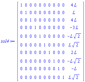 sol4 := Matrix(10, 11, {(1, 1) = 1, (1, 2) = 0, (1, 3) = 0, (1, 4) = 0, (1, 5) = 0, (1, 6) = 0, (1, 7) = 0, (1, 8) = 0, (1, 9) = 0, (1, 10) = 0, (1, 11) = 4*L, (2, 1) = 0, (2, 2) = 1, (2, 3) = 0, (2, 4) = 0, (2, 5) = 0, (2, 6) = 0, (2, 7) = 0, (2, 8) = 0, (2, 9) = 0, (2, 10) = 0, (2, 11) = L, (3, 1) = 0, (3, 2) = 0, (3, 3) = 1, (3, 4) = 0, (3, 5) = 0, (3, 6) = 0, (3, 7) = 0, (3, 8) = 0, (3, 9) = 0, (3, 10) = 0, (3, 11) = 4*L, (4, 1) = 0, (4, 2) = 0, (4, 3) = 0, (4, 4) = 1, (4, 5) = 0, (4, 6) = 0, (4, 7) = 0, (4, 8) = 0, (4, 9) = 0, (4, 10) = 0, (4, 11) = -3*L, (5, 1) = 0, (5, 2) = 0, (5, 3) = 0, (5, 4) = 0, (5, 5) = 1, (5, 6) = 0, (5, 7) = 0, (5, 8) = 0, (5, 9) = 0, (5, 10) = 0, (5, 11) = -L*sqrt(2), (6, 1) = 0, (6, 2) = 0, (6, 3) = 0, (6, 4) = 0, (6, 5) = 0, (6, 6) = 1, (6, 7) = 0, (6, 8) = 0, (6, 9) = 0, (6, 10) = 0, (6, 11) = L*sqrt(2), (7, 1) = 0, (7, 2) = 0, (7, 3) = 0, (7, 4) = 0, (7, 5) = 0, (7, 6) = 0, (7, 7) = 1, (7, 8) = 0, (7, 9) = 0, (7, 10) = 0, (7, 11) = 2*L, (8, 1) = 0, (8, 2) = 0, (8, 3) = 0, (8, 4) = 0, (8, 5) = 0, (8, 6) = 0, (8, 7) = 0, (8, 8) = 1, (8, 9) = 0, (8, 10) = 0, (8, 11) = -L*sqrt(2), (9, 1) = 0, (9, 2) = 0, (9, 3) = 0, (9, 4) = 0, (9, 5) = 0, (9, 6) = 0, (9, 7) = 0, (9, 8) = 0, (9, 9) = 1, (9, 10) = 0, (9, 11) = -L, (10, 1) = 0, (10, 2) = 0, (10, 3) = 0, (10, 4) = 0, (10, 5) = 0, (10, 6) = 0, (10, 7) = 0, (10, 8) = 0, (10, 9) = 0, (10, 10) = 1, (10, 11) = L*sqrt(2)})