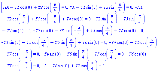 [HA+T1*cos(0)+T2*cos((1/4)*Pi) = 0, VA+T1*sin(0)+T2*sin((1/4)*Pi) = 0, -HB-T2*cos((1/4)*Pi)+T3*cos(-(1/4)*Pi)+T4*cos(0) = 0, -T2*sin((1/4)*Pi)-T3*sin((1/4)*Pi)+T4*sin(0) = 0, -T1*cos(0)-T3*cos(-(1/4)*Pi)+T5*cos((1/4)*Pi)+T6*cos(0) = 0, -T1*sin(0)+T3*cos((1/4)*Pi)+T5*sin((1/4)*Pi)+T6*sin(0) = 0, -T4*cos(0)-T5*cos((1/4)*Pi)+T7*cos(-(1/4)*Pi) = 0, -T4*sin(0)-T5*sin((1/4)*Pi)-T7*cos((1/4)*Pi) = 0, -T6*cos(0)-T7*cos(-(1/4)*Pi) = 0, -L-T6*sin(0)+T7*cos((1/4)*Pi) = 0]