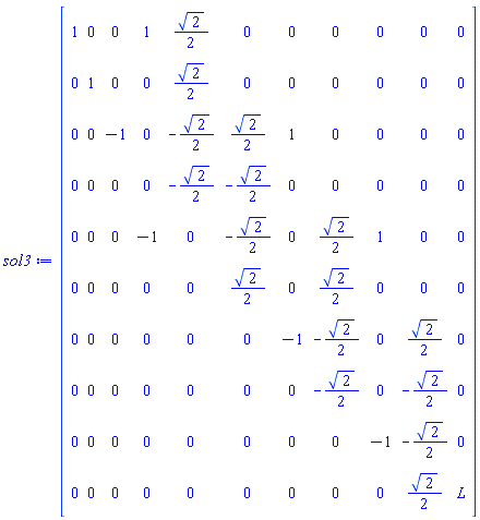 sol3 := Matrix(10, 11, {(1, 1) = 1, (1, 2) = 0, (1, 3) = 0, (1, 4) = 1, (1, 5) = (1/2)*sqrt(2), (1, 6) = 0, (1, 7) = 0, (1, 8) = 0, (1, 9) = 0, (1, 10) = 0, (1, 11) = 0, (2, 1) = 0, (2, 2) = 1, (2, 3) = 0, (2, 4) = 0, (2, 5) = (1/2)*sqrt(2), (2, 6) = 0, (2, 7) = 0, (2, 8) = 0, (2, 9) = 0, (2, 10) = 0, (2, 11) = 0, (3, 1) = 0, (3, 2) = 0, (3, 3) = -1, (3, 4) = 0, (3, 5) = -(1/2)*sqrt(2), (3, 6) = (1/2)*sqrt(2), (3, 7) = 1, (3, 8) = 0, (3, 9) = 0, (3, 10) = 0, (3, 11) = 0, (4, 1) = 0, (4, 2) = 0, (4, 3) = 0, (4, 4) = 0, (4, 5) = -(1/2)*sqrt(2), (4, 6) = -(1/2)*sqrt(2), (4, 7) = 0, (4, 8) = 0, (4, 9) = 0, (4, 10) = 0, (4, 11) = 0, (5, 1) = 0, (5, 2) = 0, (5, 3) = 0, (5, 4) = -1, (5, 5) = 0, (5, 6) = -(1/2)*sqrt(2), (5, 7) = 0, (5, 8) = (1/2)*sqrt(2), (5, 9) = 1, (5, 10) = 0, (5, 11) = 0, (6, 1) = 0, (6, 2) = 0, (6, 3) = 0, (6, 4) = 0, (6, 5) = 0, (6, 6) = (1/2)*sqrt(2), (6, 7) = 0, (6, 8) = (1/2)*sqrt(2), (6, 9) = 0, (6, 10) = 0, (6, 11) = 0, (7, 1) = 0, (7, 2) = 0, (7, 3) = 0, (7, 4) = 0, (7, 5) = 0, (7, 6) = 0, (7, 7) = -1, (7, 8) = -(1/2)*sqrt(2), (7, 9) = 0, (7, 10) = (1/2)*sqrt(2), (7, 11) = 0, (8, 1) = 0, (8, 2) = 0, (8, 3) = 0, (8, 4) = 0, (8, 5) = 0, (8, 6) = 0, (8, 7) = 0, (8, 8) = -(1/2)*sqrt(2), (8, 9) = 0, (8, 10) = -(1/2)*sqrt(2), (8, 11) = 0, (9, 1) = 0, (9, 2) = 0, (9, 3) = 0, (9, 4) = 0, (9, 5) = 0, (9, 6) = 0, (9, 7) = 0, (9, 8) = 0, (9, 9) = -1, (9, 10) = -(1/2)*sqrt(2), (9, 11) = 0, (10, 1) = 0, (10, 2) = 0, (10, 3) = 0, (10, 4) = 0, (10, 5) = 0, (10, 6) = 0, (10, 7) = 0, (10, 8) = 0, (10, 9) = 0, (10, 10) = (1/2)*sqrt(2), (10, 11) = L})