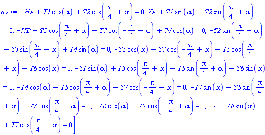 [HA+T1*cos(alpha)+T2*cos((1/4)*Pi+alpha) = 0, VA+T1*sin(alpha)+T2*sin((1/4)*Pi+alpha) = 0, -HB-T2*cos((1/4)*Pi+alpha)+T3*cos(-(1/4)*Pi+alpha)+T4*cos(alpha) = 0, -T2*sin((1/4)*Pi+alpha)-T3*sin((1/4)*Pi+alpha)+T4*sin(alpha) = 0, -T1*cos(alpha)-T3*cos(-(1/4)*Pi+alpha)+T5*cos((1/4)*Pi+alpha)+T6*cos(alpha) = 0, -T1*sin(alpha)+T3*cos((1/4)*Pi+alpha)+T5*sin((1/4)*Pi+alpha)+T6*sin(alpha) = 0, -T4*cos(alpha)-T5*cos((1/4)*Pi+alpha)+T7*cos(-(1/4)*Pi+alpha) = 0, -T4*sin(alpha)-T5*sin((1/4)*Pi+alpha)-T7*cos((1/4)*Pi+alpha) = 0, -T6*cos(alpha)-T7*cos(-(1/4)*Pi+alpha) = 0, -L-T6*sin(alpha)+T7*cos((1/4)*Pi+alpha) = 0]
