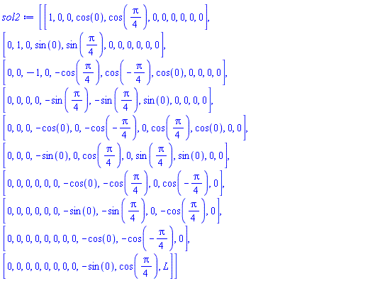sol2 := Matrix(10, 11, {(1, 1) = 1, (1, 2) = 0, (1, 3) = 0, (1, 4) = cos(0), (1, 5) = cos((1/4)*Pi), (1, 6) = 0, (1, 7) = 0, (1, 8) = 0, (1, 9) = 0, (1, 10) = 0, (1, 11) = 0, (2, 1) = 0, (2, 2) = 1, (2, 3) = 0, (2, 4) = sin(0), (2, 5) = sin((1/4)*Pi), (2, 6) = 0, (2, 7) = 0, (2, 8) = 0, (2, 9) = 0, (2, 10) = 0, (2, 11) = 0, (3, 1) = 0, (3, 2) = 0, (3, 3) = -1, (3, 4) = 0, (3, 5) = -cos((1/4)*Pi), (3, 6) = cos(-(1/4)*Pi), (3, 7) = cos(0), (3, 8) = 0, (3, 9) = 0, (3, 10) = 0, (3, 11) = 0, (4, 1) = 0, (4, 2) = 0, (4, 3) = 0, (4, 4) = 0, (4, 5) = -sin((1/4)*Pi), (4, 6) = -sin((1/4)*Pi), (4, 7) = sin(0), (4, 8) = 0, (4, 9) = 0, (4, 10) = 0, (4, 11) = 0, (5, 1) = 0, (5, 2) = 0, (5, 3) = 0, (5, 4) = -cos(0), (5, 5) = 0, (5, 6) = -cos(-(1/4)*Pi), (5, 7) = 0, (5, 8) = cos((1/4)*Pi), (5, 9) = cos(0), (5, 10) = 0, (5, 11) = 0, (6, 1) = 0, (6, 2) = 0, (6, 3) = 0, (6, 4) = -sin(0), (6, 5) = 0, (6, 6) = cos((1/4)*Pi), (6, 7) = 0, (6, 8) = sin((1/4)*Pi), (6, 9) = sin(0), (6, 10) = 0, (6, 11) = 0, (7, 1) = 0, (7, 2) = 0, (7, 3) = 0, (7, 4) = 0, (7, 5) = 0, (7, 6) = 0, (7, 7) = -cos(0), (7, 8) = -cos((1/4)*Pi), (7, 9) = 0, (7, 10) = cos(-(1/4)*Pi), (7, 11) = 0, (8, 1) = 0, (8, 2) = 0, (8, 3) = 0, (8, 4) = 0, (8, 5) = 0, (8, 6) = 0, (8, 7) = -sin(0), (8, 8) = -sin((1/4)*Pi), (8, 9) = 0, (8, 10) = -cos((1/4)*Pi), (8, 11) = 0, (9, 1) = 0, (9, 2) = 0, (9, 3) = 0, (9, 4) = 0, (9, 5) = 0, (9, 6) = 0, (9, 7) = 0, (9, 8) = 0, (9, 9) = -cos(0), (9, 10) = -cos(-(1/4)*Pi), (9, 11) = 0, (10, 1) = 0, (10, 2) = 0, (10, 3) = 0, (10, 4) = 0, (10, 5) = 0, (10, 6) = 0, (10, 7) = 0, (10, 8) = 0, (10, 9) = -sin(0), (10, 10) = cos((1/4)*Pi), (10, 11) = L})