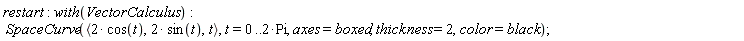 restart; with(VectorCalculus); SpaceCurve(`<,>`(VectorCalculus:-`*`(2, cos(t)), VectorCalculus:-`*`(2, sin(t)), t), t = 0 .. VectorCalculus:-`*`(2, Pi), axes = boxed, thickness = 2, color = black)