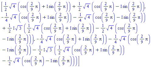 [(1/2)*4^(1/2)*(cos((2/9)*Pi)+I*sin((2/9)*Pi))+(1/2)*4^(1/2)*(cos((2/9)*Pi)-I*sin((2/9)*Pi)), -(1/4)*4^(1/2)*(cos((2/9)*Pi)+I*sin((2/9)*Pi))-(1/4)*4^(1/2)*(cos((2/9)*Pi)-I*sin((2/9)*Pi))+((1/2)*I)*3^(1/2)*((1/2)*4^(1/2)*(cos((2/9)*Pi)+I*sin((2/9)*Pi))-(1/2)*4^(1/2)*(cos((2/9)*Pi)-I*sin((2/9)*Pi))), -(1/4)*4^(1/2)*(cos((2/9)*Pi)+I*sin((2/9)*Pi))-(1/4)*4^(1/2)*(cos((2/9)*Pi)-I*sin((2/9)*Pi))-((1/2)*I)*3^(1/2)*((1/2)*4^(1/2)*(cos((2/9)*Pi)+I*sin((2/9)*Pi))-(1/2)*4^(1/2)*(cos((2/9)*Pi)-I*sin((2/9)*Pi)))]