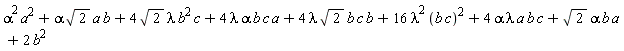 Physics:-`*`(Physics:-`^`(alpha, 2), Physics:-`^`(a, 2))+Physics:-`*`(Physics:-`*`(Physics:-`*`(alpha, sqrt(2)), a), b)+Physics:-`*`(Physics:-`*`(Physics:-`*`(Physics:-`*`(4, sqrt(2)), lambda), Physics:-`^`(b, 2)), c)+Physics:-`*`(Physics:-`*`(Physics:-`*`(Physics:-`*`(Physics:-`*`(4, lambda), alpha), b), c), a)+Physics:-`*`(Physics:-`*`(Physics:-`*`(Physics:-`*`(Physics:-`*`(4, lambda), sqrt(2)), b), c), b)+Physics:-`*`(Physics:-`*`(16, Physics:-`^`(lambda, 2)), Physics:-`^`(Physics:-`*`(b, c), 2))+Physics:-`*`(Physics:-`*`(Physics:-`*`(Physics:-`*`(Physics:-`*`(4, alpha), lambda), a), b), c)+Physics:-`*`(Physics:-`*`(Physics:-`*`(sqrt(2), alpha), b), a)+Physics:-`*`(2, Physics:-`^`(b, 2))