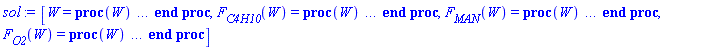 [W = proc (W) local _res, _dat, _solnproc, _xout, _ndsol, _pars, _i; option `Copyright (c) 2000 by Waterloo Maple Inc. All rights reserved.`; if 1 < nargs then error "invalid input: too many arguments" end if; _EnvDSNumericSaveDigits := Digits; Digits := 15; if _EnvInFsolve = true then _xout := evalf[_EnvDSNumericSaveDigits](W) else _xout := evalf(W) end if; _dat := Array(1..4, {(1) = proc (_xin) local _xout, _dtbl, _dat, _vmap, _x0, _y0, _val, _dig, _n, _ne, _nd, _nv, _pars, _ini, _par, _i, _j, _k, _src; option `Copyright (c) 2002 by Waterloo Maple Inc. All rights reserved.`; table( [( "complex" ) = false ] ) _xout := _xin; _pars := [F[total] = `F[total]`]; _dtbl := array( 1 .. 4, [( 1 ) = (array( 1 .. 20, [( 1 ) = (datatype = float[8], order = C_order, storage = rectangular), ( 2 ) = (datatype = float[8], order = C_order, storage = rectangular), ( 3 ) = ([0, 0, 0, Array(1..0, 1..2, {}, datatype = float[8], order = C_order)]), ( 5 ) = (Array(1..28, {(1) = .0, (2) = 0.10e-5, (3) = .0, (4) = 0.500001e-14, (5) = .0, (6) = .0, (7) = .0, (8) = 0.10e-5, (9) = .0, (10) = .0, (11) = .0, (12) = .0, (13) = 1.0, (14) = .0, (15) = .49999999999999, (16) = .0, (17) = 1.0, (18) = 1.0, (19) = .0, (20) = .0, (21) = 1.0, (22) = 1.0, (23) = .0, (24) = .0, (25) = 0.10e-14, (26) = .0, (27) = .0, (28) = .0}, datatype = float[8], order = C_order)), ( 4 ) = (Array(1..53, {(1) = 3, (2) = 3, (3) = 0, (4) = 0, (5) = 1, (6) = 0, (7) = 0, (8) = 0, (9) = 0, (10) = 0, (11) = 0, (12) = 0, (13) = 0, (14) = 0, (15) = 0, (16) = 0, (17) = 0, (18) = 0, (19) = 30000, (20) = 0, (21) = 0, (22) = 1, (23) = 4, (24) = 0, (25) = 1, (26) = 15, (27) = 1, (28) = 0, (29) = 1, (30) = 3, (31) = 3, (32) = 0, (33) = 1, (34) = 0, (35) = 0, (36) = 0, (37) = 0, (38) = 0, (39) = 0, (40) = 0, (41) = 0, (42) = 0, (43) = 1, (44) = 0, (45) = 0, (46) = 0, (47) = 0, (48) = 0, (49) = 0, (50) = 50, (51) = 1, (52) = 0, (53) = 0}, datatype = integer[4])), ( 7 ) = ([Array(1..4, 1..7, {(1, 1) = .0, (1, 2) = .203125, (1, 3) = .3046875, (1, 4) = .75, (1, 5) = .8125, (1, 6) = .40625, (1, 7) = .8125, (2, 1) = 0.6378173828125e-1, (2, 2) = .0, (2, 3) = .279296875, (2, 4) = .27237892150878906, (2, 5) = -0.9686851501464844e-1, (2, 6) = 0.1956939697265625e-1, (2, 7) = .5381584167480469, (3, 1) = 0.31890869140625e-1, (3, 2) = .0, (3, 3) = -.34375, (3, 4) = -.335235595703125, (3, 5) = .2296142578125, (3, 6) = .41748046875, (3, 7) = 11.480712890625, (4, 1) = 0.9710520505905151e-1, (4, 2) = .0, (4, 3) = .40350341796875, (4, 4) = 0.20297467708587646e-1, (4, 5) = -0.6054282188415527e-2, (4, 6) = -0.4770040512084961e-1, (4, 7) = .77858567237854}, datatype = float[8], order = C_order), Array(1..6, 1..6, {(1, 1) = .0, (1, 2) = .0, (1, 3) = .0, (1, 4) = .0, (1, 5) = .0, (1, 6) = 1.0, (2, 1) = .25, (2, 2) = .0, (2, 3) = .0, (2, 4) = .0, (2, 5) = .0, (2, 6) = 1.0, (3, 1) = .1875, (3, 2) = .5625, (3, 3) = .0, (3, 4) = .0, (3, 5) = .0, (3, 6) = 2.0, (4, 1) = .23583984375, (4, 2) = -.87890625, (4, 3) = .890625, (4, 4) = .0, (4, 5) = .0, (4, 6) = .2681884765625, (5, 1) = .1272735595703125, (5, 2) = -.5009765625, (5, 3) = .44921875, (5, 4) = -0.128936767578125e-1, (5, 5) = .0, (5, 6) = 0.626220703125e-1, (6, 1) = -0.927734375e-1, (6, 2) = .626220703125, (6, 3) = -.4326171875, (6, 4) = .1418304443359375, (6, 5) = -0.861053466796875e-1, (6, 6) = .3131103515625}, datatype = float[8], order = C_order), Array(1..6, {(1) = .0, (2) = .386, (3) = .21, (4) = .63, (5) = 1.0, (6) = 1.0}, datatype = float[8], order = C_order), Array(1..6, {(1) = .25, (2) = -.1043, (3) = .1035, (4) = -0.362e-1, (5) = .0, (6) = .0}, datatype = float[8], order = C_order), Array(1..6, 1..5, {(1, 1) = .0, (1, 2) = .0, (1, 3) = .0, (1, 4) = .0, (1, 5) = .0, (2, 1) = 1.544, (2, 2) = .0, (2, 3) = .0, (2, 4) = .0, (2, 5) = .0, (3, 1) = .9466785280815533, (3, 2) = .25570116989825814, (3, 3) = .0, (3, 4) = .0, (3, 5) = .0, (4, 1) = 3.3148251870684886, (4, 2) = 2.896124015972123, (4, 3) = .9986419139977808, (4, 4) = .0, (4, 5) = .0, (5, 1) = 1.2212245092262748, (5, 2) = 6.019134481287752, (5, 3) = 12.537083329320874, (5, 4) = -.687886036105895, (5, 5) = .0, (6, 1) = 1.2212245092262748, (6, 2) = 6.019134481287752, (6, 3) = 12.537083329320874, (6, 4) = -.687886036105895, (6, 5) = 1.0}, datatype = float[8], order = C_order), Array(1..6, 1..5, {(1, 1) = .0, (1, 2) = .0, (1, 3) = .0, (1, 4) = .0, (1, 5) = .0, (2, 1) = -5.6688, (2, 2) = .0, (2, 3) = .0, (2, 4) = .0, (2, 5) = .0, (3, 1) = -2.4300933568337584, (3, 2) = -.20635991570891224, (3, 3) = .0, (3, 4) = .0, (3, 5) = .0, (4, 1) = -.10735290581452621, (4, 2) = -9.594562251021896, (4, 3) = -20.470286148096154, (4, 4) = .0, (4, 5) = .0, (5, 1) = 7.496443313968615, (5, 2) = -10.246804314641219, (5, 3) = -33.99990352819906, (5, 4) = 11.708908932061595, (5, 5) = .0, (6, 1) = 8.083246795922411, (6, 2) = -7.981132988062785, (6, 3) = -31.52159432874373, (6, 4) = 16.319305431231363, (6, 5) = -6.0588182388340535}, datatype = float[8], order = C_order), Array(1..3, 1..5, {(1, 1) = .0, (1, 2) = .0, (1, 3) = .0, (1, 4) = .0, (1, 5) = .0, (2, 1) = 10.126235083446911, (2, 2) = -7.487995877607633, (2, 3) = -34.800918615557414, (2, 4) = -7.9927717075687275, (2, 5) = 1.0251377232956207, (3, 1) = -.6762803392806898, (3, 2) = 6.087714651678606, (3, 3) = 16.43084320892463, (3, 4) = 24.767225114183653, (3, 5) = -6.5943891257167815}, datatype = float[8], order = C_order)]), ( 6 ) = (Array(1..4, {(1) = 17.70000000, (2) = 0., (3) = 203.1000000, (4) = Float(undefined)})), ( 10 ) = ([proc (N, X, Y, YP) option `[Y[1] = F[C4H10](W), Y[2] = F[MAN](W), Y[3] = F[O2](W)]`; YP[1] := -.2416324343*Y[1]/(Y[4]*(1+59.00000001*Y[1]/Y[3]+26.00000000*Y[2]/Y[3])); YP[2] := .1631424347*Y[1]/(Y[4]*(1+59.00000001*Y[1]/Y[3]+26.00000000*Y[2]/Y[3]))-0.7397368946e-2*Y[2]/(Y[4]*(1+59.00000001*Y[1]/Y[3]+26.00000000*Y[2]/Y[3])); YP[3] := -1.081183519*Y[1]/(Y[4]*(1+59.00000001*Y[1]/Y[3]+26.00000000*Y[2]/Y[3])); 0 end proc, -1, 0, 0, 0, 0, 0, 0]), ( 11 ) = (Array(1..6, 0..3, {(1, 1) = .0, (1, 2) = .0, (1, 3) = .0, (2, 0) = .0, (2, 1) = .0, (2, 2) = .0, (2, 3) = .0, (3, 0) = .0, (3, 1) = .0, (3, 2) = .0, (3, 3) = .0, (4, 0) = .0, (4, 1) = .0, (4, 2) = .0, (4, 3) = .0, (5, 0) = .0, (5, 1) = .0, (5, 2) = .0, (5, 3) = .0, (6, 0) = .0, (6, 1) = .0, (6, 2) = .0, (6, 3) = .0}, datatype = float[8], order = C_order)), ( 8 ) = ([Array(1..4, {(1) = .0, (2) = .0, (3) = .0, (4) = .0}, datatype = float[8], order = C_order), Array(1..4, {(1) = .0, (2) = .0, (3) = .0, (4) = .0}, datatype = float[8], order = C_order), Array(1..3, {(1) = .0, (2) = .0, (3) = .0}, datatype = float[8], order = C_order)]), ( 9 ) = ([Array(1..3, {(1) = .1, (2) = .1, (3) = .1}, datatype = float[8], order = C_order), Array(1..3, {(1) = .0, (2) = .0, (3) = .0}, datatype = float[8], order = C_order), Array(1..3, {(1) = .0, (2) = .0, (3) = .0}, datatype = float[8], order = C_order), Array(1..3, {(1) = .0, (2) = .0, (3) = .0}, datatype = float[8], order = C_order), Array(1..3, {(1) = .0, (2) = .0, (3) = .0}, datatype = float[8], order = C_order), Array(1..3, 1..3, {(1, 1) = .0, (1, 2) = .0, (1, 3) = .0, (2, 1) = .0, (2, 2) = .0, (2, 3) = .0, (3, 1) = .0, (3, 2) = .0, (3, 3) = .0}, datatype = float[8], order = C_order), Array(1..3, 1..3, {(1, 1) = .0, (1, 2) = .0, (1, 3) = .0, (2, 1) = .0, (2, 2) = .0, (2, 3) = .0, (3, 1) = .0, (3, 2) = .0, (3, 3) = .0}, datatype = float[8], order = C_order), Array(1..3, 1..6, {(1, 1) = .0, (1, 2) = .0, (1, 3) = .0, (1, 4) = .0, (1, 5) = .0, (1, 6) = .0, (2, 1) = .0, (2, 2) = .0, (2, 3) = .0, (2, 4) = .0, (2, 5) = .0, (2, 6) = .0, (3, 1) = .0, (3, 2) = .0, (3, 3) = .0, (3, 4) = .0, (3, 5) = .0, (3, 6) = .0}, datatype = float[8], order = C_order), Array(1..3, {(1) = 0, (2) = 0, (3) = 0}, datatype = integer[4]), Array(1..4, {(1) = .0, (2) = .0, (3) = .0, (4) = .0}, datatype = float[8], order = C_order), Array(1..4, {(1) = .0, (2) = .0, (3) = .0, (4) = .0}, datatype = float[8], order = C_order), Array(1..4, {(1) = .0, (2) = .0, (3) = .0, (4) = .0}, datatype = float[8], order = C_order), Array(1..4, {(1) = .0, (2) = .0, (3) = .0, (4) = .0}, datatype = float[8], order = C_order)]), ( 15 ) = ("rkf45"), ( 14 ) = ([1, table( [( 1, "name" ) = F[total], ( 1, "local" ) = `F[total]`, ( 1, "value" ) = undefined ] )]), ( 13 ) = (), ( 12 ) = (), ( 20 ) = ([]), ( 16 ) = ([0, 0, 0, []]), ( 17 ) = ([proc (N, X, Y, YP) option `[Y[1] = F[C4H10](W), Y[2] = F[MAN](W), Y[3] = F[O2](W)]`; YP[1] := -.2416324343*Y[1]/(Y[4]*(1+59.00000001*Y[1]/Y[3]+26.00000000*Y[2]/Y[3])); YP[2] := .1631424347*Y[1]/(Y[4]*(1+59.00000001*Y[1]/Y[3]+26.00000000*Y[2]/Y[3]))-0.7397368946e-2*Y[2]/(Y[4]*(1+59.00000001*Y[1]/Y[3]+26.00000000*Y[2]/Y[3])); YP[3] := -1.081183519*Y[1]/(Y[4]*(1+59.00000001*Y[1]/Y[3]+26.00000000*Y[2]/Y[3])); 0 end proc, -1, 0, 0, 0, 0, 0, 0]), ( 18 ) = ([]), ( 19 ) = (0)  ] ))  ] ); _y0 := Array(0..4, {(1) = 0., (2) = 17.70000000, (3) = 0., (4) = 203.1000000}); _vmap := array( 1 .. 3, [( 1 ) = (1), ( 2 ) = (2), ( 3 ) = (3)  ] ); _x0 := _dtbl[1][5][5]; _n := _dtbl[1][4][1]; _ne := _dtbl[1][4][3]; _nd := _dtbl[1][4][4]; _nv := _dtbl[1][4][16]; if not type(_xout, 'numeric') then if member(_xout, ["start", "left", "right"]) then if _Env_smart_dsolve_numeric = true or _dtbl[1][4][10] = 1 then if _xout = "left" then if type(_dtbl[2], 'table') then return _dtbl[2][5][1] end if elif _xout = "right" then if type(_dtbl[3], 'table') then return _dtbl[3][5][1] end if end if end if; return _dtbl[1][5][5] elif _xout = "method" then return _dtbl[1][15] elif _xout = "storage" then return evalb(_dtbl[1][4][10] = 1) elif _xout = "leftdata" then if not type(_dtbl[2], 'array') then return NULL else return eval(_dtbl[2]) end if elif _xout = "rightdata" then if not type(_dtbl[3], 'array') then return NULL else return eval(_dtbl[3]) end if elif _xout = "enginedata" then return eval(_dtbl[1]) elif _xout = "enginereset" then _dtbl[2] := evaln(_dtbl[2]); _dtbl[3] := evaln(_dtbl[3]); return NULL elif _xout = "initial" then return procname(_y0[0]) elif _xout = "laxtol" then return _dtbl[`if`(member(_dtbl[4], {2, 3}), _dtbl[4], 1)][5][18] elif _xout = "numfun" then return `if`(member(_dtbl[4], {2, 3}), _dtbl[_dtbl[4]][4][18], 0) elif _xout = "parameters" then return [seq(_y0[_n+_i], _i = 1 .. nops(_pars))] elif _xout = "initial_and_parameters" then return procname(_y0[0]), [seq(_y0[_n+_i], _i = 1 .. nops(_pars))] elif _xout = "last" then if _dtbl[4] <> 2 and _dtbl[4] <> 3 or _x0-_dtbl[_dtbl[4]][5][1] = 0. then error "no information is available on last computed point" else _xout := _dtbl[_dtbl[4]][5][1] end if elif _xout = "function" then if _dtbl[1][4][33]-2. = 0 then return eval(_dtbl[1][10], 1) else return eval(_dtbl[1][10][1], 1) end if elif _xout = "map" then return copy(_vmap) elif type(_xin, `=`) and type(rhs(_xin), 'list') and member(lhs(_xin), {"initial", "parameters", "initial_and_parameters"}) then _ini, _par := [], []; if lhs(_xin) = "initial" then _ini := rhs(_xin) elif lhs(_xin) = "parameters" then _par := rhs(_xin) elif select(type, rhs(_xin), `=`) <> [] then _par, _ini := selectremove(type, rhs(_xin), `=`) elif nops(rhs(_xin)) < nops(_pars)+1 then error "insufficient data for specification of initial and parameters" else _par := rhs(_xin)[-nops(_pars) .. -1]; _ini := rhs(_xin)[1 .. -nops(_pars)-1] end if; _xout := lhs(_xout); if _par <> [] then `dsolve/numeric/process_parameters`(_n, _pars, _par, _y0) end if; if _ini <> [] then `dsolve/numeric/process_initial`(_n-_ne, _ini, _y0, _pars, _vmap) end if; `dsolve/numeric/SC/reinitialize`(_dtbl, _y0, _n, procname, _pars); if _Env_smart_dsolve_numeric = true and type(_y0[0], 'numeric') and _dtbl[1][4][10] <> 1 then procname("right") := _y0[0]; procname("left") := _y0[0] end if; if _xout = "initial" then return [_y0[0], seq(_y0[_vmap[_i]], _i = 1 .. _n-_ne)] elif _xout = "parameters" then return [seq(_y0[_n+_i], _i = 1 .. nops(_pars))] else return [_y0[0], seq(_y0[_vmap[_i]], _i = 1 .. _n-_ne)], [seq(_y0[_n+_i], _i = 1 .. nops(_pars))] end if elif _xin = "eventstop" then if _nv = 0 then error "this solution has no events" end if; _i := _dtbl[4]; if _i <> 2 and _i <> 3 then return 0 end if; if _dtbl[_i][4][10] = 1 and assigned(_dtbl[5-_i]) and _dtbl[_i][4][9] < 10 and 10 <= _dtbl[5-_i][4][9] then _i := 5-_i; _dtbl[4] := _i; _j := round(_dtbl[_i][4][17]); return round(_dtbl[_i][3][1][_j, 1]) elif 10 <= _dtbl[_i][4][9] then _j := round(_dtbl[_i][4][17]); return round(_dtbl[_i][3][1][_j, 1]) else return 0 end if elif _xin = "eventstatus" then if _nv = 0 then error "this solution has no events" end if; _i := [selectremove(proc (a) options operator, arrow; _dtbl[1][3][1][a, 7] = 1 end proc, {seq(_j, _j = 1 .. round(_dtbl[1][3][1][_nv+1, 1]))})]; return ':-enabled' = _i[1], ':-disabled' = _i[2] elif _xin = "eventclear" then if _nv = 0 then error "this solution has no events" end if; _i := _dtbl[4]; if _i <> 2 and _i <> 3 then error "no events to clear" end if; if _dtbl[_i][4][10] = 1 and assigned(_dtbl[5-_i]) and _dtbl[_i][4][9] < 10 and 10 < _dtbl[5-_i][4][9] then _dtbl[4] := 5-_i; _i := 5-_i end if; if _dtbl[_i][4][9] < 10 then error "no events to clear" elif _nv < _dtbl[_i][4][9]-10 then error "event error condition cannot be cleared" else _j := _dtbl[_i][4][9]-10; if irem(round(_dtbl[_i][3][1][_j, 4]), 2) = 1 then error "retriggerable events cannot be cleared" end if; _j := round(_dtbl[_i][3][1][_j, 1]); for _k to _nv do if _dtbl[_i][3][1][_k, 1] = _j then if _dtbl[_i][3][1][_k, 2] = 3 then error "range events cannot be cleared" end if; _dtbl[_i][3][1][_k, 8] := _dtbl[_i][3][1][_nv+1, 8] end if end do; _dtbl[_i][4][17] := 0; _dtbl[_i][4][9] := 0; if _dtbl[1][4][10] = 1 then if _i = 2 then try procname(procname("left")) catch:  end try else try procname(procname("right")) catch:  end try end if end if end if; return  elif type(_xin, `=`) and member(lhs(_xin), {"eventenable", "eventdisable"}) then if _nv = 0 then error "this solution has no events" end if; if type(rhs(_xin), {('set')('posint'), ('list')('posint')}) then _i := {op(rhs(_xin))} elif type(rhs(_xin), 'posint') then _i := {rhs(_xin)} else error "event identifiers must be integers in the range 1..%1", round(_dtbl[1][3][1][_nv+1, 1]) end if; if select(proc (a) options operator, arrow; _nv < a end proc, _i) <> {} then error "event identifiers must be integers in the range 1..%1", round(_dtbl[1][3][1][_nv+1, 1]) end if; _k := {}; for _j to _nv do if member(round(_dtbl[1][3][1][_j, 1]), _i) then _k := `union`(_k, {_j}) end if end do; _i := _k; if lhs(_xin) = "eventdisable" then _dtbl[4] := 0; _j := [evalb(assigned(_dtbl[2]) and member(_dtbl[2][4][17], _i)), evalb(assigned(_dtbl[3]) and member(_dtbl[3][4][17], _i))]; for _k in _i do _dtbl[1][3][1][_k, 7] := 0; if assigned(_dtbl[2]) then _dtbl[2][3][1][_k, 7] := 0 end if; if assigned(_dtbl[3]) then _dtbl[3][3][1][_k, 7] := 0 end if end do; if _j[1] then for _k to _nv+1 do if _k <= _nv and not type(_dtbl[2][3][4][_k, 1], 'undefined') then userinfo(3, {'events', 'eventreset'}, `reinit #2, event code `, _k, ` to defined init `, _dtbl[2][3][4][_k, 1]); _dtbl[2][3][1][_k, 8] := _dtbl[2][3][4][_k, 1] elif _dtbl[2][3][1][_k, 2] = 0 and irem(iquo(round(_dtbl[2][3][1][_k, 4]), 32), 2) = 1 then userinfo(3, {'events', 'eventreset'}, `reinit #2, event code `, _k, ` to rate hysteresis init `, _dtbl[2][5][24]); _dtbl[2][3][1][_k, 8] := _dtbl[2][5][24] elif _dtbl[2][3][1][_k, 2] = 0 and irem(iquo(round(_dtbl[2][3][1][_k, 4]), 2), 2) = 0 then userinfo(3, {'events', 'eventreset'}, `reinit #2, event code `, _k, ` to initial init `, _x0); _dtbl[2][3][1][_k, 8] := _x0 else userinfo(3, {'events', 'eventreset'}, `reinit #2, event code `, _k, ` to fireinitial init `, _x0-1); _dtbl[2][3][1][_k, 8] := _x0-1 end if end do; _dtbl[2][4][17] := 0; _dtbl[2][4][9] := 0; if _dtbl[1][4][10] = 1 then procname(procname("left")) end if end if; if _j[2] then for _k to _nv+1 do if _k <= _nv and not type(_dtbl[3][3][4][_k, 2], 'undefined') then userinfo(3, {'events', 'eventreset'}, `reinit #3, event code `, _k, ` to defined init `, _dtbl[3][3][4][_k, 2]); _dtbl[3][3][1][_k, 8] := _dtbl[3][3][4][_k, 2] elif _dtbl[3][3][1][_k, 2] = 0 and irem(iquo(round(_dtbl[3][3][1][_k, 4]), 32), 2) = 1 then userinfo(3, {'events', 'eventreset'}, `reinit #3, event code `, _k, ` to rate hysteresis init `, _dtbl[3][5][24]); _dtbl[3][3][1][_k, 8] := _dtbl[3][5][24] elif _dtbl[3][3][1][_k, 2] = 0 and irem(iquo(round(_dtbl[3][3][1][_k, 4]), 2), 2) = 0 then userinfo(3, {'events', 'eventreset'}, `reinit #3, event code `, _k, ` to initial init `, _x0); _dtbl[3][3][1][_k, 8] := _x0 else userinfo(3, {'events', 'eventreset'}, `reinit #3, event code `, _k, ` to fireinitial init `, _x0+1); _dtbl[3][3][1][_k, 8] := _x0+1 end if end do; _dtbl[3][4][17] := 0; _dtbl[3][4][9] := 0; if _dtbl[1][4][10] = 1 then procname(procname("right")) end if end if else for _k in _i do _dtbl[1][3][1][_k, 7] := 1 end do; _dtbl[2] := evaln(_dtbl[2]); _dtbl[3] := evaln(_dtbl[3]); _dtbl[4] := 0; if _dtbl[1][4][10] = 1 then if _x0 <= procname("right") then try procname(procname("right")) catch:  end try end if; if procname("left") <= _x0 then try procname(procname("left")) catch:  end try end if end if end if; return  elif type(_xin, `=`) and lhs(_xin) = "eventfired" then if not type(rhs(_xin), 'list') then error "'eventfired' must be specified as a list" end if; if _nv = 0 then error "this solution has no events" end if; if _dtbl[4] <> 2 and _dtbl[4] <> 3 then error "'direction' must be set prior to calling/setting 'eventfired'" end if; _i := _dtbl[4]; _val := NULL; if not assigned(_EnvEventRetriggerWarned) then _EnvEventRetriggerWarned := false end if; for _k in rhs(_xin) do if type(_k, 'integer') then _src := _k elif type(_k, 'integer' = 'anything') and type(evalf(rhs(_k)), 'numeric') then _k := lhs(_k) = evalf[max(Digits, 18)](rhs(_k)); _src := lhs(_k) else error "'eventfired' entry is not valid: %1", _k end if; if _src < 1 or round(_dtbl[1][3][1][_nv+1, 1]) < _src then error "event identifiers must be integers in the range 1..%1", round(_dtbl[1][3][1][_nv+1, 1]) end if; _src := {seq(`if`(_dtbl[1][3][1][_j, 1]-_src = 0., _j, NULL), _j = 1 .. _nv)}; if nops(_src) <> 1 then error "'eventfired' can only be set/queried for root-finding events and time/interval events" end if; _src := _src[1]; if _dtbl[1][3][1][_src, 2] <> 0. and _dtbl[1][3][1][_src, 2]-2. <> 0. then error "'eventfired' can only be set/queried for root-finding events and time/interval events" elif irem(round(_dtbl[1][3][1][_src, 4]), 2) = 1 then if _EnvEventRetriggerWarned = false then WARNING(`'eventfired' has no effect on events that retrigger`) end if; _EnvEventRetriggerWarned := true end if; if _dtbl[_i][3][1][_src, 2] = 0 and irem(iquo(round(_dtbl[_i][3][1][_src, 4]), 32), 2) = 1 then _val := _val, undefined elif type(_dtbl[_i][3][4][_src, _i-1], 'undefined') or _i = 2 and _dtbl[2][3][1][_src, 8] < _dtbl[2][3][4][_src, 1] or _i = 3 and _dtbl[3][3][4][_src, 2] < _dtbl[3][3][1][_src, 8] then _val := _val, _dtbl[_i][3][1][_src, 8] else _val := _val, _dtbl[_i][3][4][_src, _i-1] end if; if type(_k, `=`) then if _dtbl[_i][3][1][_src, 2] = 0 and irem(iquo(round(_dtbl[_i][3][1][_src, 4]), 32), 2) = 1 then error "cannot set event code for a rate hysteresis event" end if; userinfo(3, {'events', 'eventreset'}, `manual set event code `, _src, ` to value `, rhs(_k)); _dtbl[_i][3][1][_src, 8] := rhs(_k); _dtbl[_i][3][4][_src, _i-1] := rhs(_k) end if end do; return [_val] elif type(_xin, `=`) and lhs(_xin) = "direction" then if not member(rhs(_xin), {-1, 1, ':-left', ':-right'}) then error "'direction' must be specified as either '1' or 'right' (positive) or '-1' or 'left' (negative)" end if; _src := `if`(_dtbl[4] = 2, -1, `if`(_dtbl[4] = 3, 1, undefined)); _i := `if`(member(rhs(_xin), {1, ':-right'}), 3, 2); _dtbl[4] := _i; _dtbl[_i] := `dsolve/numeric/SC/IVPdcopy`(_dtbl[1], `if`(assigned(_dtbl[_i]), _dtbl[_i], NULL)); if 0 < _nv then for _j to _nv+1 do if _j <= _nv and not type(_dtbl[_i][3][4][_j, _i-1], 'undefined') then userinfo(3, {'events', 'eventreset'}, `reinit #4, event code `, _j, ` to defined init `, _dtbl[_i][3][4][_j, _i-1]); _dtbl[_i][3][1][_j, 8] := _dtbl[_i][3][4][_j, _i-1] elif _dtbl[_i][3][1][_j, 2] = 0 and irem(iquo(round(_dtbl[_i][3][1][_j, 4]), 32), 2) = 1 then userinfo(3, {'events', 'eventreset'}, `reinit #4, event code `, _j, ` to rate hysteresis init `, _dtbl[_i][5][24]); _dtbl[_i][3][1][_j, 8] := _dtbl[_i][5][24] elif _dtbl[_i][3][1][_j, 2] = 0 and irem(iquo(round(_dtbl[_i][3][1][_j, 4]), 2), 2) = 0 then userinfo(3, {'events', 'eventreset'}, `reinit #4, event code `, _j, ` to initial init `, _x0); _dtbl[_i][3][1][_j, 8] := _x0 else userinfo(3, {'events', 'eventreset'}, `reinit #4, event code `, _j, ` to fireinitial init `, _x0-2*_i+5.0); _dtbl[_i][3][1][_j, 8] := _x0-2*_i+5.0 end if end do end if; return _src elif _xin = "eventcount" then if _dtbl[1][3][1] = 0 or _dtbl[4] <> 2 and _dtbl[4] <> 3 then return 0 else return round(_dtbl[_dtbl[4]][3][1][_nv+1, 12]) end if else return "procname" end if end if; if _xout = _x0 then return [_x0, seq(evalf(_dtbl[1][6][_vmap[_i]]), _i = 1 .. _n-_ne)] end if; _i := `if`(_x0 <= _xout, 3, 2); if _xin = "last" and 0 < _dtbl[_i][4][9] and _dtbl[_i][4][9] < 10 then _dat := eval(_dtbl[_i], 2); _j := _dat[4][20]; return [_dat[11][_j, 0], seq(_dat[11][_j, _vmap[_i]], _i = 1 .. _n-_ne-_nd), seq(_dat[8][1][_vmap[_i]], _i = _n-_ne-_nd+1 .. _n-_ne)] end if; if not type(_dtbl[_i], 'array') then _dtbl[_i] := `dsolve/numeric/SC/IVPdcopy`(_dtbl[1], `if`(assigned(_dtbl[_i]), _dtbl[_i], NULL)); if 0 < _nv then for _j to _nv+1 do if _j <= _nv and not type(_dtbl[_i][3][4][_j, _i-1], 'undefined') then userinfo(3, {'events', 'eventreset'}, `reinit #5, event code `, _j, ` to defined init `, _dtbl[_i][3][4][_j, _i-1]); _dtbl[_i][3][1][_j, 8] := _dtbl[_i][3][4][_j, _i-1] elif _dtbl[_i][3][1][_j, 2] = 0 and irem(iquo(round(_dtbl[_i][3][1][_j, 4]), 32), 2) = 1 then userinfo(3, {'events', 'eventreset'}, `reinit #5, event code `, _j, ` to rate hysteresis init `, _dtbl[_i][5][24]); _dtbl[_i][3][1][_j, 8] := _dtbl[_i][5][24] elif _dtbl[_i][3][1][_j, 2] = 0 and irem(iquo(round(_dtbl[_i][3][1][_j, 4]), 2), 2) = 0 then userinfo(3, {'events', 'eventreset'}, `reinit #5, event code `, _j, ` to initial init `, _x0); _dtbl[_i][3][1][_j, 8] := _x0 else userinfo(3, {'events', 'eventreset'}, `reinit #5, event code `, _j, ` to fireinitial init `, _x0-2*_i+5.0); _dtbl[_i][3][1][_j, 8] := _x0-2*_i+5.0 end if end do end if end if; if _xin <> "last" then if 0 < 1 then if `dsolve/numeric/checkglobals`(op(_dtbl[1][14]), _pars, _n, _y0) then `dsolve/numeric/SC/reinitialize`(_dtbl, _y0, _n, procname, _pars, _i) end if end if; if _dtbl[1][4][7] = 0 then error "parameters must be initialized before solution can be computed" end if end if; _dat := eval(_dtbl[_i], 2); _dtbl[4] := _i; try _src := `dsolve/numeric/SC/IVPrun`(_dat, _xout) catch: userinfo(2, `dsolve/debug`, print(`Exception in solnproc:`, [lastexception][2 .. -1])); error  end try; if _src = 0 and 10 < _dat[4][9] then _val := _dat[3][1][_nv+1, 8] else _val := _dat[11][_dat[4][20], 0] end if; if _src <> 0 or _dat[4][9] <= 0 then _dtbl[1][5][1] := _xout else _dtbl[1][5][1] := _val end if; if _i = 3 and _val < _xout then Rounding := -infinity; if _dat[4][9] = 1 then error "cannot evaluate the solution further right of %1, probably a singularity", evalf[8](_val) elif _dat[4][9] = 2 then error "cannot evaluate the solution further right of %1, maxfun limit exceeded (see ?dsolve,maxfun for details)", evalf[8](_val) elif _dat[4][9] = 3 then if _dat[4][25] = 3 then error "cannot evaluate the solution past the initial point, problem may be initially singular or improperly set up" else error "cannot evaluate the solution past the initial point, problem may be complex, initially singular or improperly set up" end if elif _dat[4][9] = 4 then error "cannot evaluate the solution further right of %1, accuracy goal cannot be achieved with specified 'minstep'", evalf[8](_val) elif _dat[4][9] = 5 then error "cannot evaluate the solution further right of %1, too many step failures, tolerances may be too loose for problem", evalf[8](_val) elif 10 < _dat[4][9] then if _dat[4][9]-10 = _nv+1 then error "constraint projection failure on event at t=%1", evalf[8](_val) elif _dat[4][9]-10 = _nv+2 then error "index-1 and derivative evaluation failure on event at t=%1", evalf[8](_val) elif _dat[4][9]-10 = _nv+3 then error "maximum number of event iterations reached (%1) at t=%2", round(_dat[3][1][_nv+1, 3]), evalf[8](_val) else if _Env_dsolve_nowarnstop <> true then `dsolve/numeric/warning`(StringTools:-FormatMessage("cannot evaluate the solution further right of %1, event #%2 triggered a halt", evalf[8](_val), round(_dat[3][1][_dat[4][9]-10, 1]))) end if; Rounding := 'nearest'; _xout := _val end if else error "cannot evaluate the solution further right of %1", evalf[8](_val) end if elif _i = 2 and _xout < _val then Rounding := infinity; if _dat[4][9] = 1 then error "cannot evaluate the solution further left of %1, probably a singularity", evalf[8](_val) elif _dat[4][9] = 2 then error "cannot evaluate the solution further left of %1, maxfun limit exceeded (see ?dsolve,maxfun for details)", evalf[8](_val) elif _dat[4][9] = 3 then if _dat[4][25] = 3 then error "cannot evaluate the solution past the initial point, problem may be initially singular or improperly set up" else error "cannot evaluate the solution past the initial point, problem may be complex, initially singular or improperly set up" end if elif _dat[4][9] = 4 then error "cannot evaluate the solution further left of %1, accuracy goal cannot be achieved with specified 'minstep'", evalf[8](_val) elif _dat[4][9] = 5 then error "cannot evaluate the solution further left of %1, too many step failures, tolerances may be too loose for problem", evalf[8](_val) elif 10 < _dat[4][9] then if _dat[4][9]-10 = _nv+1 then error "constraint projection failure on event at t=%1", evalf[8](_val) elif _dat[4][9]-10 = _nv+2 then error "index-1 and derivative evaluation failure on event at t=%1", evalf[8](_val) elif _dat[4][9]-10 = _nv+3 then error "maximum number of event iterations reached (%1) at t=%2", round(_dat[3][1][_nv+1, 3]), evalf[8](_val) else if _Env_dsolve_nowarnstop <> true then `dsolve/numeric/warning`(StringTools:-FormatMessage("cannot evaluate the solution further left of %1, event #%2 triggered a halt", evalf[8](_val), round(_dat[3][1][_dat[4][9]-10, 1]))) end if; Rounding := 'nearest'; _xout := _val end if else error "cannot evaluate the solution further left of %1", evalf[8](_val) end if end if; if _EnvInFsolve = true then _dig := _dat[4][26]; _dat[4][26] := _EnvDSNumericSaveDigits; _Env_dsolve_SC_native := true; if _dat[4][25] = 1 then _i := 1; _dat[4][25] := 2 else _i := _dat[4][25] end if; _val := `dsolve/numeric/SC/IVPval`(_dat, _xout, _src); _dat[4][25] := _i; _dat[4][26] := _dig; [_xout, seq(_val[_vmap[_i]], _i = 1 .. _n-_ne)] else Digits := _dat[4][26]; _val := `dsolve/numeric/SC/IVPval`(eval(_dat, 2), _xout, _src); [_xout, seq(_val[_vmap[_i]], _i = 1 .. _n-_ne)] end if end proc, (2) = Array(1..4, {(1) = 4517142466, (2) = 4517134386, (3) = 4517134482, (4) = 4517134578}), (3) = [W, F[C4H10](W), F[MAN](W), F[O2](W)], (4) = [F[total] = `F[total]`]}); _solnproc := _dat[1]; _pars := map(rhs, _dat[4]); if not type(_xout, 'numeric') then if member(W, ["start", 'start', "method", 'method', "left", 'left', "right", 'right', "leftdata", "rightdata", "enginedata", "eventstop", 'eventstop', "eventclear", 'eventclear', "eventstatus", 'eventstatus', "eventcount", 'eventcount', "laxtol", 'laxtol', "numfun", 'numfun', NULL]) then _res := _solnproc(convert(W, 'string')); if 1 < nops([_res]) then return _res elif type(_res, 'array') then return eval(_res, 1) elif _res <> "procname" then return _res end if elif member(W, ["last", 'last', "initial", 'initial', NULL]) then _res := _solnproc(convert(W, 'string')); if type(_res, 'list') then return _res[1] else return NULL end if elif member(W, ["parameters", 'parameters', "initial_and_parameters", 'initial_and_parameters', NULL]) then _xout := convert(W, 'string'); _res := _solnproc(_xout); if _xout = "parameters" then return [seq(_pars[_i] = _res[_i], _i = 1 .. nops(_pars))] else return [_res[1], seq(_pars[_i] = [_res][2][_i], _i = 1 .. nops(_pars))] end if elif type(_xout, `=`) and member(lhs(_xout), ["initial", 'initial', "parameters", 'parameters', "initial_and_parameters", 'initial_and_parameters', NULL]) then _xout := convert(lhs(W), 'string') = rhs(W); if lhs(_xout) = "initial" then if type(rhs(_xout), 'list') then _res := _solnproc(_xout) else _res := _solnproc("initial" = ["single", 1, rhs(_xout)]) end if elif not type(rhs(_xout), 'list') then error "initial and/or parameter values must be specified in a list" elif lhs(_xout) = "initial_and_parameters" and nops(rhs(_xout)) = nops(_pars)+1 then _res := _solnproc(lhs(_xout) = ["single", 1, op(rhs(_xout))]) else _res := _solnproc(_xout) end if; if lhs(_xout) = "initial" then return _res[1] elif lhs(_xout) = "parameters" then return [seq(_pars[_i] = _res[_i], _i = 1 .. nops(_pars))] else return [_res[1], seq(_pars[_i] = [_res][2][_i], _i = 1 .. nops(_pars))] end if elif type(_xout, `=`) and member(lhs(_xout), ["eventdisable", 'eventdisable', "eventenable", 'eventenable', "eventfired", 'eventfired', "direction", 'direction', NULL]) then return _solnproc(convert(lhs(W), 'string') = rhs(W)) elif _xout = "solnprocedure" then return eval(_solnproc) elif _xout = "sysvars" then return _dat[3] end if; if procname <> unknown then return ('procname')(W) else _ndsol := `tools/gensym`("W"); eval(FromInert(_Inert_FUNCTION(_Inert_NAME("assign"), _Inert_EXPSEQ(ToInert(_ndsol), _Inert_VERBATIM(pointto(_dat[2][1])))))); return FromInert(_Inert_FUNCTION(ToInert(_ndsol), _Inert_EXPSEQ(ToInert(W)))) end if end if; try _res := _solnproc(_xout); _res[1] catch: error  end try end proc, F[C4H10](W) = proc (W) local _res, _dat, _solnproc, _xout, _ndsol, _pars, _i; option `Copyright (c) 2000 by Waterloo Maple Inc. All rights reserved.`; if 1 < nargs then error "invalid input: too many arguments" end if; _EnvDSNumericSaveDigits := Digits; Digits := 15; if _EnvInFsolve = true then _xout := evalf[_EnvDSNumericSaveDigits](W) else _xout := evalf(W) end if; _dat := Array(1..4, {(1) = proc (_xin) local _xout, _dtbl, _dat, _vmap, _x0, _y0, _val, _dig, _n, _ne, _nd, _nv, _pars, _ini, _par, _i, _j, _k, _src; option `Copyright (c) 2002 by Waterloo Maple Inc. All rights reserved.`; table( [( "complex" ) = false ] ) _xout := _xin; _pars := [F[total] = `F[total]`]; _dtbl := array( 1 .. 4, [( 1 ) = (array( 1 .. 20, [( 1 ) = (datatype = float[8], order = C_order, storage = rectangular), ( 2 ) = (datatype = float[8], order = C_order, storage = rectangular), ( 3 ) = ([0, 0, 0, Array(1..0, 1..2, {}, datatype = float[8], order = C_order)]), ( 5 ) = (Array(1..28, {(1) = .0, (2) = 0.10e-5, (3) = .0, (4) = 0.500001e-14, (5) = .0, (6) = .0, (7) = .0, (8) = 0.10e-5, (9) = .0, (10) = .0, (11) = .0, (12) = .0, (13) = 1.0, (14) = .0, (15) = .49999999999999, (16) = .0, (17) = 1.0, (18) = 1.0, (19) = .0, (20) = .0, (21) = 1.0, (22) = 1.0, (23) = .0, (24) = .0, (25) = 0.10e-14, (26) = .0, (27) = .0, (28) = .0}, datatype = float[8], order = C_order)), ( 4 ) = (Array(1..53, {(1) = 3, (2) = 3, (3) = 0, (4) = 0, (5) = 1, (6) = 0, (7) = 0, (8) = 0, (9) = 0, (10) = 0, (11) = 0, (12) = 0, (13) = 0, (14) = 0, (15) = 0, (16) = 0, (17) = 0, (18) = 0, (19) = 30000, (20) = 0, (21) = 0, (22) = 1, (23) = 4, (24) = 0, (25) = 1, (26) = 15, (27) = 1, (28) = 0, (29) = 1, (30) = 3, (31) = 3, (32) = 0, (33) = 1, (34) = 0, (35) = 0, (36) = 0, (37) = 0, (38) = 0, (39) = 0, (40) = 0, (41) = 0, (42) = 0, (43) = 1, (44) = 0, (45) = 0, (46) = 0, (47) = 0, (48) = 0, (49) = 0, (50) = 50, (51) = 1, (52) = 0, (53) = 0}, datatype = integer[4])), ( 7 ) = ([Array(1..4, 1..7, {(1, 1) = .0, (1, 2) = .203125, (1, 3) = .3046875, (1, 4) = .75, (1, 5) = .8125, (1, 6) = .40625, (1, 7) = .8125, (2, 1) = 0.6378173828125e-1, (2, 2) = .0, (2, 3) = .279296875, (2, 4) = .27237892150878906, (2, 5) = -0.9686851501464844e-1, (2, 6) = 0.1956939697265625e-1, (2, 7) = .5381584167480469, (3, 1) = 0.31890869140625e-1, (3, 2) = .0, (3, 3) = -.34375, (3, 4) = -.335235595703125, (3, 5) = .2296142578125, (3, 6) = .41748046875, (3, 7) = 11.480712890625, (4, 1) = 0.9710520505905151e-1, (4, 2) = .0, (4, 3) = .40350341796875, (4, 4) = 0.20297467708587646e-1, (4, 5) = -0.6054282188415527e-2, (4, 6) = -0.4770040512084961e-1, (4, 7) = .77858567237854}, datatype = float[8], order = C_order), Array(1..6, 1..6, {(1, 1) = .0, (1, 2) = .0, (1, 3) = .0, (1, 4) = .0, (1, 5) = .0, (1, 6) = 1.0, (2, 1) = .25, (2, 2) = .0, (2, 3) = .0, (2, 4) = .0, (2, 5) = .0, (2, 6) = 1.0, (3, 1) = .1875, (3, 2) = .5625, (3, 3) = .0, (3, 4) = .0, (3, 5) = .0, (3, 6) = 2.0, (4, 1) = .23583984375, (4, 2) = -.87890625, (4, 3) = .890625, (4, 4) = .0, (4, 5) = .0, (4, 6) = .2681884765625, (5, 1) = .1272735595703125, (5, 2) = -.5009765625, (5, 3) = .44921875, (5, 4) = -0.128936767578125e-1, (5, 5) = .0, (5, 6) = 0.626220703125e-1, (6, 1) = -0.927734375e-1, (6, 2) = .626220703125, (6, 3) = -.4326171875, (6, 4) = .1418304443359375, (6, 5) = -0.861053466796875e-1, (6, 6) = .3131103515625}, datatype = float[8], order = C_order), Array(1..6, {(1) = .0, (2) = .386, (3) = .21, (4) = .63, (5) = 1.0, (6) = 1.0}, datatype = float[8], order = C_order), Array(1..6, {(1) = .25, (2) = -.1043, (3) = .1035, (4) = -0.362e-1, (5) = .0, (6) = .0}, datatype = float[8], order = C_order), Array(1..6, 1..5, {(1, 1) = .0, (1, 2) = .0, (1, 3) = .0, (1, 4) = .0, (1, 5) = .0, (2, 1) = 1.544, (2, 2) = .0, (2, 3) = .0, (2, 4) = .0, (2, 5) = .0, (3, 1) = .9466785280815533, (3, 2) = .25570116989825814, (3, 3) = .0, (3, 4) = .0, (3, 5) = .0, (4, 1) = 3.3148251870684886, (4, 2) = 2.896124015972123, (4, 3) = .9986419139977808, (4, 4) = .0, (4, 5) = .0, (5, 1) = 1.2212245092262748, (5, 2) = 6.019134481287752, (5, 3) = 12.537083329320874, (5, 4) = -.687886036105895, (5, 5) = .0, (6, 1) = 1.2212245092262748, (6, 2) = 6.019134481287752, (6, 3) = 12.537083329320874, (6, 4) = -.687886036105895, (6, 5) = 1.0}, datatype = float[8], order = C_order), Array(1..6, 1..5, {(1, 1) = .0, (1, 2) = .0, (1, 3) = .0, (1, 4) = .0, (1, 5) = .0, (2, 1) = -5.6688, (2, 2) = .0, (2, 3) = .0, (2, 4) = .0, (2, 5) = .0, (3, 1) = -2.4300933568337584, (3, 2) = -.20635991570891224, (3, 3) = .0, (3, 4) = .0, (3, 5) = .0, (4, 1) = -.10735290581452621, (4, 2) = -9.594562251021896, (4, 3) = -20.470286148096154, (4, 4) = .0, (4, 5) = .0, (5, 1) = 7.496443313968615, (5, 2) = -10.246804314641219, (5, 3) = -33.99990352819906, (5, 4) = 11.708908932061595, (5, 5) = .0, (6, 1) = 8.083246795922411, (6, 2) = -7.981132988062785, (6, 3) = -31.52159432874373, (6, 4) = 16.319305431231363, (6, 5) = -6.0588182388340535}, datatype = float[8], order = C_order), Array(1..3, 1..5, {(1, 1) = .0, (1, 2) = .0, (1, 3) = .0, (1, 4) = .0, (1, 5) = .0, (2, 1) = 10.126235083446911, (2, 2) = -7.487995877607633, (2, 3) = -34.800918615557414, (2, 4) = -7.9927717075687275, (2, 5) = 1.0251377232956207, (3, 1) = -.6762803392806898, (3, 2) = 6.087714651678606, (3, 3) = 16.43084320892463, (3, 4) = 24.767225114183653, (3, 5) = -6.5943891257167815}, datatype = float[8], order = C_order)]), ( 6 ) = (Array(1..4, {(1) = 17.70000000, (2) = 0., (3) = 203.1000000, (4) = Float(undefined)})), ( 10 ) = ([proc (N, X, Y, YP) option `[Y[1] = F[C4H10](W), Y[2] = F[MAN](W), Y[3] = F[O2](W)]`; YP[1] := -.2416324343*Y[1]/(Y[4]*(1+59.00000001*Y[1]/Y[3]+26.00000000*Y[2]/Y[3])); YP[2] := .1631424347*Y[1]/(Y[4]*(1+59.00000001*Y[1]/Y[3]+26.00000000*Y[2]/Y[3]))-0.7397368946e-2*Y[2]/(Y[4]*(1+59.00000001*Y[1]/Y[3]+26.00000000*Y[2]/Y[3])); YP[3] := -1.081183519*Y[1]/(Y[4]*(1+59.00000001*Y[1]/Y[3]+26.00000000*Y[2]/Y[3])); 0 end proc, -1, 0, 0, 0, 0, 0, 0]), ( 11 ) = (Array(1..6, 0..3, {(1, 1) = .0, (1, 2) = .0, (1, 3) = .0, (2, 0) = .0, (2, 1) = .0, (2, 2) = .0, (2, 3) = .0, (3, 0) = .0, (3, 1) = .0, (3, 2) = .0, (3, 3) = .0, (4, 0) = .0, (4, 1) = .0, (4, 2) = .0, (4, 3) = .0, (5, 0) = .0, (5, 1) = .0, (5, 2) = .0, (5, 3) = .0, (6, 0) = .0, (6, 1) = .0, (6, 2) = .0, (6, 3) = .0}, datatype = float[8], order = C_order)), ( 8 ) = ([Array(1..4, {(1) = .0, (2) = .0, (3) = .0, (4) = .0}, datatype = float[8], order = C_order), Array(1..4, {(1) = .0, (2) = .0, (3) = .0, (4) = .0}, datatype = float[8], order = C_order), Array(1..3, {(1) = .0, (2) = .0, (3) = .0}, datatype = float[8], order = C_order)]), ( 9 ) = ([Array(1..3, {(1) = .1, (2) = .1, (3) = .1}, datatype = float[8], order = C_order), Array(1..3, {(1) = .0, (2) = .0, (3) = .0}, datatype = float[8], order = C_order), Array(1..3, {(1) = .0, (2) = .0, (3) = .0}, datatype = float[8], order = C_order), Array(1..3, {(1) = .0, (2) = .0, (3) = .0}, datatype = float[8], order = C_order), Array(1..3, {(1) = .0, (2) = .0, (3) = .0}, datatype = float[8], order = C_order), Array(1..3, 1..3, {(1, 1) = .0, (1, 2) = .0, (1, 3) = .0, (2, 1) = .0, (2, 2) = .0, (2, 3) = .0, (3, 1) = .0, (3, 2) = .0, (3, 3) = .0}, datatype = float[8], order = C_order), Array(1..3, 1..3, {(1, 1) = .0, (1, 2) = .0, (1, 3) = .0, (2, 1) = .0, (2, 2) = .0, (2, 3) = .0, (3, 1) = .0, (3, 2) = .0, (3, 3) = .0}, datatype = float[8], order = C_order), Array(1..3, 1..6, {(1, 1) = .0, (1, 2) = .0, (1, 3) = .0, (1, 4) = .0, (1, 5) = .0, (1, 6) = .0, (2, 1) = .0, (2, 2) = .0, (2, 3) = .0, (2, 4) = .0, (2, 5) = .0, (2, 6) = .0, (3, 1) = .0, (3, 2) = .0, (3, 3) = .0, (3, 4) = .0, (3, 5) = .0, (3, 6) = .0}, datatype = float[8], order = C_order), Array(1..3, {(1) = 0, (2) = 0, (3) = 0}, datatype = integer[4]), Array(1..4, {(1) = .0, (2) = .0, (3) = .0, (4) = .0}, datatype = float[8], order = C_order), Array(1..4, {(1) = .0, (2) = .0, (3) = .0, (4) = .0}, datatype = float[8], order = C_order), Array(1..4, {(1) = .0, (2) = .0, (3) = .0, (4) = .0}, datatype = float[8], order = C_order), Array(1..4, {(1) = .0, (2) = .0, (3) = .0, (4) = .0}, datatype = float[8], order = C_order)]), ( 15 ) = ("rkf45"), ( 14 ) = ([1, table( [( 1, "name" ) = F[total], ( 1, "local" ) = `F[total]`, ( 1, "value" ) = undefined ] )]), ( 13 ) = (), ( 12 ) = (), ( 20 ) = ([]), ( 16 ) = ([0, 0, 0, []]), ( 17 ) = ([proc (N, X, Y, YP) option `[Y[1] = F[C4H10](W), Y[2] = F[MAN](W), Y[3] = F[O2](W)]`; YP[1] := -.2416324343*Y[1]/(Y[4]*(1+59.00000001*Y[1]/Y[3]+26.00000000*Y[2]/Y[3])); YP[2] := .1631424347*Y[1]/(Y[4]*(1+59.00000001*Y[1]/Y[3]+26.00000000*Y[2]/Y[3]))-0.7397368946e-2*Y[2]/(Y[4]*(1+59.00000001*Y[1]/Y[3]+26.00000000*Y[2]/Y[3])); YP[3] := -1.081183519*Y[1]/(Y[4]*(1+59.00000001*Y[1]/Y[3]+26.00000000*Y[2]/Y[3])); 0 end proc, -1, 0, 0, 0, 0, 0, 0]), ( 18 ) = ([]), ( 19 ) = (0)  ] ))  ] ); _y0 := Array(0..4, {(1) = 0., (2) = 17.70000000, (3) = 0., (4) = 203.1000000}); _vmap := array( 1 .. 3, [( 1 ) = (1), ( 2 ) = (2), ( 3 ) = (3)  ] ); _x0 := _dtbl[1][5][5]; _n := _dtbl[1][4][1]; _ne := _dtbl[1][4][3]; _nd := _dtbl[1][4][4]; _nv := _dtbl[1][4][16]; if not type(_xout, 'numeric') then if member(_xout, ["start", "left", "right"]) then if _Env_smart_dsolve_numeric = true or _dtbl[1][4][10] = 1 then if _xout = "left" then if type(_dtbl[2], 'table') then return _dtbl[2][5][1] end if elif _xout = "right" then if type(_dtbl[3], 'table') then return _dtbl[3][5][1] end if end if end if; return _dtbl[1][5][5] elif _xout = "method" then return _dtbl[1][15] elif _xout = "storage" then return evalb(_dtbl[1][4][10] = 1) elif _xout = "leftdata" then if not type(_dtbl[2], 'array') then return NULL else return eval(_dtbl[2]) end if elif _xout = "rightdata" then if not type(_dtbl[3], 'array') then return NULL else return eval(_dtbl[3]) end if elif _xout = "enginedata" then return eval(_dtbl[1]) elif _xout = "enginereset" then _dtbl[2] := evaln(_dtbl[2]); _dtbl[3] := evaln(_dtbl[3]); return NULL elif _xout = "initial" then return procname(_y0[0]) elif _xout = "laxtol" then return _dtbl[`if`(member(_dtbl[4], {2, 3}), _dtbl[4], 1)][5][18] elif _xout = "numfun" then return `if`(member(_dtbl[4], {2, 3}), _dtbl[_dtbl[4]][4][18], 0) elif _xout = "parameters" then return [seq(_y0[_n+_i], _i = 1 .. nops(_pars))] elif _xout = "initial_and_parameters" then return procname(_y0[0]), [seq(_y0[_n+_i], _i = 1 .. nops(_pars))] elif _xout = "last" then if _dtbl[4] <> 2 and _dtbl[4] <> 3 or _x0-_dtbl[_dtbl[4]][5][1] = 0. then error "no information is available on last computed point" else _xout := _dtbl[_dtbl[4]][5][1] end if elif _xout = "function" then if _dtbl[1][4][33]-2. = 0 then return eval(_dtbl[1][10], 1) else return eval(_dtbl[1][10][1], 1) end if elif _xout = "map" then return copy(_vmap) elif type(_xin, `=`) and type(rhs(_xin), 'list') and member(lhs(_xin), {"initial", "parameters", "initial_and_parameters"}) then _ini, _par := [], []; if lhs(_xin) = "initial" then _ini := rhs(_xin) elif lhs(_xin) = "parameters" then _par := rhs(_xin) elif select(type, rhs(_xin), `=`) <> [] then _par, _ini := selectremove(type, rhs(_xin), `=`) elif nops(rhs(_xin)) < nops(_pars)+1 then error "insufficient data for specification of initial and parameters" else _par := rhs(_xin)[-nops(_pars) .. -1]; _ini := rhs(_xin)[1 .. -nops(_pars)-1] end if; _xout := lhs(_xout); if _par <> [] then `dsolve/numeric/process_parameters`(_n, _pars, _par, _y0) end if; if _ini <> [] then `dsolve/numeric/process_initial`(_n-_ne, _ini, _y0, _pars, _vmap) end if; `dsolve/numeric/SC/reinitialize`(_dtbl, _y0, _n, procname, _pars); if _Env_smart_dsolve_numeric = true and type(_y0[0], 'numeric') and _dtbl[1][4][10] <> 1 then procname("right") := _y0[0]; procname("left") := _y0[0] end if; if _xout = "initial" then return [_y0[0], seq(_y0[_vmap[_i]], _i = 1 .. _n-_ne)] elif _xout = "parameters" then return [seq(_y0[_n+_i], _i = 1 .. nops(_pars))] else return [_y0[0], seq(_y0[_vmap[_i]], _i = 1 .. _n-_ne)], [seq(_y0[_n+_i], _i = 1 .. nops(_pars))] end if elif _xin = "eventstop" then if _nv = 0 then error "this solution has no events" end if; _i := _dtbl[4]; if _i <> 2 and _i <> 3 then return 0 end if; if _dtbl[_i][4][10] = 1 and assigned(_dtbl[5-_i]) and _dtbl[_i][4][9] < 10 and 10 <= _dtbl[5-_i][4][9] then _i := 5-_i; _dtbl[4] := _i; _j := round(_dtbl[_i][4][17]); return round(_dtbl[_i][3][1][_j, 1]) elif 10 <= _dtbl[_i][4][9] then _j := round(_dtbl[_i][4][17]); return round(_dtbl[_i][3][1][_j, 1]) else return 0 end if elif _xin = "eventstatus" then if _nv = 0 then error "this solution has no events" end if; _i := [selectremove(proc (a) options operator, arrow; _dtbl[1][3][1][a, 7] = 1 end proc, {seq(_j, _j = 1 .. round(_dtbl[1][3][1][_nv+1, 1]))})]; return ':-enabled' = _i[1], ':-disabled' = _i[2] elif _xin = "eventclear" then if _nv = 0 then error "this solution has no events" end if; _i := _dtbl[4]; if _i <> 2 and _i <> 3 then error "no events to clear" end if; if _dtbl[_i][4][10] = 1 and assigned(_dtbl[5-_i]) and _dtbl[_i][4][9] < 10 and 10 < _dtbl[5-_i][4][9] then _dtbl[4] := 5-_i; _i := 5-_i end if; if _dtbl[_i][4][9] < 10 then error "no events to clear" elif _nv < _dtbl[_i][4][9]-10 then error "event error condition cannot be cleared" else _j := _dtbl[_i][4][9]-10; if irem(round(_dtbl[_i][3][1][_j, 4]), 2) = 1 then error "retriggerable events cannot be cleared" end if; _j := round(_dtbl[_i][3][1][_j, 1]); for _k to _nv do if _dtbl[_i][3][1][_k, 1] = _j then if _dtbl[_i][3][1][_k, 2] = 3 then error "range events cannot be cleared" end if; _dtbl[_i][3][1][_k, 8] := _dtbl[_i][3][1][_nv+1, 8] end if end do; _dtbl[_i][4][17] := 0; _dtbl[_i][4][9] := 0; if _dtbl[1][4][10] = 1 then if _i = 2 then try procname(procname("left")) catch:  end try else try procname(procname("right")) catch:  end try end if end if end if; return  elif type(_xin, `=`) and member(lhs(_xin), {"eventenable", "eventdisable"}) then if _nv = 0 then error "this solution has no events" end if; if type(rhs(_xin), {('set')('posint'), ('list')('posint')}) then _i := {op(rhs(_xin))} elif type(rhs(_xin), 'posint') then _i := {rhs(_xin)} else error "event identifiers must be integers in the range 1..%1", round(_dtbl[1][3][1][_nv+1, 1]) end if; if select(proc (a) options operator, arrow; _nv < a end proc, _i) <> {} then error "event identifiers must be integers in the range 1..%1", round(_dtbl[1][3][1][_nv+1, 1]) end if; _k := {}; for _j to _nv do if member(round(_dtbl[1][3][1][_j, 1]), _i) then _k := `union`(_k, {_j}) end if end do; _i := _k; if lhs(_xin) = "eventdisable" then _dtbl[4] := 0; _j := [evalb(assigned(_dtbl[2]) and member(_dtbl[2][4][17], _i)), evalb(assigned(_dtbl[3]) and member(_dtbl[3][4][17], _i))]; for _k in _i do _dtbl[1][3][1][_k, 7] := 0; if assigned(_dtbl[2]) then _dtbl[2][3][1][_k, 7] := 0 end if; if assigned(_dtbl[3]) then _dtbl[3][3][1][_k, 7] := 0 end if end do; if _j[1] then for _k to _nv+1 do if _k <= _nv and not type(_dtbl[2][3][4][_k, 1], 'undefined') then userinfo(3, {'events', 'eventreset'}, `reinit #2, event code `, _k, ` to defined init `, _dtbl[2][3][4][_k, 1]); _dtbl[2][3][1][_k, 8] := _dtbl[2][3][4][_k, 1] elif _dtbl[2][3][1][_k, 2] = 0 and irem(iquo(round(_dtbl[2][3][1][_k, 4]), 32), 2) = 1 then userinfo(3, {'events', 'eventreset'}, `reinit #2, event code `, _k, ` to rate hysteresis init `, _dtbl[2][5][24]); _dtbl[2][3][1][_k, 8] := _dtbl[2][5][24] elif _dtbl[2][3][1][_k, 2] = 0 and irem(iquo(round(_dtbl[2][3][1][_k, 4]), 2), 2) = 0 then userinfo(3, {'events', 'eventreset'}, `reinit #2, event code `, _k, ` to initial init `, _x0); _dtbl[2][3][1][_k, 8] := _x0 else userinfo(3, {'events', 'eventreset'}, `reinit #2, event code `, _k, ` to fireinitial init `, _x0-1); _dtbl[2][3][1][_k, 8] := _x0-1 end if end do; _dtbl[2][4][17] := 0; _dtbl[2][4][9] := 0; if _dtbl[1][4][10] = 1 then procname(procname("left")) end if end if; if _j[2] then for _k to _nv+1 do if _k <= _nv and not type(_dtbl[3][3][4][_k, 2], 'undefined') then userinfo(3, {'events', 'eventreset'}, `reinit #3, event code `, _k, ` to defined init `, _dtbl[3][3][4][_k, 2]); _dtbl[3][3][1][_k, 8] := _dtbl[3][3][4][_k, 2] elif _dtbl[3][3][1][_k, 2] = 0 and irem(iquo(round(_dtbl[3][3][1][_k, 4]), 32), 2) = 1 then userinfo(3, {'events', 'eventreset'}, `reinit #3, event code `, _k, ` to rate hysteresis init `, _dtbl[3][5][24]); _dtbl[3][3][1][_k, 8] := _dtbl[3][5][24] elif _dtbl[3][3][1][_k, 2] = 0 and irem(iquo(round(_dtbl[3][3][1][_k, 4]), 2), 2) = 0 then userinfo(3, {'events', 'eventreset'}, `reinit #3, event code `, _k, ` to initial init `, _x0); _dtbl[3][3][1][_k, 8] := _x0 else userinfo(3, {'events', 'eventreset'}, `reinit #3, event code `, _k, ` to fireinitial init `, _x0+1); _dtbl[3][3][1][_k, 8] := _x0+1 end if end do; _dtbl[3][4][17] := 0; _dtbl[3][4][9] := 0; if _dtbl[1][4][10] = 1 then procname(procname("right")) end if end if else for _k in _i do _dtbl[1][3][1][_k, 7] := 1 end do; _dtbl[2] := evaln(_dtbl[2]); _dtbl[3] := evaln(_dtbl[3]); _dtbl[4] := 0; if _dtbl[1][4][10] = 1 then if _x0 <= procname("right") then try procname(procname("right")) catch:  end try end if; if procname("left") <= _x0 then try procname(procname("left")) catch:  end try end if end if end if; return  elif type(_xin, `=`) and lhs(_xin) = "eventfired" then if not type(rhs(_xin), 'list') then error "'eventfired' must be specified as a list" end if; if _nv = 0 then error "this solution has no events" end if; if _dtbl[4] <> 2 and _dtbl[4] <> 3 then error "'direction' must be set prior to calling/setting 'eventfired'" end if; _i := _dtbl[4]; _val := NULL; if not assigned(_EnvEventRetriggerWarned) then _EnvEventRetriggerWarned := false end if; for _k in rhs(_xin) do if type(_k, 'integer') then _src := _k elif type(_k, 'integer' = 'anything') and type(evalf(rhs(_k)), 'numeric') then _k := lhs(_k) = evalf[max(Digits, 18)](rhs(_k)); _src := lhs(_k) else error "'eventfired' entry is not valid: %1", _k end if; if _src < 1 or round(_dtbl[1][3][1][_nv+1, 1]) < _src then error "event identifiers must be integers in the range 1..%1", round(_dtbl[1][3][1][_nv+1, 1]) end if; _src := {seq(`if`(_dtbl[1][3][1][_j, 1]-_src = 0., _j, NULL), _j = 1 .. _nv)}; if nops(_src) <> 1 then error "'eventfired' can only be set/queried for root-finding events and time/interval events" end if; _src := _src[1]; if _dtbl[1][3][1][_src, 2] <> 0. and _dtbl[1][3][1][_src, 2]-2. <> 0. then error "'eventfired' can only be set/queried for root-finding events and time/interval events" elif irem(round(_dtbl[1][3][1][_src, 4]), 2) = 1 then if _EnvEventRetriggerWarned = false then WARNING(`'eventfired' has no effect on events that retrigger`) end if; _EnvEventRetriggerWarned := true end if; if _dtbl[_i][3][1][_src, 2] = 0 and irem(iquo(round(_dtbl[_i][3][1][_src, 4]), 32), 2) = 1 then _val := _val, undefined elif type(_dtbl[_i][3][4][_src, _i-1], 'undefined') or _i = 2 and _dtbl[2][3][1][_src, 8] < _dtbl[2][3][4][_src, 1] or _i = 3 and _dtbl[3][3][4][_src, 2] < _dtbl[3][3][1][_src, 8] then _val := _val, _dtbl[_i][3][1][_src, 8] else _val := _val, _dtbl[_i][3][4][_src, _i-1] end if; if type(_k, `=`) then if _dtbl[_i][3][1][_src, 2] = 0 and irem(iquo(round(_dtbl[_i][3][1][_src, 4]), 32), 2) = 1 then error "cannot set event code for a rate hysteresis event" end if; userinfo(3, {'events', 'eventreset'}, `manual set event code `, _src, ` to value `, rhs(_k)); _dtbl[_i][3][1][_src, 8] := rhs(_k); _dtbl[_i][3][4][_src, _i-1] := rhs(_k) end if end do; return [_val] elif type(_xin, `=`) and lhs(_xin) = "direction" then if not member(rhs(_xin), {-1, 1, ':-left', ':-right'}) then error "'direction' must be specified as either '1' or 'right' (positive) or '-1' or 'left' (negative)" end if; _src := `if`(_dtbl[4] = 2, -1, `if`(_dtbl[4] = 3, 1, undefined)); _i := `if`(member(rhs(_xin), {1, ':-right'}), 3, 2); _dtbl[4] := _i; _dtbl[_i] := `dsolve/numeric/SC/IVPdcopy`(_dtbl[1], `if`(assigned(_dtbl[_i]), _dtbl[_i], NULL)); if 0 < _nv then for _j to _nv+1 do if _j <= _nv and not type(_dtbl[_i][3][4][_j, _i-1], 'undefined') then userinfo(3, {'events', 'eventreset'}, `reinit #4, event code `, _j, ` to defined init `, _dtbl[_i][3][4][_j, _i-1]); _dtbl[_i][3][1][_j, 8] := _dtbl[_i][3][4][_j, _i-1] elif _dtbl[_i][3][1][_j, 2] = 0 and irem(iquo(round(_dtbl[_i][3][1][_j, 4]), 32), 2) = 1 then userinfo(3, {'events', 'eventreset'}, `reinit #4, event code `, _j, ` to rate hysteresis init `, _dtbl[_i][5][24]); _dtbl[_i][3][1][_j, 8] := _dtbl[_i][5][24] elif _dtbl[_i][3][1][_j, 2] = 0 and irem(iquo(round(_dtbl[_i][3][1][_j, 4]), 2), 2) = 0 then userinfo(3, {'events', 'eventreset'}, `reinit #4, event code `, _j, ` to initial init `, _x0); _dtbl[_i][3][1][_j, 8] := _x0 else userinfo(3, {'events', 'eventreset'}, `reinit #4, event code `, _j, ` to fireinitial init `, _x0-2*_i+5.0); _dtbl[_i][3][1][_j, 8] := _x0-2*_i+5.0 end if end do end if; return _src elif _xin = "eventcount" then if _dtbl[1][3][1] = 0 or _dtbl[4] <> 2 and _dtbl[4] <> 3 then return 0 else return round(_dtbl[_dtbl[4]][3][1][_nv+1, 12]) end if else return "procname" end if end if; if _xout = _x0 then return [_x0, seq(evalf(_dtbl[1][6][_vmap[_i]]), _i = 1 .. _n-_ne)] end if; _i := `if`(_x0 <= _xout, 3, 2); if _xin = "last" and 0 < _dtbl[_i][4][9] and _dtbl[_i][4][9] < 10 then _dat := eval(_dtbl[_i], 2); _j := _dat[4][20]; return [_dat[11][_j, 0], seq(_dat[11][_j, _vmap[_i]], _i = 1 .. _n-_ne-_nd), seq(_dat[8][1][_vmap[_i]], _i = _n-_ne-_nd+1 .. _n-_ne)] end if; if not type(_dtbl[_i], 'array') then _dtbl[_i] := `dsolve/numeric/SC/IVPdcopy`(_dtbl[1], `if`(assigned(_dtbl[_i]), _dtbl[_i], NULL)); if 0 < _nv then for _j to _nv+1 do if _j <= _nv and not type(_dtbl[_i][3][4][_j, _i-1], 'undefined') then userinfo(3, {'events', 'eventreset'}, `reinit #5, event code `, _j, ` to defined init `, _dtbl[_i][3][4][_j, _i-1]); _dtbl[_i][3][1][_j, 8] := _dtbl[_i][3][4][_j, _i-1] elif _dtbl[_i][3][1][_j, 2] = 0 and irem(iquo(round(_dtbl[_i][3][1][_j, 4]), 32), 2) = 1 then userinfo(3, {'events', 'eventreset'}, `reinit #5, event code `, _j, ` to rate hysteresis init `, _dtbl[_i][5][24]); _dtbl[_i][3][1][_j, 8] := _dtbl[_i][5][24] elif _dtbl[_i][3][1][_j, 2] = 0 and irem(iquo(round(_dtbl[_i][3][1][_j, 4]), 2), 2) = 0 then userinfo(3, {'events', 'eventreset'}, `reinit #5, event code `, _j, ` to initial init `, _x0); _dtbl[_i][3][1][_j, 8] := _x0 else userinfo(3, {'events', 'eventreset'}, `reinit #5, event code `, _j, ` to fireinitial init `, _x0-2*_i+5.0); _dtbl[_i][3][1][_j, 8] := _x0-2*_i+5.0 end if end do end if end if; if _xin <> "last" then if 0 < 1 then if `dsolve/numeric/checkglobals`(op(_dtbl[1][14]), _pars, _n, _y0) then `dsolve/numeric/SC/reinitialize`(_dtbl, _y0, _n, procname, _pars, _i) end if end if; if _dtbl[1][4][7] = 0 then error "parameters must be initialized before solution can be computed" end if end if; _dat := eval(_dtbl[_i], 2); _dtbl[4] := _i; try _src := `dsolve/numeric/SC/IVPrun`(_dat, _xout) catch: userinfo(2, `dsolve/debug`, print(`Exception in solnproc:`, [lastexception][2 .. -1])); error  end try; if _src = 0 and 10 < _dat[4][9] then _val := _dat[3][1][_nv+1, 8] else _val := _dat[11][_dat[4][20], 0] end if; if _src <> 0 or _dat[4][9] <= 0 then _dtbl[1][5][1] := _xout else _dtbl[1][5][1] := _val end if; if _i = 3 and _val < _xout then Rounding := -infinity; if _dat[4][9] = 1 then error "cannot evaluate the solution further right of %1, probably a singularity", evalf[8](_val) elif _dat[4][9] = 2 then error "cannot evaluate the solution further right of %1, maxfun limit exceeded (see ?dsolve,maxfun for details)", evalf[8](_val) elif _dat[4][9] = 3 then if _dat[4][25] = 3 then error "cannot evaluate the solution past the initial point, problem may be initially singular or improperly set up" else error "cannot evaluate the solution past the initial point, problem may be complex, initially singular or improperly set up" end if elif _dat[4][9] = 4 then error "cannot evaluate the solution further right of %1, accuracy goal cannot be achieved with specified 'minstep'", evalf[8](_val) elif _dat[4][9] = 5 then error "cannot evaluate the solution further right of %1, too many step failures, tolerances may be too loose for problem", evalf[8](_val) elif 10 < _dat[4][9] then if _dat[4][9]-10 = _nv+1 then error "constraint projection failure on event at t=%1", evalf[8](_val) elif _dat[4][9]-10 = _nv+2 then error "index-1 and derivative evaluation failure on event at t=%1", evalf[8](_val) elif _dat[4][9]-10 = _nv+3 then error "maximum number of event iterations reached (%1) at t=%2", round(_dat[3][1][_nv+1, 3]), evalf[8](_val) else if _Env_dsolve_nowarnstop <> true then `dsolve/numeric/warning`(StringTools:-FormatMessage("cannot evaluate the solution further right of %1, event #%2 triggered a halt", evalf[8](_val), round(_dat[3][1][_dat[4][9]-10, 1]))) end if; Rounding := 'nearest'; _xout := _val end if else error "cannot evaluate the solution further right of %1", evalf[8](_val) end if elif _i = 2 and _xout < _val then Rounding := infinity; if _dat[4][9] = 1 then error "cannot evaluate the solution further left of %1, probably a singularity", evalf[8](_val) elif _dat[4][9] = 2 then error "cannot evaluate the solution further left of %1, maxfun limit exceeded (see ?dsolve,maxfun for details)", evalf[8](_val) elif _dat[4][9] = 3 then if _dat[4][25] = 3 then error "cannot evaluate the solution past the initial point, problem may be initially singular or improperly set up" else error "cannot evaluate the solution past the initial point, problem may be complex, initially singular or improperly set up" end if elif _dat[4][9] = 4 then error "cannot evaluate the solution further left of %1, accuracy goal cannot be achieved with specified 'minstep'", evalf[8](_val) elif _dat[4][9] = 5 then error "cannot evaluate the solution further left of %1, too many step failures, tolerances may be too loose for problem", evalf[8](_val) elif 10 < _dat[4][9] then if _dat[4][9]-10 = _nv+1 then error "constraint projection failure on event at t=%1", evalf[8](_val) elif _dat[4][9]-10 = _nv+2 then error "index-1 and derivative evaluation failure on event at t=%1", evalf[8](_val) elif _dat[4][9]-10 = _nv+3 then error "maximum number of event iterations reached (%1) at t=%2", round(_dat[3][1][_nv+1, 3]), evalf[8](_val) else if _Env_dsolve_nowarnstop <> true then `dsolve/numeric/warning`(StringTools:-FormatMessage("cannot evaluate the solution further left of %1, event #%2 triggered a halt", evalf[8](_val), round(_dat[3][1][_dat[4][9]-10, 1]))) end if; Rounding := 'nearest'; _xout := _val end if else error "cannot evaluate the solution further left of %1", evalf[8](_val) end if end if; if _EnvInFsolve = true then _dig := _dat[4][26]; _dat[4][26] := _EnvDSNumericSaveDigits; _Env_dsolve_SC_native := true; if _dat[4][25] = 1 then _i := 1; _dat[4][25] := 2 else _i := _dat[4][25] end if; _val := `dsolve/numeric/SC/IVPval`(_dat, _xout, _src); _dat[4][25] := _i; _dat[4][26] := _dig; [_xout, seq(_val[_vmap[_i]], _i = 1 .. _n-_ne)] else Digits := _dat[4][26]; _val := `dsolve/numeric/SC/IVPval`(eval(_dat, 2), _xout, _src); [_xout, seq(_val[_vmap[_i]], _i = 1 .. _n-_ne)] end if end proc, (2) = Array(1..4, {(1) = 4517142466, (2) = 4517134386, (3) = 4517134482, (4) = 4517134578}), (3) = [W, F[C4H10](W), F[MAN](W), F[O2](W)], (4) = [F[total] = `F[total]`]}); _solnproc := _dat[1]; _pars := map(rhs, _dat[4]); if not type(_xout, 'numeric') then if member(W, ["start", 'start', "method", 'method', "left", 'left', "right", 'right', "leftdata", "rightdata", "enginedata", "eventstop", 'eventstop', "eventclear", 'eventclear', "eventstatus", 'eventstatus', "eventcount", 'eventcount', "laxtol", 'laxtol', "numfun", 'numfun', NULL]) then _res := _solnproc(convert(W, 'string')); if 1 < nops([_res]) then return _res elif type(_res, 'array') then return eval(_res, 1) elif _res <> "procname" then return _res end if elif member(W, ["last", 'last', "initial", 'initial', NULL]) then _res := _solnproc(convert(W, 'string')); if type(_res, 'list') then return _res[2] else return NULL end if elif member(W, ["parameters", 'parameters', "initial_and_parameters", 'initial_and_parameters', NULL]) then _xout := convert(W, 'string'); _res := _solnproc(_xout); if _xout = "parameters" then return [seq(_pars[_i] = _res[_i], _i = 1 .. nops(_pars))] else return [_res[2], seq(_pars[_i] = [_res][2][_i], _i = 1 .. nops(_pars))] end if elif type(_xout, `=`) and member(lhs(_xout), ["initial", 'initial', "parameters", 'parameters', "initial_and_parameters", 'initial_and_parameters', NULL]) then _xout := convert(lhs(W), 'string') = rhs(W); if lhs(_xout) = "initial" then if type(rhs(_xout), 'list') then _res := _solnproc(_xout) else _res := _solnproc("initial" = ["single", 2, rhs(_xout)]) end if elif not type(rhs(_xout), 'list') then error "initial and/or parameter values must be specified in a list" elif lhs(_xout) = "initial_and_parameters" and nops(rhs(_xout)) = nops(_pars)+1 then _res := _solnproc(lhs(_xout) = ["single", 2, op(rhs(_xout))]) else _res := _solnproc(_xout) end if; if lhs(_xout) = "initial" then return _res[2] elif lhs(_xout) = "parameters" then return [seq(_pars[_i] = _res[_i], _i = 1 .. nops(_pars))] else return [_res[2], seq(_pars[_i] = [_res][2][_i], _i = 1 .. nops(_pars))] end if elif type(_xout, `=`) and member(lhs(_xout), ["eventdisable", 'eventdisable', "eventenable", 'eventenable', "eventfired", 'eventfired', "direction", 'direction', NULL]) then return _solnproc(convert(lhs(W), 'string') = rhs(W)) elif _xout = "solnprocedure" then return eval(_solnproc) elif _xout = "sysvars" then return _dat[3] end if; if procname <> unknown then return ('procname')(W) else _ndsol := `tools/gensym`("F[C4H10](W)"); eval(FromInert(_Inert_FUNCTION(_Inert_NAME("assign"), _Inert_EXPSEQ(ToInert(_ndsol), _Inert_VERBATIM(pointto(_dat[2][2])))))); return FromInert(_Inert_FUNCTION(ToInert(_ndsol), _Inert_EXPSEQ(ToInert(W)))) end if end if; try _res := _solnproc(_xout); _res[2] catch: error  end try end proc, F[MAN](W) = proc (W) local _res, _dat, _solnproc, _xout, _ndsol, _pars, _i; option `Copyright (c) 2000 by Waterloo Maple Inc. All rights reserved.`; if 1 < nargs then error "invalid input: too many arguments" end if; _EnvDSNumericSaveDigits := Digits; Digits := 15; if _EnvInFsolve = true then _xout := evalf[_EnvDSNumericSaveDigits](W) else _xout := evalf(W) end if; _dat := Array(1..4, {(1) = proc (_xin) local _xout, _dtbl, _dat, _vmap, _x0, _y0, _val, _dig, _n, _ne, _nd, _nv, _pars, _ini, _par, _i, _j, _k, _src; option `Copyright (c) 2002 by Waterloo Maple Inc. All rights reserved.`; table( [( "complex" ) = false ] ) _xout := _xin; _pars := [F[total] = `F[total]`]; _dtbl := array( 1 .. 4, [( 1 ) = (array( 1 .. 20, [( 1 ) = (datatype = float[8], order = C_order, storage = rectangular), ( 2 ) = (datatype = float[8], order = C_order, storage = rectangular), ( 3 ) = ([0, 0, 0, Array(1..0, 1..2, {}, datatype = float[8], order = C_order)]), ( 5 ) = (Array(1..28, {(1) = .0, (2) = 0.10e-5, (3) = .0, (4) = 0.500001e-14, (5) = .0, (6) = .0, (7) = .0, (8) = 0.10e-5, (9) = .0, (10) = .0, (11) = .0, (12) = .0, (13) = 1.0, (14) = .0, (15) = .49999999999999, (16) = .0, (17) = 1.0, (18) = 1.0, (19) = .0, (20) = .0, (21) = 1.0, (22) = 1.0, (23) = .0, (24) = .0, (25) = 0.10e-14, (26) = .0, (27) = .0, (28) = .0}, datatype = float[8], order = C_order)), ( 4 ) = (Array(1..53, {(1) = 3, (2) = 3, (3) = 0, (4) = 0, (5) = 1, (6) = 0, (7) = 0, (8) = 0, (9) = 0, (10) = 0, (11) = 0, (12) = 0, (13) = 0, (14) = 0, (15) = 0, (16) = 0, (17) = 0, (18) = 0, (19) = 30000, (20) = 0, (21) = 0, (22) = 1, (23) = 4, (24) = 0, (25) = 1, (26) = 15, (27) = 1, (28) = 0, (29) = 1, (30) = 3, (31) = 3, (32) = 0, (33) = 1, (34) = 0, (35) = 0, (36) = 0, (37) = 0, (38) = 0, (39) = 0, (40) = 0, (41) = 0, (42) = 0, (43) = 1, (44) = 0, (45) = 0, (46) = 0, (47) = 0, (48) = 0, (49) = 0, (50) = 50, (51) = 1, (52) = 0, (53) = 0}, datatype = integer[4])), ( 7 ) = ([Array(1..4, 1..7, {(1, 1) = .0, (1, 2) = .203125, (1, 3) = .3046875, (1, 4) = .75, (1, 5) = .8125, (1, 6) = .40625, (1, 7) = .8125, (2, 1) = 0.6378173828125e-1, (2, 2) = .0, (2, 3) = .279296875, (2, 4) = .27237892150878906, (2, 5) = -0.9686851501464844e-1, (2, 6) = 0.1956939697265625e-1, (2, 7) = .5381584167480469, (3, 1) = 0.31890869140625e-1, (3, 2) = .0, (3, 3) = -.34375, (3, 4) = -.335235595703125, (3, 5) = .2296142578125, (3, 6) = .41748046875, (3, 7) = 11.480712890625, (4, 1) = 0.9710520505905151e-1, (4, 2) = .0, (4, 3) = .40350341796875, (4, 4) = 0.20297467708587646e-1, (4, 5) = -0.6054282188415527e-2, (4, 6) = -0.4770040512084961e-1, (4, 7) = .77858567237854}, datatype = float[8], order = C_order), Array(1..6, 1..6, {(1, 1) = .0, (1, 2) = .0, (1, 3) = .0, (1, 4) = .0, (1, 5) = .0, (1, 6) = 1.0, (2, 1) = .25, (2, 2) = .0, (2, 3) = .0, (2, 4) = .0, (2, 5) = .0, (2, 6) = 1.0, (3, 1) = .1875, (3, 2) = .5625, (3, 3) = .0, (3, 4) = .0, (3, 5) = .0, (3, 6) = 2.0, (4, 1) = .23583984375, (4, 2) = -.87890625, (4, 3) = .890625, (4, 4) = .0, (4, 5) = .0, (4, 6) = .2681884765625, (5, 1) = .1272735595703125, (5, 2) = -.5009765625, (5, 3) = .44921875, (5, 4) = -0.128936767578125e-1, (5, 5) = .0, (5, 6) = 0.626220703125e-1, (6, 1) = -0.927734375e-1, (6, 2) = .626220703125, (6, 3) = -.4326171875, (6, 4) = .1418304443359375, (6, 5) = -0.861053466796875e-1, (6, 6) = .3131103515625}, datatype = float[8], order = C_order), Array(1..6, {(1) = .0, (2) = .386, (3) = .21, (4) = .63, (5) = 1.0, (6) = 1.0}, datatype = float[8], order = C_order), Array(1..6, {(1) = .25, (2) = -.1043, (3) = .1035, (4) = -0.362e-1, (5) = .0, (6) = .0}, datatype = float[8], order = C_order), Array(1..6, 1..5, {(1, 1) = .0, (1, 2) = .0, (1, 3) = .0, (1, 4) = .0, (1, 5) = .0, (2, 1) = 1.544, (2, 2) = .0, (2, 3) = .0, (2, 4) = .0, (2, 5) = .0, (3, 1) = .9466785280815533, (3, 2) = .25570116989825814, (3, 3) = .0, (3, 4) = .0, (3, 5) = .0, (4, 1) = 3.3148251870684886, (4, 2) = 2.896124015972123, (4, 3) = .9986419139977808, (4, 4) = .0, (4, 5) = .0, (5, 1) = 1.2212245092262748, (5, 2) = 6.019134481287752, (5, 3) = 12.537083329320874, (5, 4) = -.687886036105895, (5, 5) = .0, (6, 1) = 1.2212245092262748, (6, 2) = 6.019134481287752, (6, 3) = 12.537083329320874, (6, 4) = -.687886036105895, (6, 5) = 1.0}, datatype = float[8], order = C_order), Array(1..6, 1..5, {(1, 1) = .0, (1, 2) = .0, (1, 3) = .0, (1, 4) = .0, (1, 5) = .0, (2, 1) = -5.6688, (2, 2) = .0, (2, 3) = .0, (2, 4) = .0, (2, 5) = .0, (3, 1) = -2.4300933568337584, (3, 2) = -.20635991570891224, (3, 3) = .0, (3, 4) = .0, (3, 5) = .0, (4, 1) = -.10735290581452621, (4, 2) = -9.594562251021896, (4, 3) = -20.470286148096154, (4, 4) = .0, (4, 5) = .0, (5, 1) = 7.496443313968615, (5, 2) = -10.246804314641219, (5, 3) = -33.99990352819906, (5, 4) = 11.708908932061595, (5, 5) = .0, (6, 1) = 8.083246795922411, (6, 2) = -7.981132988062785, (6, 3) = -31.52159432874373, (6, 4) = 16.319305431231363, (6, 5) = -6.0588182388340535}, datatype = float[8], order = C_order), Array(1..3, 1..5, {(1, 1) = .0, (1, 2) = .0, (1, 3) = .0, (1, 4) = .0, (1, 5) = .0, (2, 1) = 10.126235083446911, (2, 2) = -7.487995877607633, (2, 3) = -34.800918615557414, (2, 4) = -7.9927717075687275, (2, 5) = 1.0251377232956207, (3, 1) = -.6762803392806898, (3, 2) = 6.087714651678606, (3, 3) = 16.43084320892463, (3, 4) = 24.767225114183653, (3, 5) = -6.5943891257167815}, datatype = float[8], order = C_order)]), ( 6 ) = (Array(1..4, {(1) = 17.70000000, (2) = 0., (3) = 203.1000000, (4) = Float(undefined)})), ( 10 ) = ([proc (N, X, Y, YP) option `[Y[1] = F[C4H10](W), Y[2] = F[MAN](W), Y[3] = F[O2](W)]`; YP[1] := -.2416324343*Y[1]/(Y[4]*(1+59.00000001*Y[1]/Y[3]+26.00000000*Y[2]/Y[3])); YP[2] := .1631424347*Y[1]/(Y[4]*(1+59.00000001*Y[1]/Y[3]+26.00000000*Y[2]/Y[3]))-0.7397368946e-2*Y[2]/(Y[4]*(1+59.00000001*Y[1]/Y[3]+26.00000000*Y[2]/Y[3])); YP[3] := -1.081183519*Y[1]/(Y[4]*(1+59.00000001*Y[1]/Y[3]+26.00000000*Y[2]/Y[3])); 0 end proc, -1, 0, 0, 0, 0, 0, 0]), ( 11 ) = (Array(1..6, 0..3, {(1, 1) = .0, (1, 2) = .0, (1, 3) = .0, (2, 0) = .0, (2, 1) = .0, (2, 2) = .0, (2, 3) = .0, (3, 0) = .0, (3, 1) = .0, (3, 2) = .0, (3, 3) = .0, (4, 0) = .0, (4, 1) = .0, (4, 2) = .0, (4, 3) = .0, (5, 0) = .0, (5, 1) = .0, (5, 2) = .0, (5, 3) = .0, (6, 0) = .0, (6, 1) = .0, (6, 2) = .0, (6, 3) = .0}, datatype = float[8], order = C_order)), ( 8 ) = ([Array(1..4, {(1) = .0, (2) = .0, (3) = .0, (4) = .0}, datatype = float[8], order = C_order), Array(1..4, {(1) = .0, (2) = .0, (3) = .0, (4) = .0}, datatype = float[8], order = C_order), Array(1..3, {(1) = .0, (2) = .0, (3) = .0}, datatype = float[8], order = C_order)]), ( 9 ) = ([Array(1..3, {(1) = .1, (2) = .1, (3) = .1}, datatype = float[8], order = C_order), Array(1..3, {(1) = .0, (2) = .0, (3) = .0}, datatype = float[8], order = C_order), Array(1..3, {(1) = .0, (2) = .0, (3) = .0}, datatype = float[8], order = C_order), Array(1..3, {(1) = .0, (2) = .0, (3) = .0}, datatype = float[8], order = C_order), Array(1..3, {(1) = .0, (2) = .0, (3) = .0}, datatype = float[8], order = C_order), Array(1..3, 1..3, {(1, 1) = .0, (1, 2) = .0, (1, 3) = .0, (2, 1) = .0, (2, 2) = .0, (2, 3) = .0, (3, 1) = .0, (3, 2) = .0, (3, 3) = .0}, datatype = float[8], order = C_order), Array(1..3, 1..3, {(1, 1) = .0, (1, 2) = .0, (1, 3) = .0, (2, 1) = .0, (2, 2) = .0, (2, 3) = .0, (3, 1) = .0, (3, 2) = .0, (3, 3) = .0}, datatype = float[8], order = C_order), Array(1..3, 1..6, {(1, 1) = .0, (1, 2) = .0, (1, 3) = .0, (1, 4) = .0, (1, 5) = .0, (1, 6) = .0, (2, 1) = .0, (2, 2) = .0, (2, 3) = .0, (2, 4) = .0, (2, 5) = .0, (2, 6) = .0, (3, 1) = .0, (3, 2) = .0, (3, 3) = .0, (3, 4) = .0, (3, 5) = .0, (3, 6) = .0}, datatype = float[8], order = C_order), Array(1..3, {(1) = 0, (2) = 0, (3) = 0}, datatype = integer[4]), Array(1..4, {(1) = .0, (2) = .0, (3) = .0, (4) = .0}, datatype = float[8], order = C_order), Array(1..4, {(1) = .0, (2) = .0, (3) = .0, (4) = .0}, datatype = float[8], order = C_order), Array(1..4, {(1) = .0, (2) = .0, (3) = .0, (4) = .0}, datatype = float[8], order = C_order), Array(1..4, {(1) = .0, (2) = .0, (3) = .0, (4) = .0}, datatype = float[8], order = C_order)]), ( 15 ) = ("rkf45"), ( 14 ) = ([1, table( [( 1, "name" ) = F[total], ( 1, "local" ) = `F[total]`, ( 1, "value" ) = undefined ] )]), ( 13 ) = (), ( 12 ) = (), ( 20 ) = ([]), ( 16 ) = ([0, 0, 0, []]), ( 17 ) = ([proc (N, X, Y, YP) option `[Y[1] = F[C4H10](W), Y[2] = F[MAN](W), Y[3] = F[O2](W)]`; YP[1] := -.2416324343*Y[1]/(Y[4]*(1+59.00000001*Y[1]/Y[3]+26.00000000*Y[2]/Y[3])); YP[2] := .1631424347*Y[1]/(Y[4]*(1+59.00000001*Y[1]/Y[3]+26.00000000*Y[2]/Y[3]))-0.7397368946e-2*Y[2]/(Y[4]*(1+59.00000001*Y[1]/Y[3]+26.00000000*Y[2]/Y[3])); YP[3] := -1.081183519*Y[1]/(Y[4]*(1+59.00000001*Y[1]/Y[3]+26.00000000*Y[2]/Y[3])); 0 end proc, -1, 0, 0, 0, 0, 0, 0]), ( 18 ) = ([]), ( 19 ) = (0)  ] ))  ] ); _y0 := Array(0..4, {(1) = 0., (2) = 17.70000000, (3) = 0., (4) = 203.1000000}); _vmap := array( 1 .. 3, [( 1 ) = (1), ( 2 ) = (2), ( 3 ) = (3)  ] ); _x0 := _dtbl[1][5][5]; _n := _dtbl[1][4][1]; _ne := _dtbl[1][4][3]; _nd := _dtbl[1][4][4]; _nv := _dtbl[1][4][16]; if not type(_xout, 'numeric') then if member(_xout, ["start", "left", "right"]) then if _Env_smart_dsolve_numeric = true or _dtbl[1][4][10] = 1 then if _xout = "left" then if type(_dtbl[2], 'table') then return _dtbl[2][5][1] end if elif _xout = "right" then if type(_dtbl[3], 'table') then return _dtbl[3][5][1] end if end if end if; return _dtbl[1][5][5] elif _xout = "method" then return _dtbl[1][15] elif _xout = "storage" then return evalb(_dtbl[1][4][10] = 1) elif _xout = "leftdata" then if not type(_dtbl[2], 'array') then return NULL else return eval(_dtbl[2]) end if elif _xout = "rightdata" then if not type(_dtbl[3], 'array') then return NULL else return eval(_dtbl[3]) end if elif _xout = "enginedata" then return eval(_dtbl[1]) elif _xout = "enginereset" then _dtbl[2] := evaln(_dtbl[2]); _dtbl[3] := evaln(_dtbl[3]); return NULL elif _xout = "initial" then return procname(_y0[0]) elif _xout = "laxtol" then return _dtbl[`if`(member(_dtbl[4], {2, 3}), _dtbl[4], 1)][5][18] elif _xout = "numfun" then return `if`(member(_dtbl[4], {2, 3}), _dtbl[_dtbl[4]][4][18], 0) elif _xout = "parameters" then return [seq(_y0[_n+_i], _i = 1 .. nops(_pars))] elif _xout = "initial_and_parameters" then return procname(_y0[0]), [seq(_y0[_n+_i], _i = 1 .. nops(_pars))] elif _xout = "last" then if _dtbl[4] <> 2 and _dtbl[4] <> 3 or _x0-_dtbl[_dtbl[4]][5][1] = 0. then error "no information is available on last computed point" else _xout := _dtbl[_dtbl[4]][5][1] end if elif _xout = "function" then if _dtbl[1][4][33]-2. = 0 then return eval(_dtbl[1][10], 1) else return eval(_dtbl[1][10][1], 1) end if elif _xout = "map" then return copy(_vmap) elif type(_xin, `=`) and type(rhs(_xin), 'list') and member(lhs(_xin), {"initial", "parameters", "initial_and_parameters"}) then _ini, _par := [], []; if lhs(_xin) = "initial" then _ini := rhs(_xin) elif lhs(_xin) = "parameters" then _par := rhs(_xin) elif select(type, rhs(_xin), `=`) <> [] then _par, _ini := selectremove(type, rhs(_xin), `=`) elif nops(rhs(_xin)) < nops(_pars)+1 then error "insufficient data for specification of initial and parameters" else _par := rhs(_xin)[-nops(_pars) .. -1]; _ini := rhs(_xin)[1 .. -nops(_pars)-1] end if; _xout := lhs(_xout); if _par <> [] then `dsolve/numeric/process_parameters`(_n, _pars, _par, _y0) end if; if _ini <> [] then `dsolve/numeric/process_initial`(_n-_ne, _ini, _y0, _pars, _vmap) end if; `dsolve/numeric/SC/reinitialize`(_dtbl, _y0, _n, procname, _pars); if _Env_smart_dsolve_numeric = true and type(_y0[0], 'numeric') and _dtbl[1][4][10] <> 1 then procname("right") := _y0[0]; procname("left") := _y0[0] end if; if _xout = "initial" then return [_y0[0], seq(_y0[_vmap[_i]], _i = 1 .. _n-_ne)] elif _xout = "parameters" then return [seq(_y0[_n+_i], _i = 1 .. nops(_pars))] else return [_y0[0], seq(_y0[_vmap[_i]], _i = 1 .. _n-_ne)], [seq(_y0[_n+_i], _i = 1 .. nops(_pars))] end if elif _xin = "eventstop" then if _nv = 0 then error "this solution has no events" end if; _i := _dtbl[4]; if _i <> 2 and _i <> 3 then return 0 end if; if _dtbl[_i][4][10] = 1 and assigned(_dtbl[5-_i]) and _dtbl[_i][4][9] < 10 and 10 <= _dtbl[5-_i][4][9] then _i := 5-_i; _dtbl[4] := _i; _j := round(_dtbl[_i][4][17]); return round(_dtbl[_i][3][1][_j, 1]) elif 10 <= _dtbl[_i][4][9] then _j := round(_dtbl[_i][4][17]); return round(_dtbl[_i][3][1][_j, 1]) else return 0 end if elif _xin = "eventstatus" then if _nv = 0 then error "this solution has no events" end if; _i := [selectremove(proc (a) options operator, arrow; _dtbl[1][3][1][a, 7] = 1 end proc, {seq(_j, _j = 1 .. round(_dtbl[1][3][1][_nv+1, 1]))})]; return ':-enabled' = _i[1], ':-disabled' = _i[2] elif _xin = "eventclear" then if _nv = 0 then error "this solution has no events" end if; _i := _dtbl[4]; if _i <> 2 and _i <> 3 then error "no events to clear" end if; if _dtbl[_i][4][10] = 1 and assigned(_dtbl[5-_i]) and _dtbl[_i][4][9] < 10 and 10 < _dtbl[5-_i][4][9] then _dtbl[4] := 5-_i; _i := 5-_i end if; if _dtbl[_i][4][9] < 10 then error "no events to clear" elif _nv < _dtbl[_i][4][9]-10 then error "event error condition cannot be cleared" else _j := _dtbl[_i][4][9]-10; if irem(round(_dtbl[_i][3][1][_j, 4]), 2) = 1 then error "retriggerable events cannot be cleared" end if; _j := round(_dtbl[_i][3][1][_j, 1]); for _k to _nv do if _dtbl[_i][3][1][_k, 1] = _j then if _dtbl[_i][3][1][_k, 2] = 3 then error "range events cannot be cleared" end if; _dtbl[_i][3][1][_k, 8] := _dtbl[_i][3][1][_nv+1, 8] end if end do; _dtbl[_i][4][17] := 0; _dtbl[_i][4][9] := 0; if _dtbl[1][4][10] = 1 then if _i = 2 then try procname(procname("left")) catch:  end try else try procname(procname("right")) catch:  end try end if end if end if; return  elif type(_xin, `=`) and member(lhs(_xin), {"eventenable", "eventdisable"}) then if _nv = 0 then error "this solution has no events" end if; if type(rhs(_xin), {('set')('posint'), ('list')('posint')}) then _i := {op(rhs(_xin))} elif type(rhs(_xin), 'posint') then _i := {rhs(_xin)} else error "event identifiers must be integers in the range 1..%1", round(_dtbl[1][3][1][_nv+1, 1]) end if; if select(proc (a) options operator, arrow; _nv < a end proc, _i) <> {} then error "event identifiers must be integers in the range 1..%1", round(_dtbl[1][3][1][_nv+1, 1]) end if; _k := {}; for _j to _nv do if member(round(_dtbl[1][3][1][_j, 1]), _i) then _k := `union`(_k, {_j}) end if end do; _i := _k; if lhs(_xin) = "eventdisable" then _dtbl[4] := 0; _j := [evalb(assigned(_dtbl[2]) and member(_dtbl[2][4][17], _i)), evalb(assigned(_dtbl[3]) and member(_dtbl[3][4][17], _i))]; for _k in _i do _dtbl[1][3][1][_k, 7] := 0; if assigned(_dtbl[2]) then _dtbl[2][3][1][_k, 7] := 0 end if; if assigned(_dtbl[3]) then _dtbl[3][3][1][_k, 7] := 0 end if end do; if _j[1] then for _k to _nv+1 do if _k <= _nv and not type(_dtbl[2][3][4][_k, 1], 'undefined') then userinfo(3, {'events', 'eventreset'}, `reinit #2, event code `, _k, ` to defined init `, _dtbl[2][3][4][_k, 1]); _dtbl[2][3][1][_k, 8] := _dtbl[2][3][4][_k, 1] elif _dtbl[2][3][1][_k, 2] = 0 and irem(iquo(round(_dtbl[2][3][1][_k, 4]), 32), 2) = 1 then userinfo(3, {'events', 'eventreset'}, `reinit #2, event code `, _k, ` to rate hysteresis init `, _dtbl[2][5][24]); _dtbl[2][3][1][_k, 8] := _dtbl[2][5][24] elif _dtbl[2][3][1][_k, 2] = 0 and irem(iquo(round(_dtbl[2][3][1][_k, 4]), 2), 2) = 0 then userinfo(3, {'events', 'eventreset'}, `reinit #2, event code `, _k, ` to initial init `, _x0); _dtbl[2][3][1][_k, 8] := _x0 else userinfo(3, {'events', 'eventreset'}, `reinit #2, event code `, _k, ` to fireinitial init `, _x0-1); _dtbl[2][3][1][_k, 8] := _x0-1 end if end do; _dtbl[2][4][17] := 0; _dtbl[2][4][9] := 0; if _dtbl[1][4][10] = 1 then procname(procname("left")) end if end if; if _j[2] then for _k to _nv+1 do if _k <= _nv and not type(_dtbl[3][3][4][_k, 2], 'undefined') then userinfo(3, {'events', 'eventreset'}, `reinit #3, event code `, _k, ` to defined init `, _dtbl[3][3][4][_k, 2]); _dtbl[3][3][1][_k, 8] := _dtbl[3][3][4][_k, 2] elif _dtbl[3][3][1][_k, 2] = 0 and irem(iquo(round(_dtbl[3][3][1][_k, 4]), 32), 2) = 1 then userinfo(3, {'events', 'eventreset'}, `reinit #3, event code `, _k, ` to rate hysteresis init `, _dtbl[3][5][24]); _dtbl[3][3][1][_k, 8] := _dtbl[3][5][24] elif _dtbl[3][3][1][_k, 2] = 0 and irem(iquo(round(_dtbl[3][3][1][_k, 4]), 2), 2) = 0 then userinfo(3, {'events', 'eventreset'}, `reinit #3, event code `, _k, ` to initial init `, _x0); _dtbl[3][3][1][_k, 8] := _x0 else userinfo(3, {'events', 'eventreset'}, `reinit #3, event code `, _k, ` to fireinitial init `, _x0+1); _dtbl[3][3][1][_k, 8] := _x0+1 end if end do; _dtbl[3][4][17] := 0; _dtbl[3][4][9] := 0; if _dtbl[1][4][10] = 1 then procname(procname("right")) end if end if else for _k in _i do _dtbl[1][3][1][_k, 7] := 1 end do; _dtbl[2] := evaln(_dtbl[2]); _dtbl[3] := evaln(_dtbl[3]); _dtbl[4] := 0; if _dtbl[1][4][10] = 1 then if _x0 <= procname("right") then try procname(procname("right")) catch:  end try end if; if procname("left") <= _x0 then try procname(procname("left")) catch:  end try end if end if end if; return  elif type(_xin, `=`) and lhs(_xin) = "eventfired" then if not type(rhs(_xin), 'list') then error "'eventfired' must be specified as a list" end if; if _nv = 0 then error "this solution has no events" end if; if _dtbl[4] <> 2 and _dtbl[4] <> 3 then error "'direction' must be set prior to calling/setting 'eventfired'" end if; _i := _dtbl[4]; _val := NULL; if not assigned(_EnvEventRetriggerWarned) then _EnvEventRetriggerWarned := false end if; for _k in rhs(_xin) do if type(_k, 'integer') then _src := _k elif type(_k, 'integer' = 'anything') and type(evalf(rhs(_k)), 'numeric') then _k := lhs(_k) = evalf[max(Digits, 18)](rhs(_k)); _src := lhs(_k) else error "'eventfired' entry is not valid: %1", _k end if; if _src < 1 or round(_dtbl[1][3][1][_nv+1, 1]) < _src then error "event identifiers must be integers in the range 1..%1", round(_dtbl[1][3][1][_nv+1, 1]) end if; _src := {seq(`if`(_dtbl[1][3][1][_j, 1]-_src = 0., _j, NULL), _j = 1 .. _nv)}; if nops(_src) <> 1 then error "'eventfired' can only be set/queried for root-finding events and time/interval events" end if; _src := _src[1]; if _dtbl[1][3][1][_src, 2] <> 0. and _dtbl[1][3][1][_src, 2]-2. <> 0. then error "'eventfired' can only be set/queried for root-finding events and time/interval events" elif irem(round(_dtbl[1][3][1][_src, 4]), 2) = 1 then if _EnvEventRetriggerWarned = false then WARNING(`'eventfired' has no effect on events that retrigger`) end if; _EnvEventRetriggerWarned := true end if; if _dtbl[_i][3][1][_src, 2] = 0 and irem(iquo(round(_dtbl[_i][3][1][_src, 4]), 32), 2) = 1 then _val := _val, undefined elif type(_dtbl[_i][3][4][_src, _i-1], 'undefined') or _i = 2 and _dtbl[2][3][1][_src, 8] < _dtbl[2][3][4][_src, 1] or _i = 3 and _dtbl[3][3][4][_src, 2] < _dtbl[3][3][1][_src, 8] then _val := _val, _dtbl[_i][3][1][_src, 8] else _val := _val, _dtbl[_i][3][4][_src, _i-1] end if; if type(_k, `=`) then if _dtbl[_i][3][1][_src, 2] = 0 and irem(iquo(round(_dtbl[_i][3][1][_src, 4]), 32), 2) = 1 then error "cannot set event code for a rate hysteresis event" end if; userinfo(3, {'events', 'eventreset'}, `manual set event code `, _src, ` to value `, rhs(_k)); _dtbl[_i][3][1][_src, 8] := rhs(_k); _dtbl[_i][3][4][_src, _i-1] := rhs(_k) end if end do; return [_val] elif type(_xin, `=`) and lhs(_xin) = "direction" then if not member(rhs(_xin), {-1, 1, ':-left', ':-right'}) then error "'direction' must be specified as either '1' or 'right' (positive) or '-1' or 'left' (negative)" end if; _src := `if`(_dtbl[4] = 2, -1, `if`(_dtbl[4] = 3, 1, undefined)); _i := `if`(member(rhs(_xin), {1, ':-right'}), 3, 2); _dtbl[4] := _i; _dtbl[_i] := `dsolve/numeric/SC/IVPdcopy`(_dtbl[1], `if`(assigned(_dtbl[_i]), _dtbl[_i], NULL)); if 0 < _nv then for _j to _nv+1 do if _j <= _nv and not type(_dtbl[_i][3][4][_j, _i-1], 'undefined') then userinfo(3, {'events', 'eventreset'}, `reinit #4, event code `, _j, ` to defined init `, _dtbl[_i][3][4][_j, _i-1]); _dtbl[_i][3][1][_j, 8] := _dtbl[_i][3][4][_j, _i-1] elif _dtbl[_i][3][1][_j, 2] = 0 and irem(iquo(round(_dtbl[_i][3][1][_j, 4]), 32), 2) = 1 then userinfo(3, {'events', 'eventreset'}, `reinit #4, event code `, _j, ` to rate hysteresis init `, _dtbl[_i][5][24]); _dtbl[_i][3][1][_j, 8] := _dtbl[_i][5][24] elif _dtbl[_i][3][1][_j, 2] = 0 and irem(iquo(round(_dtbl[_i][3][1][_j, 4]), 2), 2) = 0 then userinfo(3, {'events', 'eventreset'}, `reinit #4, event code `, _j, ` to initial init `, _x0); _dtbl[_i][3][1][_j, 8] := _x0 else userinfo(3, {'events', 'eventreset'}, `reinit #4, event code `, _j, ` to fireinitial init `, _x0-2*_i+5.0); _dtbl[_i][3][1][_j, 8] := _x0-2*_i+5.0 end if end do end if; return _src elif _xin = "eventcount" then if _dtbl[1][3][1] = 0 or _dtbl[4] <> 2 and _dtbl[4] <> 3 then return 0 else return round(_dtbl[_dtbl[4]][3][1][_nv+1, 12]) end if else return "procname" end if end if; if _xout = _x0 then return [_x0, seq(evalf(_dtbl[1][6][_vmap[_i]]), _i = 1 .. _n-_ne)] end if; _i := `if`(_x0 <= _xout, 3, 2); if _xin = "last" and 0 < _dtbl[_i][4][9] and _dtbl[_i][4][9] < 10 then _dat := eval(_dtbl[_i], 2); _j := _dat[4][20]; return [_dat[11][_j, 0], seq(_dat[11][_j, _vmap[_i]], _i = 1 .. _n-_ne-_nd), seq(_dat[8][1][_vmap[_i]], _i = _n-_ne-_nd+1 .. _n-_ne)] end if; if not type(_dtbl[_i], 'array') then _dtbl[_i] := `dsolve/numeric/SC/IVPdcopy`(_dtbl[1], `if`(assigned(_dtbl[_i]), _dtbl[_i], NULL)); if 0 < _nv then for _j to _nv+1 do if _j <= _nv and not type(_dtbl[_i][3][4][_j, _i-1], 'undefined') then userinfo(3, {'events', 'eventreset'}, `reinit #5, event code `, _j, ` to defined init `, _dtbl[_i][3][4][_j, _i-1]); _dtbl[_i][3][1][_j, 8] := _dtbl[_i][3][4][_j, _i-1] elif _dtbl[_i][3][1][_j, 2] = 0 and irem(iquo(round(_dtbl[_i][3][1][_j, 4]), 32), 2) = 1 then userinfo(3, {'events', 'eventreset'}, `reinit #5, event code `, _j, ` to rate hysteresis init `, _dtbl[_i][5][24]); _dtbl[_i][3][1][_j, 8] := _dtbl[_i][5][24] elif _dtbl[_i][3][1][_j, 2] = 0 and irem(iquo(round(_dtbl[_i][3][1][_j, 4]), 2), 2) = 0 then userinfo(3, {'events', 'eventreset'}, `reinit #5, event code `, _j, ` to initial init `, _x0); _dtbl[_i][3][1][_j, 8] := _x0 else userinfo(3, {'events', 'eventreset'}, `reinit #5, event code `, _j, ` to fireinitial init `, _x0-2*_i+5.0); _dtbl[_i][3][1][_j, 8] := _x0-2*_i+5.0 end if end do end if end if; if _xin <> "last" then if 0 < 1 then if `dsolve/numeric/checkglobals`(op(_dtbl[1][14]), _pars, _n, _y0) then `dsolve/numeric/SC/reinitialize`(_dtbl, _y0, _n, procname, _pars, _i) end if end if; if _dtbl[1][4][7] = 0 then error "parameters must be initialized before solution can be computed" end if end if; _dat := eval(_dtbl[_i], 2); _dtbl[4] := _i; try _src := `dsolve/numeric/SC/IVPrun`(_dat, _xout) catch: userinfo(2, `dsolve/debug`, print(`Exception in solnproc:`, [lastexception][2 .. -1])); error  end try; if _src = 0 and 10 < _dat[4][9] then _val := _dat[3][1][_nv+1, 8] else _val := _dat[11][_dat[4][20], 0] end if; if _src <> 0 or _dat[4][9] <= 0 then _dtbl[1][5][1] := _xout else _dtbl[1][5][1] := _val end if; if _i = 3 and _val < _xout then Rounding := -infinity; if _dat[4][9] = 1 then error "cannot evaluate the solution further right of %1, probably a singularity", evalf[8](_val) elif _dat[4][9] = 2 then error "cannot evaluate the solution further right of %1, maxfun limit exceeded (see ?dsolve,maxfun for details)", evalf[8](_val) elif _dat[4][9] = 3 then if _dat[4][25] = 3 then error "cannot evaluate the solution past the initial point, problem may be initially singular or improperly set up" else error "cannot evaluate the solution past the initial point, problem may be complex, initially singular or improperly set up" end if elif _dat[4][9] = 4 then error "cannot evaluate the solution further right of %1, accuracy goal cannot be achieved with specified 'minstep'", evalf[8](_val) elif _dat[4][9] = 5 then error "cannot evaluate the solution further right of %1, too many step failures, tolerances may be too loose for problem", evalf[8](_val) elif 10 < _dat[4][9] then if _dat[4][9]-10 = _nv+1 then error "constraint projection failure on event at t=%1", evalf[8](_val) elif _dat[4][9]-10 = _nv+2 then error "index-1 and derivative evaluation failure on event at t=%1", evalf[8](_val) elif _dat[4][9]-10 = _nv+3 then error "maximum number of event iterations reached (%1) at t=%2", round(_dat[3][1][_nv+1, 3]), evalf[8](_val) else if _Env_dsolve_nowarnstop <> true then `dsolve/numeric/warning`(StringTools:-FormatMessage("cannot evaluate the solution further right of %1, event #%2 triggered a halt", evalf[8](_val), round(_dat[3][1][_dat[4][9]-10, 1]))) end if; Rounding := 'nearest'; _xout := _val end if else error "cannot evaluate the solution further right of %1", evalf[8](_val) end if elif _i = 2 and _xout < _val then Rounding := infinity; if _dat[4][9] = 1 then error "cannot evaluate the solution further left of %1, probably a singularity", evalf[8](_val) elif _dat[4][9] = 2 then error "cannot evaluate the solution further left of %1, maxfun limit exceeded (see ?dsolve,maxfun for details)", evalf[8](_val) elif _dat[4][9] = 3 then if _dat[4][25] = 3 then error "cannot evaluate the solution past the initial point, problem may be initially singular or improperly set up" else error "cannot evaluate the solution past the initial point, problem may be complex, initially singular or improperly set up" end if elif _dat[4][9] = 4 then error "cannot evaluate the solution further left of %1, accuracy goal cannot be achieved with specified 'minstep'", evalf[8](_val) elif _dat[4][9] = 5 then error "cannot evaluate the solution further left of %1, too many step failures, tolerances may be too loose for problem", evalf[8](_val) elif 10 < _dat[4][9] then if _dat[4][9]-10 = _nv+1 then error "constraint projection failure on event at t=%1", evalf[8](_val) elif _dat[4][9]-10 = _nv+2 then error "index-1 and derivative evaluation failure on event at t=%1", evalf[8](_val) elif _dat[4][9]-10 = _nv+3 then error "maximum number of event iterations reached (%1) at t=%2", round(_dat[3][1][_nv+1, 3]), evalf[8](_val) else if _Env_dsolve_nowarnstop <> true then `dsolve/numeric/warning`(StringTools:-FormatMessage("cannot evaluate the solution further left of %1, event #%2 triggered a halt", evalf[8](_val), round(_dat[3][1][_dat[4][9]-10, 1]))) end if; Rounding := 'nearest'; _xout := _val end if else error "cannot evaluate the solution further left of %1", evalf[8](_val) end if end if; if _EnvInFsolve = true then _dig := _dat[4][26]; _dat[4][26] := _EnvDSNumericSaveDigits; _Env_dsolve_SC_native := true; if _dat[4][25] = 1 then _i := 1; _dat[4][25] := 2 else _i := _dat[4][25] end if; _val := `dsolve/numeric/SC/IVPval`(_dat, _xout, _src); _dat[4][25] := _i; _dat[4][26] := _dig; [_xout, seq(_val[_vmap[_i]], _i = 1 .. _n-_ne)] else Digits := _dat[4][26]; _val := `dsolve/numeric/SC/IVPval`(eval(_dat, 2), _xout, _src); [_xout, seq(_val[_vmap[_i]], _i = 1 .. _n-_ne)] end if end proc, (2) = Array(1..4, {(1) = 4517142466, (2) = 4517134386, (3) = 4517134482, (4) = 4517134578}), (3) = [W, F[C4H10](W), F[MAN](W), F[O2](W)], (4) = [F[total] = `F[total]`]}); _solnproc := _dat[1]; _pars := map(rhs, _dat[4]); if not type(_xout, 'numeric') then if member(W, ["start", 'start', "method", 'method', "left", 'left', "right", 'right', "leftdata", "rightdata", "enginedata", "eventstop", 'eventstop', "eventclear", 'eventclear', "eventstatus", 'eventstatus', "eventcount", 'eventcount', "laxtol", 'laxtol', "numfun", 'numfun', NULL]) then _res := _solnproc(convert(W, 'string')); if 1 < nops([_res]) then return _res elif type(_res, 'array') then return eval(_res, 1) elif _res <> "procname" then return _res end if elif member(W, ["last", 'last', "initial", 'initial', NULL]) then _res := _solnproc(convert(W, 'string')); if type(_res, 'list') then return _res[3] else return NULL end if elif member(W, ["parameters", 'parameters', "initial_and_parameters", 'initial_and_parameters', NULL]) then _xout := convert(W, 'string'); _res := _solnproc(_xout); if _xout = "parameters" then return [seq(_pars[_i] = _res[_i], _i = 1 .. nops(_pars))] else return [_res[3], seq(_pars[_i] = [_res][2][_i], _i = 1 .. nops(_pars))] end if elif type(_xout, `=`) and member(lhs(_xout), ["initial", 'initial', "parameters", 'parameters', "initial_and_parameters", 'initial_and_parameters', NULL]) then _xout := convert(lhs(W), 'string') = rhs(W); if lhs(_xout) = "initial" then if type(rhs(_xout), 'list') then _res := _solnproc(_xout) else _res := _solnproc("initial" = ["single", 3, rhs(_xout)]) end if elif not type(rhs(_xout), 'list') then error "initial and/or parameter values must be specified in a list" elif lhs(_xout) = "initial_and_parameters" and nops(rhs(_xout)) = nops(_pars)+1 then _res := _solnproc(lhs(_xout) = ["single", 3, op(rhs(_xout))]) else _res := _solnproc(_xout) end if; if lhs(_xout) = "initial" then return _res[3] elif lhs(_xout) = "parameters" then return [seq(_pars[_i] = _res[_i], _i = 1 .. nops(_pars))] else return [_res[3], seq(_pars[_i] = [_res][2][_i], _i = 1 .. nops(_pars))] end if elif type(_xout, `=`) and member(lhs(_xout), ["eventdisable", 'eventdisable', "eventenable", 'eventenable', "eventfired", 'eventfired', "direction", 'direction', NULL]) then return _solnproc(convert(lhs(W), 'string') = rhs(W)) elif _xout = "solnprocedure" then return eval(_solnproc) elif _xout = "sysvars" then return _dat[3] end if; if procname <> unknown then return ('procname')(W) else _ndsol := `tools/gensym`("F[MAN](W)"); eval(FromInert(_Inert_FUNCTION(_Inert_NAME("assign"), _Inert_EXPSEQ(ToInert(_ndsol), _Inert_VERBATIM(pointto(_dat[2][3])))))); return FromInert(_Inert_FUNCTION(ToInert(_ndsol), _Inert_EXPSEQ(ToInert(W)))) end if end if; try _res := _solnproc(_xout); _res[3] catch: error  end try end proc, F[O2](W) = proc (W) local _res, _dat, _solnproc, _xout, _ndsol, _pars, _i; option `Copyright (c) 2000 by Waterloo Maple Inc. All rights reserved.`; if 1 < nargs then error "invalid input: too many arguments" end if; _EnvDSNumericSaveDigits := Digits; Digits := 15; if _EnvInFsolve = true then _xout := evalf[_EnvDSNumericSaveDigits](W) else _xout := evalf(W) end if; _dat := Array(1..4, {(1) = proc (_xin) local _xout, _dtbl, _dat, _vmap, _x0, _y0, _val, _dig, _n, _ne, _nd, _nv, _pars, _ini, _par, _i, _j, _k, _src; option `Copyright (c) 2002 by Waterloo Maple Inc. All rights reserved.`; table( [( "complex" ) = false ] ) _xout := _xin; _pars := [F[total] = `F[total]`]; _dtbl := array( 1 .. 4, [( 1 ) = (array( 1 .. 20, [( 1 ) = (datatype = float[8], order = C_order, storage = rectangular), ( 2 ) = (datatype = float[8], order = C_order, storage = rectangular), ( 3 ) = ([0, 0, 0, Array(1..0, 1..2, {}, datatype = float[8], order = C_order)]), ( 5 ) = (Array(1..28, {(1) = .0, (2) = 0.10e-5, (3) = .0, (4) = 0.500001e-14, (5) = .0, (6) = .0, (7) = .0, (8) = 0.10e-5, (9) = .0, (10) = .0, (11) = .0, (12) = .0, (13) = 1.0, (14) = .0, (15) = .49999999999999, (16) = .0, (17) = 1.0, (18) = 1.0, (19) = .0, (20) = .0, (21) = 1.0, (22) = 1.0, (23) = .0, (24) = .0, (25) = 0.10e-14, (26) = .0, (27) = .0, (28) = .0}, datatype = float[8], order = C_order)), ( 4 ) = (Array(1..53, {(1) = 3, (2) = 3, (3) = 0, (4) = 0, (5) = 1, (6) = 0, (7) = 0, (8) = 0, (9) = 0, (10) = 0, (11) = 0, (12) = 0, (13) = 0, (14) = 0, (15) = 0, (16) = 0, (17) = 0, (18) = 0, (19) = 30000, (20) = 0, (21) = 0, (22) = 1, (23) = 4, (24) = 0, (25) = 1, (26) = 15, (27) = 1, (28) = 0, (29) = 1, (30) = 3, (31) = 3, (32) = 0, (33) = 1, (34) = 0, (35) = 0, (36) = 0, (37) = 0, (38) = 0, (39) = 0, (40) = 0, (41) = 0, (42) = 0, (43) = 1, (44) = 0, (45) = 0, (46) = 0, (47) = 0, (48) = 0, (49) = 0, (50) = 50, (51) = 1, (52) = 0, (53) = 0}, datatype = integer[4])), ( 7 ) = ([Array(1..4, 1..7, {(1, 1) = .0, (1, 2) = .203125, (1, 3) = .3046875, (1, 4) = .75, (1, 5) = .8125, (1, 6) = .40625, (1, 7) = .8125, (2, 1) = 0.6378173828125e-1, (2, 2) = .0, (2, 3) = .279296875, (2, 4) = .27237892150878906, (2, 5) = -0.9686851501464844e-1, (2, 6) = 0.1956939697265625e-1, (2, 7) = .5381584167480469, (3, 1) = 0.31890869140625e-1, (3, 2) = .0, (3, 3) = -.34375, (3, 4) = -.335235595703125, (3, 5) = .2296142578125, (3, 6) = .41748046875, (3, 7) = 11.480712890625, (4, 1) = 0.9710520505905151e-1, (4, 2) = .0, (4, 3) = .40350341796875, (4, 4) = 0.20297467708587646e-1, (4, 5) = -0.6054282188415527e-2, (4, 6) = -0.4770040512084961e-1, (4, 7) = .77858567237854}, datatype = float[8], order = C_order), Array(1..6, 1..6, {(1, 1) = .0, (1, 2) = .0, (1, 3) = .0, (1, 4) = .0, (1, 5) = .0, (1, 6) = 1.0, (2, 1) = .25, (2, 2) = .0, (2, 3) = .0, (2, 4) = .0, (2, 5) = .0, (2, 6) = 1.0, (3, 1) = .1875, (3, 2) = .5625, (3, 3) = .0, (3, 4) = .0, (3, 5) = .0, (3, 6) = 2.0, (4, 1) = .23583984375, (4, 2) = -.87890625, (4, 3) = .890625, (4, 4) = .0, (4, 5) = .0, (4, 6) = .2681884765625, (5, 1) = .1272735595703125, (5, 2) = -.5009765625, (5, 3) = .44921875, (5, 4) = -0.128936767578125e-1, (5, 5) = .0, (5, 6) = 0.626220703125e-1, (6, 1) = -0.927734375e-1, (6, 2) = .626220703125, (6, 3) = -.4326171875, (6, 4) = .1418304443359375, (6, 5) = -0.861053466796875e-1, (6, 6) = .3131103515625}, datatype = float[8], order = C_order), Array(1..6, {(1) = .0, (2) = .386, (3) = .21, (4) = .63, (5) = 1.0, (6) = 1.0}, datatype = float[8], order = C_order), Array(1..6, {(1) = .25, (2) = -.1043, (3) = .1035, (4) = -0.362e-1, (5) = .0, (6) = .0}, datatype = float[8], order = C_order), Array(1..6, 1..5, {(1, 1) = .0, (1, 2) = .0, (1, 3) = .0, (1, 4) = .0, (1, 5) = .0, (2, 1) = 1.544, (2, 2) = .0, (2, 3) = .0, (2, 4) = .0, (2, 5) = .0, (3, 1) = .9466785280815533, (3, 2) = .25570116989825814, (3, 3) = .0, (3, 4) = .0, (3, 5) = .0, (4, 1) = 3.3148251870684886, (4, 2) = 2.896124015972123, (4, 3) = .9986419139977808, (4, 4) = .0, (4, 5) = .0, (5, 1) = 1.2212245092262748, (5, 2) = 6.019134481287752, (5, 3) = 12.537083329320874, (5, 4) = -.687886036105895, (5, 5) = .0, (6, 1) = 1.2212245092262748, (6, 2) = 6.019134481287752, (6, 3) = 12.537083329320874, (6, 4) = -.687886036105895, (6, 5) = 1.0}, datatype = float[8], order = C_order), Array(1..6, 1..5, {(1, 1) = .0, (1, 2) = .0, (1, 3) = .0, (1, 4) = .0, (1, 5) = .0, (2, 1) = -5.6688, (2, 2) = .0, (2, 3) = .0, (2, 4) = .0, (2, 5) = .0, (3, 1) = -2.4300933568337584, (3, 2) = -.20635991570891224, (3, 3) = .0, (3, 4) = .0, (3, 5) = .0, (4, 1) = -.10735290581452621, (4, 2) = -9.594562251021896, (4, 3) = -20.470286148096154, (4, 4) = .0, (4, 5) = .0, (5, 1) = 7.496443313968615, (5, 2) = -10.246804314641219, (5, 3) = -33.99990352819906, (5, 4) = 11.708908932061595, (5, 5) = .0, (6, 1) = 8.083246795922411, (6, 2) = -7.981132988062785, (6, 3) = -31.52159432874373, (6, 4) = 16.319305431231363, (6, 5) = -6.0588182388340535}, datatype = float[8], order = C_order), Array(1..3, 1..5, {(1, 1) = .0, (1, 2) = .0, (1, 3) = .0, (1, 4) = .0, (1, 5) = .0, (2, 1) = 10.126235083446911, (2, 2) = -7.487995877607633, (2, 3) = -34.800918615557414, (2, 4) = -7.9927717075687275, (2, 5) = 1.0251377232956207, (3, 1) = -.6762803392806898, (3, 2) = 6.087714651678606, (3, 3) = 16.43084320892463, (3, 4) = 24.767225114183653, (3, 5) = -6.5943891257167815}, datatype = float[8], order = C_order)]), ( 6 ) = (Array(1..4, {(1) = 17.70000000, (2) = 0., (3) = 203.1000000, (4) = Float(undefined)})), ( 10 ) = ([proc (N, X, Y, YP) option `[Y[1] = F[C4H10](W), Y[2] = F[MAN](W), Y[3] = F[O2](W)]`; YP[1] := -.2416324343*Y[1]/(Y[4]*(1+59.00000001*Y[1]/Y[3]+26.00000000*Y[2]/Y[3])); YP[2] := .1631424347*Y[1]/(Y[4]*(1+59.00000001*Y[1]/Y[3]+26.00000000*Y[2]/Y[3]))-0.7397368946e-2*Y[2]/(Y[4]*(1+59.00000001*Y[1]/Y[3]+26.00000000*Y[2]/Y[3])); YP[3] := -1.081183519*Y[1]/(Y[4]*(1+59.00000001*Y[1]/Y[3]+26.00000000*Y[2]/Y[3])); 0 end proc, -1, 0, 0, 0, 0, 0, 0]), ( 11 ) = (Array(1..6, 0..3, {(1, 1) = .0, (1, 2) = .0, (1, 3) = .0, (2, 0) = .0, (2, 1) = .0, (2, 2) = .0, (2, 3) = .0, (3, 0) = .0, (3, 1) = .0, (3, 2) = .0, (3, 3) = .0, (4, 0) = .0, (4, 1) = .0, (4, 2) = .0, (4, 3) = .0, (5, 0) = .0, (5, 1) = .0, (5, 2) = .0, (5, 3) = .0, (6, 0) = .0, (6, 1) = .0, (6, 2) = .0, (6, 3) = .0}, datatype = float[8], order = C_order)), ( 8 ) = ([Array(1..4, {(1) = .0, (2) = .0, (3) = .0, (4) = .0}, datatype = float[8], order = C_order), Array(1..4, {(1) = .0, (2) = .0, (3) = .0, (4) = .0}, datatype = float[8], order = C_order), Array(1..3, {(1) = .0, (2) = .0, (3) = .0}, datatype = float[8], order = C_order)]), ( 9 ) = ([Array(1..3, {(1) = .1, (2) = .1, (3) = .1}, datatype = float[8], order = C_order), Array(1..3, {(1) = .0, (2) = .0, (3) = .0}, datatype = float[8], order = C_order), Array(1..3, {(1) = .0, (2) = .0, (3) = .0}, datatype = float[8], order = C_order), Array(1..3, {(1) = .0, (2) = .0, (3) = .0}, datatype = float[8], order = C_order), Array(1..3, {(1) = .0, (2) = .0, (3) = .0}, datatype = float[8], order = C_order), Array(1..3, 1..3, {(1, 1) = .0, (1, 2) = .0, (1, 3) = .0, (2, 1) = .0, (2, 2) = .0, (2, 3) = .0, (3, 1) = .0, (3, 2) = .0, (3, 3) = .0}, datatype = float[8], order = C_order), Array(1..3, 1..3, {(1, 1) = .0, (1, 2) = .0, (1, 3) = .0, (2, 1) = .0, (2, 2) = .0, (2, 3) = .0, (3, 1) = .0, (3, 2) = .0, (3, 3) = .0}, datatype = float[8], order = C_order), Array(1..3, 1..6, {(1, 1) = .0, (1, 2) = .0, (1, 3) = .0, (1, 4) = .0, (1, 5) = .0, (1, 6) = .0, (2, 1) = .0, (2, 2) = .0, (2, 3) = .0, (2, 4) = .0, (2, 5) = .0, (2, 6) = .0, (3, 1) = .0, (3, 2) = .0, (3, 3) = .0, (3, 4) = .0, (3, 5) = .0, (3, 6) = .0}, datatype = float[8], order = C_order), Array(1..3, {(1) = 0, (2) = 0, (3) = 0}, datatype = integer[4]), Array(1..4, {(1) = .0, (2) = .0, (3) = .0, (4) = .0}, datatype = float[8], order = C_order), Array(1..4, {(1) = .0, (2) = .0, (3) = .0, (4) = .0}, datatype = float[8], order = C_order), Array(1..4, {(1) = .0, (2) = .0, (3) = .0, (4) = .0}, datatype = float[8], order = C_order), Array(1..4, {(1) = .0, (2) = .0, (3) = .0, (4) = .0}, datatype = float[8], order = C_order)]), ( 15 ) = ("rkf45"), ( 14 ) = ([1, table( [( 1, "name" ) = F[total], ( 1, "local" ) = `F[total]`, ( 1, "value" ) = undefined ] )]), ( 13 ) = (), ( 12 ) = (), ( 20 ) = ([]), ( 16 ) = ([0, 0, 0, []]), ( 17 ) = ([proc (N, X, Y, YP) option `[Y[1] = F[C4H10](W), Y[2] = F[MAN](W), Y[3] = F[O2](W)]`; YP[1] := -.2416324343*Y[1]/(Y[4]*(1+59.00000001*Y[1]/Y[3]+26.00000000*Y[2]/Y[3])); YP[2] := .1631424347*Y[1]/(Y[4]*(1+59.00000001*Y[1]/Y[3]+26.00000000*Y[2]/Y[3]))-0.7397368946e-2*Y[2]/(Y[4]*(1+59.00000001*Y[1]/Y[3]+26.00000000*Y[2]/Y[3])); YP[3] := -1.081183519*Y[1]/(Y[4]*(1+59.00000001*Y[1]/Y[3]+26.00000000*Y[2]/Y[3])); 0 end proc, -1, 0, 0, 0, 0, 0, 0]), ( 18 ) = ([]), ( 19 ) = (0)  ] ))  ] ); _y0 := Array(0..4, {(1) = 0., (2) = 17.70000000, (3) = 0., (4) = 203.1000000}); _vmap := array( 1 .. 3, [( 1 ) = (1), ( 2 ) = (2), ( 3 ) = (3)  ] ); _x0 := _dtbl[1][5][5]; _n := _dtbl[1][4][1]; _ne := _dtbl[1][4][3]; _nd := _dtbl[1][4][4]; _nv := _dtbl[1][4][16]; if not type(_xout, 'numeric') then if member(_xout, ["start", "left", "right"]) then if _Env_smart_dsolve_numeric = true or _dtbl[1][4][10] = 1 then if _xout = "left" then if type(_dtbl[2], 'table') then return _dtbl[2][5][1] end if elif _xout = "right" then if type(_dtbl[3], 'table') then return _dtbl[3][5][1] end if end if end if; return _dtbl[1][5][5] elif _xout = "method" then return _dtbl[1][15] elif _xout = "storage" then return evalb(_dtbl[1][4][10] = 1) elif _xout = "leftdata" then if not type(_dtbl[2], 'array') then return NULL else return eval(_dtbl[2]) end if elif _xout = "rightdata" then if not type(_dtbl[3], 'array') then return NULL else return eval(_dtbl[3]) end if elif _xout = "enginedata" then return eval(_dtbl[1]) elif _xout = "enginereset" then _dtbl[2] := evaln(_dtbl[2]); _dtbl[3] := evaln(_dtbl[3]); return NULL elif _xout = "initial" then return procname(_y0[0]) elif _xout = "laxtol" then return _dtbl[`if`(member(_dtbl[4], {2, 3}), _dtbl[4], 1)][5][18] elif _xout = "numfun" then return `if`(member(_dtbl[4], {2, 3}), _dtbl[_dtbl[4]][4][18], 0) elif _xout = "parameters" then return [seq(_y0[_n+_i], _i = 1 .. nops(_pars))] elif _xout = "initial_and_parameters" then return procname(_y0[0]), [seq(_y0[_n+_i], _i = 1 .. nops(_pars))] elif _xout = "last" then if _dtbl[4] <> 2 and _dtbl[4] <> 3 or _x0-_dtbl[_dtbl[4]][5][1] = 0. then error "no information is available on last computed point" else _xout := _dtbl[_dtbl[4]][5][1] end if elif _xout = "function" then if _dtbl[1][4][33]-2. = 0 then return eval(_dtbl[1][10], 1) else return eval(_dtbl[1][10][1], 1) end if elif _xout = "map" then return copy(_vmap) elif type(_xin, `=`) and type(rhs(_xin), 'list') and member(lhs(_xin), {"initial", "parameters", "initial_and_parameters"}) then _ini, _par := [], []; if lhs(_xin) = "initial" then _ini := rhs(_xin) elif lhs(_xin) = "parameters" then _par := rhs(_xin) elif select(type, rhs(_xin), `=`) <> [] then _par, _ini := selectremove(type, rhs(_xin), `=`) elif nops(rhs(_xin)) < nops(_pars)+1 then error "insufficient data for specification of initial and parameters" else _par := rhs(_xin)[-nops(_pars) .. -1]; _ini := rhs(_xin)[1 .. -nops(_pars)-1] end if; _xout := lhs(_xout); if _par <> [] then `dsolve/numeric/process_parameters`(_n, _pars, _par, _y0) end if; if _ini <> [] then `dsolve/numeric/process_initial`(_n-_ne, _ini, _y0, _pars, _vmap) end if; `dsolve/numeric/SC/reinitialize`(_dtbl, _y0, _n, procname, _pars); if _Env_smart_dsolve_numeric = true and type(_y0[0], 'numeric') and _dtbl[1][4][10] <> 1 then procname("right") := _y0[0]; procname("left") := _y0[0] end if; if _xout = "initial" then return [_y0[0], seq(_y0[_vmap[_i]], _i = 1 .. _n-_ne)] elif _xout = "parameters" then return [seq(_y0[_n+_i], _i = 1 .. nops(_pars))] else return [_y0[0], seq(_y0[_vmap[_i]], _i = 1 .. _n-_ne)], [seq(_y0[_n+_i], _i = 1 .. nops(_pars))] end if elif _xin = "eventstop" then if _nv = 0 then error "this solution has no events" end if; _i := _dtbl[4]; if _i <> 2 and _i <> 3 then return 0 end if; if _dtbl[_i][4][10] = 1 and assigned(_dtbl[5-_i]) and _dtbl[_i][4][9] < 10 and 10 <= _dtbl[5-_i][4][9] then _i := 5-_i; _dtbl[4] := _i; _j := round(_dtbl[_i][4][17]); return round(_dtbl[_i][3][1][_j, 1]) elif 10 <= _dtbl[_i][4][9] then _j := round(_dtbl[_i][4][17]); return round(_dtbl[_i][3][1][_j, 1]) else return 0 end if elif _xin = "eventstatus" then if _nv = 0 then error "this solution has no events" end if; _i := [selectremove(proc (a) options operator, arrow; _dtbl[1][3][1][a, 7] = 1 end proc, {seq(_j, _j = 1 .. round(_dtbl[1][3][1][_nv+1, 1]))})]; return ':-enabled' = _i[1], ':-disabled' = _i[2] elif _xin = "eventclear" then if _nv = 0 then error "this solution has no events" end if; _i := _dtbl[4]; if _i <> 2 and _i <> 3 then error "no events to clear" end if; if _dtbl[_i][4][10] = 1 and assigned(_dtbl[5-_i]) and _dtbl[_i][4][9] < 10 and 10 < _dtbl[5-_i][4][9] then _dtbl[4] := 5-_i; _i := 5-_i end if; if _dtbl[_i][4][9] < 10 then error "no events to clear" elif _nv < _dtbl[_i][4][9]-10 then error "event error condition cannot be cleared" else _j := _dtbl[_i][4][9]-10; if irem(round(_dtbl[_i][3][1][_j, 4]), 2) = 1 then error "retriggerable events cannot be cleared" end if; _j := round(_dtbl[_i][3][1][_j, 1]); for _k to _nv do if _dtbl[_i][3][1][_k, 1] = _j then if _dtbl[_i][3][1][_k, 2] = 3 then error "range events cannot be cleared" end if; _dtbl[_i][3][1][_k, 8] := _dtbl[_i][3][1][_nv+1, 8] end if end do; _dtbl[_i][4][17] := 0; _dtbl[_i][4][9] := 0; if _dtbl[1][4][10] = 1 then if _i = 2 then try procname(procname("left")) catch:  end try else try procname(procname("right")) catch:  end try end if end if end if; return  elif type(_xin, `=`) and member(lhs(_xin), {"eventenable", "eventdisable"}) then if _nv = 0 then error "this solution has no events" end if; if type(rhs(_xin), {('set')('posint'), ('list')('posint')}) then _i := {op(rhs(_xin))} elif type(rhs(_xin), 'posint') then _i := {rhs(_xin)} else error "event identifiers must be integers in the range 1..%1", round(_dtbl[1][3][1][_nv+1, 1]) end if; if select(proc (a) options operator, arrow; _nv < a end proc, _i) <> {} then error "event identifiers must be integers in the range 1..%1", round(_dtbl[1][3][1][_nv+1, 1]) end if; _k := {}; for _j to _nv do if member(round(_dtbl[1][3][1][_j, 1]), _i) then _k := `union`(_k, {_j}) end if end do; _i := _k; if lhs(_xin) = "eventdisable" then _dtbl[4] := 0; _j := [evalb(assigned(_dtbl[2]) and member(_dtbl[2][4][17], _i)), evalb(assigned(_dtbl[3]) and member(_dtbl[3][4][17], _i))]; for _k in _i do _dtbl[1][3][1][_k, 7] := 0; if assigned(_dtbl[2]) then _dtbl[2][3][1][_k, 7] := 0 end if; if assigned(_dtbl[3]) then _dtbl[3][3][1][_k, 7] := 0 end if end do; if _j[1] then for _k to _nv+1 do if _k <= _nv and not type(_dtbl[2][3][4][_k, 1], 'undefined') then userinfo(3, {'events', 'eventreset'}, `reinit #2, event code `, _k, ` to defined init `, _dtbl[2][3][4][_k, 1]); _dtbl[2][3][1][_k, 8] := _dtbl[2][3][4][_k, 1] elif _dtbl[2][3][1][_k, 2] = 0 and irem(iquo(round(_dtbl[2][3][1][_k, 4]), 32), 2) = 1 then userinfo(3, {'events', 'eventreset'}, `reinit #2, event code `, _k, ` to rate hysteresis init `, _dtbl[2][5][24]); _dtbl[2][3][1][_k, 8] := _dtbl[2][5][24] elif _dtbl[2][3][1][_k, 2] = 0 and irem(iquo(round(_dtbl[2][3][1][_k, 4]), 2), 2) = 0 then userinfo(3, {'events', 'eventreset'}, `reinit #2, event code `, _k, ` to initial init `, _x0); _dtbl[2][3][1][_k, 8] := _x0 else userinfo(3, {'events', 'eventreset'}, `reinit #2, event code `, _k, ` to fireinitial init `, _x0-1); _dtbl[2][3][1][_k, 8] := _x0-1 end if end do; _dtbl[2][4][17] := 0; _dtbl[2][4][9] := 0; if _dtbl[1][4][10] = 1 then procname(procname("left")) end if end if; if _j[2] then for _k to _nv+1 do if _k <= _nv and not type(_dtbl[3][3][4][_k, 2], 'undefined') then userinfo(3, {'events', 'eventreset'}, `reinit #3, event code `, _k, ` to defined init `, _dtbl[3][3][4][_k, 2]); _dtbl[3][3][1][_k, 8] := _dtbl[3][3][4][_k, 2] elif _dtbl[3][3][1][_k, 2] = 0 and irem(iquo(round(_dtbl[3][3][1][_k, 4]), 32), 2) = 1 then userinfo(3, {'events', 'eventreset'}, `reinit #3, event code `, _k, ` to rate hysteresis init `, _dtbl[3][5][24]); _dtbl[3][3][1][_k, 8] := _dtbl[3][5][24] elif _dtbl[3][3][1][_k, 2] = 0 and irem(iquo(round(_dtbl[3][3][1][_k, 4]), 2), 2) = 0 then userinfo(3, {'events', 'eventreset'}, `reinit #3, event code `, _k, ` to initial init `, _x0); _dtbl[3][3][1][_k, 8] := _x0 else userinfo(3, {'events', 'eventreset'}, `reinit #3, event code `, _k, ` to fireinitial init `, _x0+1); _dtbl[3][3][1][_k, 8] := _x0+1 end if end do; _dtbl[3][4][17] := 0; _dtbl[3][4][9] := 0; if _dtbl[1][4][10] = 1 then procname(procname("right")) end if end if else for _k in _i do _dtbl[1][3][1][_k, 7] := 1 end do; _dtbl[2] := evaln(_dtbl[2]); _dtbl[3] := evaln(_dtbl[3]); _dtbl[4] := 0; if _dtbl[1][4][10] = 1 then if _x0 <= procname("right") then try procname(procname("right")) catch:  end try end if; if procname("left") <= _x0 then try procname(procname("left")) catch:  end try end if end if end if; return  elif type(_xin, `=`) and lhs(_xin) = "eventfired" then if not type(rhs(_xin), 'list') then error "'eventfired' must be specified as a list" end if; if _nv = 0 then error "this solution has no events" end if; if _dtbl[4] <> 2 and _dtbl[4] <> 3 then error "'direction' must be set prior to calling/setting 'eventfired'" end if; _i := _dtbl[4]; _val := NULL; if not assigned(_EnvEventRetriggerWarned) then _EnvEventRetriggerWarned := false end if; for _k in rhs(_xin) do if type(_k, 'integer') then _src := _k elif type(_k, 'integer' = 'anything') and type(evalf(rhs(_k)), 'numeric') then _k := lhs(_k) = evalf[max(Digits, 18)](rhs(_k)); _src := lhs(_k) else error "'eventfired' entry is not valid: %1", _k end if; if _src < 1 or round(_dtbl[1][3][1][_nv+1, 1]) < _src then error "event identifiers must be integers in the range 1..%1", round(_dtbl[1][3][1][_nv+1, 1]) end if; _src := {seq(`if`(_dtbl[1][3][1][_j, 1]-_src = 0., _j, NULL), _j = 1 .. _nv)}; if nops(_src) <> 1 then error "'eventfired' can only be set/queried for root-finding events and time/interval events" end if; _src := _src[1]; if _dtbl[1][3][1][_src, 2] <> 0. and _dtbl[1][3][1][_src, 2]-2. <> 0. then error "'eventfired' can only be set/queried for root-finding events and time/interval events" elif irem(round(_dtbl[1][3][1][_src, 4]), 2) = 1 then if _EnvEventRetriggerWarned = false then WARNING(`'eventfired' has no effect on events that retrigger`) end if; _EnvEventRetriggerWarned := true end if; if _dtbl[_i][3][1][_src, 2] = 0 and irem(iquo(round(_dtbl[_i][3][1][_src, 4]), 32), 2) = 1 then _val := _val, undefined elif type(_dtbl[_i][3][4][_src, _i-1], 'undefined') or _i = 2 and _dtbl[2][3][1][_src, 8] < _dtbl[2][3][4][_src, 1] or _i = 3 and _dtbl[3][3][4][_src, 2] < _dtbl[3][3][1][_src, 8] then _val := _val, _dtbl[_i][3][1][_src, 8] else _val := _val, _dtbl[_i][3][4][_src, _i-1] end if; if type(_k, `=`) then if _dtbl[_i][3][1][_src, 2] = 0 and irem(iquo(round(_dtbl[_i][3][1][_src, 4]), 32), 2) = 1 then error "cannot set event code for a rate hysteresis event" end if; userinfo(3, {'events', 'eventreset'}, `manual set event code `, _src, ` to value `, rhs(_k)); _dtbl[_i][3][1][_src, 8] := rhs(_k); _dtbl[_i][3][4][_src, _i-1] := rhs(_k) end if end do; return [_val] elif type(_xin, `=`) and lhs(_xin) = "direction" then if not member(rhs(_xin), {-1, 1, ':-left', ':-right'}) then error "'direction' must be specified as either '1' or 'right' (positive) or '-1' or 'left' (negative)" end if; _src := `if`(_dtbl[4] = 2, -1, `if`(_dtbl[4] = 3, 1, undefined)); _i := `if`(member(rhs(_xin), {1, ':-right'}), 3, 2); _dtbl[4] := _i; _dtbl[_i] := `dsolve/numeric/SC/IVPdcopy`(_dtbl[1], `if`(assigned(_dtbl[_i]), _dtbl[_i], NULL)); if 0 < _nv then for _j to _nv+1 do if _j <= _nv and not type(_dtbl[_i][3][4][_j, _i-1], 'undefined') then userinfo(3, {'events', 'eventreset'}, `reinit #4, event code `, _j, ` to defined init `, _dtbl[_i][3][4][_j, _i-1]); _dtbl[_i][3][1][_j, 8] := _dtbl[_i][3][4][_j, _i-1] elif _dtbl[_i][3][1][_j, 2] = 0 and irem(iquo(round(_dtbl[_i][3][1][_j, 4]), 32), 2) = 1 then userinfo(3, {'events', 'eventreset'}, `reinit #4, event code `, _j, ` to rate hysteresis init `, _dtbl[_i][5][24]); _dtbl[_i][3][1][_j, 8] := _dtbl[_i][5][24] elif _dtbl[_i][3][1][_j, 2] = 0 and irem(iquo(round(_dtbl[_i][3][1][_j, 4]), 2), 2) = 0 then userinfo(3, {'events', 'eventreset'}, `reinit #4, event code `, _j, ` to initial init `, _x0); _dtbl[_i][3][1][_j, 8] := _x0 else userinfo(3, {'events', 'eventreset'}, `reinit #4, event code `, _j, ` to fireinitial init `, _x0-2*_i+5.0); _dtbl[_i][3][1][_j, 8] := _x0-2*_i+5.0 end if end do end if; return _src elif _xin = "eventcount" then if _dtbl[1][3][1] = 0 or _dtbl[4] <> 2 and _dtbl[4] <> 3 then return 0 else return round(_dtbl[_dtbl[4]][3][1][_nv+1, 12]) end if else return "procname" end if end if; if _xout = _x0 then return [_x0, seq(evalf(_dtbl[1][6][_vmap[_i]]), _i = 1 .. _n-_ne)] end if; _i := `if`(_x0 <= _xout, 3, 2); if _xin = "last" and 0 < _dtbl[_i][4][9] and _dtbl[_i][4][9] < 10 then _dat := eval(_dtbl[_i], 2); _j := _dat[4][20]; return [_dat[11][_j, 0], seq(_dat[11][_j, _vmap[_i]], _i = 1 .. _n-_ne-_nd), seq(_dat[8][1][_vmap[_i]], _i = _n-_ne-_nd+1 .. _n-_ne)] end if; if not type(_dtbl[_i], 'array') then _dtbl[_i] := `dsolve/numeric/SC/IVPdcopy`(_dtbl[1], `if`(assigned(_dtbl[_i]), _dtbl[_i], NULL)); if 0 < _nv then for _j to _nv+1 do if _j <= _nv and not type(_dtbl[_i][3][4][_j, _i-1], 'undefined') then userinfo(3, {'events', 'eventreset'}, `reinit #5, event code `, _j, ` to defined init `, _dtbl[_i][3][4][_j, _i-1]); _dtbl[_i][3][1][_j, 8] := _dtbl[_i][3][4][_j, _i-1] elif _dtbl[_i][3][1][_j, 2] = 0 and irem(iquo(round(_dtbl[_i][3][1][_j, 4]), 32), 2) = 1 then userinfo(3, {'events', 'eventreset'}, `reinit #5, event code `, _j, ` to rate hysteresis init `, _dtbl[_i][5][24]); _dtbl[_i][3][1][_j, 8] := _dtbl[_i][5][24] elif _dtbl[_i][3][1][_j, 2] = 0 and irem(iquo(round(_dtbl[_i][3][1][_j, 4]), 2), 2) = 0 then userinfo(3, {'events', 'eventreset'}, `reinit #5, event code `, _j, ` to initial init `, _x0); _dtbl[_i][3][1][_j, 8] := _x0 else userinfo(3, {'events', 'eventreset'}, `reinit #5, event code `, _j, ` to fireinitial init `, _x0-2*_i+5.0); _dtbl[_i][3][1][_j, 8] := _x0-2*_i+5.0 end if end do end if end if; if _xin <> "last" then if 0 < 1 then if `dsolve/numeric/checkglobals`(op(_dtbl[1][14]), _pars, _n, _y0) then `dsolve/numeric/SC/reinitialize`(_dtbl, _y0, _n, procname, _pars, _i) end if end if; if _dtbl[1][4][7] = 0 then error "parameters must be initialized before solution can be computed" end if end if; _dat := eval(_dtbl[_i], 2); _dtbl[4] := _i; try _src := `dsolve/numeric/SC/IVPrun`(_dat, _xout) catch: userinfo(2, `dsolve/debug`, print(`Exception in solnproc:`, [lastexception][2 .. -1])); error  end try; if _src = 0 and 10 < _dat[4][9] then _val := _dat[3][1][_nv+1, 8] else _val := _dat[11][_dat[4][20], 0] end if; if _src <> 0 or _dat[4][9] <= 0 then _dtbl[1][5][1] := _xout else _dtbl[1][5][1] := _val end if; if _i = 3 and _val < _xout then Rounding := -infinity; if _dat[4][9] = 1 then error "cannot evaluate the solution further right of %1, probably a singularity", evalf[8](_val) elif _dat[4][9] = 2 then error "cannot evaluate the solution further right of %1, maxfun limit exceeded (see ?dsolve,maxfun for details)", evalf[8](_val) elif _dat[4][9] = 3 then if _dat[4][25] = 3 then error "cannot evaluate the solution past the initial point, problem may be initially singular or improperly set up" else error "cannot evaluate the solution past the initial point, problem may be complex, initially singular or improperly set up" end if elif _dat[4][9] = 4 then error "cannot evaluate the solution further right of %1, accuracy goal cannot be achieved with specified 'minstep'", evalf[8](_val) elif _dat[4][9] = 5 then error "cannot evaluate the solution further right of %1, too many step failures, tolerances may be too loose for problem", evalf[8](_val) elif 10 < _dat[4][9] then if _dat[4][9]-10 = _nv+1 then error "constraint projection failure on event at t=%1", evalf[8](_val) elif _dat[4][9]-10 = _nv+2 then error "index-1 and derivative evaluation failure on event at t=%1", evalf[8](_val) elif _dat[4][9]-10 = _nv+3 then error "maximum number of event iterations reached (%1) at t=%2", round(_dat[3][1][_nv+1, 3]), evalf[8](_val) else if _Env_dsolve_nowarnstop <> true then `dsolve/numeric/warning`(StringTools:-FormatMessage("cannot evaluate the solution further right of %1, event #%2 triggered a halt", evalf[8](_val), round(_dat[3][1][_dat[4][9]-10, 1]))) end if; Rounding := 'nearest'; _xout := _val end if else error "cannot evaluate the solution further right of %1", evalf[8](_val) end if elif _i = 2 and _xout < _val then Rounding := infinity; if _dat[4][9] = 1 then error "cannot evaluate the solution further left of %1, probably a singularity", evalf[8](_val) elif _dat[4][9] = 2 then error "cannot evaluate the solution further left of %1, maxfun limit exceeded (see ?dsolve,maxfun for details)", evalf[8](_val) elif _dat[4][9] = 3 then if _dat[4][25] = 3 then error "cannot evaluate the solution past the initial point, problem may be initially singular or improperly set up" else error "cannot evaluate the solution past the initial point, problem may be complex, initially singular or improperly set up" end if elif _dat[4][9] = 4 then error "cannot evaluate the solution further left of %1, accuracy goal cannot be achieved with specified 'minstep'", evalf[8](_val) elif _dat[4][9] = 5 then error "cannot evaluate the solution further left of %1, too many step failures, tolerances may be too loose for problem", evalf[8](_val) elif 10 < _dat[4][9] then if _dat[4][9]-10 = _nv+1 then error "constraint projection failure on event at t=%1", evalf[8](_val) elif _dat[4][9]-10 = _nv+2 then error "index-1 and derivative evaluation failure on event at t=%1", evalf[8](_val) elif _dat[4][9]-10 = _nv+3 then error "maximum number of event iterations reached (%1) at t=%2", round(_dat[3][1][_nv+1, 3]), evalf[8](_val) else if _Env_dsolve_nowarnstop <> true then `dsolve/numeric/warning`(StringTools:-FormatMessage("cannot evaluate the solution further left of %1, event #%2 triggered a halt", evalf[8](_val), round(_dat[3][1][_dat[4][9]-10, 1]))) end if; Rounding := 'nearest'; _xout := _val end if else error "cannot evaluate the solution further left of %1", evalf[8](_val) end if end if; if _EnvInFsolve = true then _dig := _dat[4][26]; _dat[4][26] := _EnvDSNumericSaveDigits; _Env_dsolve_SC_native := true; if _dat[4][25] = 1 then _i := 1; _dat[4][25] := 2 else _i := _dat[4][25] end if; _val := `dsolve/numeric/SC/IVPval`(_dat, _xout, _src); _dat[4][25] := _i; _dat[4][26] := _dig; [_xout, seq(_val[_vmap[_i]], _i = 1 .. _n-_ne)] else Digits := _dat[4][26]; _val := `dsolve/numeric/SC/IVPval`(eval(_dat, 2), _xout, _src); [_xout, seq(_val[_vmap[_i]], _i = 1 .. _n-_ne)] end if end proc, (2) = Array(1..4, {(1) = 4517142466, (2) = 4517134386, (3) = 4517134482, (4) = 4517134578}), (3) = [W, F[C4H10](W), F[MAN](W), F[O2](W)], (4) = [F[total] = `F[total]`]}); _solnproc := _dat[1]; _pars := map(rhs, _dat[4]); if not type(_xout, 'numeric') then if member(W, ["start", 'start', "method", 'method', "left", 'left', "right", 'right', "leftdata", "rightdata", "enginedata", "eventstop", 'eventstop', "eventclear", 'eventclear', "eventstatus", 'eventstatus', "eventcount", 'eventcount', "laxtol", 'laxtol', "numfun", 'numfun', NULL]) then _res := _solnproc(convert(W, 'string')); if 1 < nops([_res]) then return _res elif type(_res, 'array') then return eval(_res, 1) elif _res <> "procname" then return _res end if elif member(W, ["last", 'last', "initial", 'initial', NULL]) then _res := _solnproc(convert(W, 'string')); if type(_res, 'list') then return _res[4] else return NULL end if elif member(W, ["parameters", 'parameters', "initial_and_parameters", 'initial_and_parameters', NULL]) then _xout := convert(W, 'string'); _res := _solnproc(_xout); if _xout = "parameters" then return [seq(_pars[_i] = _res[_i], _i = 1 .. nops(_pars))] else return [_res[4], seq(_pars[_i] = [_res][2][_i], _i = 1 .. nops(_pars))] end if elif type(_xout, `=`) and member(lhs(_xout), ["initial", 'initial', "parameters", 'parameters', "initial_and_parameters", 'initial_and_parameters', NULL]) then _xout := convert(lhs(W), 'string') = rhs(W); if lhs(_xout) = "initial" then if type(rhs(_xout), 'list') then _res := _solnproc(_xout) else _res := _solnproc("initial" = ["single", 4, rhs(_xout)]) end if elif not type(rhs(_xout), 'list') then error "initial and/or parameter values must be specified in a list" elif lhs(_xout) = "initial_and_parameters" and nops(rhs(_xout)) = nops(_pars)+1 then _res := _solnproc(lhs(_xout) = ["single", 4, op(rhs(_xout))]) else _res := _solnproc(_xout) end if; if lhs(_xout) = "initial" then return _res[4] elif lhs(_xout) = "parameters" then return [seq(_pars[_i] = _res[_i], _i = 1 .. nops(_pars))] else return [_res[4], seq(_pars[_i] = [_res][2][_i], _i = 1 .. nops(_pars))] end if elif type(_xout, `=`) and member(lhs(_xout), ["eventdisable", 'eventdisable', "eventenable", 'eventenable', "eventfired", 'eventfired', "direction", 'direction', NULL]) then return _solnproc(convert(lhs(W), 'string') = rhs(W)) elif _xout = "solnprocedure" then return eval(_solnproc) elif _xout = "sysvars" then return _dat[3] end if; if procname <> unknown then return ('procname')(W) else _ndsol := `tools/gensym`("F[O2](W)"); eval(FromInert(_Inert_FUNCTION(_Inert_NAME("assign"), _Inert_EXPSEQ(ToInert(_ndsol), _Inert_VERBATIM(pointto(_dat[2][4])))))); return FromInert(_Inert_FUNCTION(ToInert(_ndsol), _Inert_EXPSEQ(ToInert(W)))) end if end if; try _res := _solnproc(_xout); _res[4] catch: error  end try end proc]
