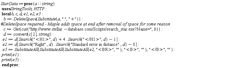StarData := proc (a::string) local b, c, d, e1, e2, e3; b := StringTools:-DeleteSpace(StringTools:-Substitute(a, " ", "+")); c := HTTP:-Get(cat("http://www.stellar-database.com/Scripts/search_star.exe?Name=", b)); d := convert(c[2], string); e1 := d[StringTools:-Search("<H1>", d)+4 .. StringTools:-Search("</H1>", d)-1]; e2 := d[StringTools:-Search("Right", d) .. StringTools:-Search("Standard error in distance", d)-8]; e3 := StringTools:-SubstituteAll(StringTools:-SubstituteAll(StringTools:-SubstituteAll(e2, "<BR>", ""), "<B>", ""), "</B>", ""); print(e1); print(e3) end proc: