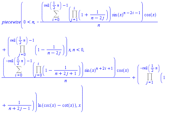 ` piecewise`(0 < n, -(Sum((Product(1+1/(n-2*j), j = 1 .. i))*sin(x)^(n-2*i-1), i = 0 .. ceil((1/2)*n)-1))*cos(x)/n+(Product(1-1/(n-2*j), j = 0 .. ceil((1/2)*n)-1))*x, n < 0, (Sum((Product(1-1/(n+2*j+1), j = 0 .. i))*sin(x)^(n+2*i+1), i = 0 .. -ceil((1/2)*n)-1))*cos(x)/n+(Product(1+1/(n+2*j-1), j = 1 .. -ceil((1/2)*n)))*ln(csc(x)-cot(x)), x)