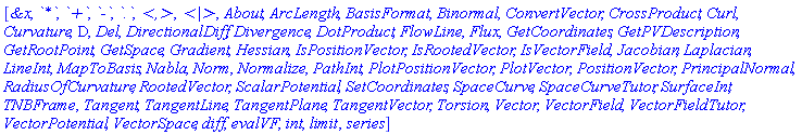 [`&x`, `*`, `+`, `-`, `.`, `<,>`, `<|>`, About, ArcLength, BasisFormat, Binormal, ConvertVector, CrossProduct, Curl, Curvature, D, Del, DirectionalDiff, Divergence, DotProduct, FlowLine, Flux, GetCoordinates, GetPVDescription, GetRootPoint, GetSpace, Gradient, Hessian, IsPositionVector, IsRootedVector, IsVectorField, Jacobian, Laplacian, LineInt, MapToBasis, Nabla, Norm, Normalize, PathInt, PlotPositionVector, PlotVector, PositionVector, PrincipalNormal, RadiusOfCurvature, RootedVector, ScalarPotential, SetCoordinates, SpaceCurve, SpaceCurveTutor, SurfaceInt, TNBFrame, Tangent, TangentLine, TangentPlane, TangentVector, Torsion, Vector, VectorField, VectorFieldTutor, VectorPotential, VectorSpace, diff, evalVF, int, limit, series]