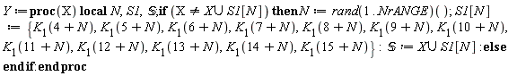 Y := proc (X) local N, S1, `&Sopf;`; if X <> `union`(X, S1[N]) then N := (rand(1 .. NrANGE))(); S1[N] := {K[1](4+N), K[1](5+N), K[1](6+N), K[1](7+N), K[1](8+N), K[1](9+N), K[1](10+N), K[1](11+N), K[1](12+N), K[1](13+N), K[1](14+N), K[1](15+N)}; `&Sopf;` := `union`(X, S1[N]) else  end if end proc