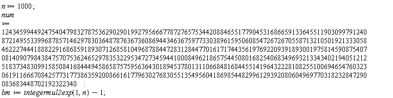 n := 1000; num := 124345994492475404798327875362902901992795666778727657534420884655177904531686659133645511903099791240872149553399687857146297830364878763673608694434636759773303896159506085472672670558713210501921333058462227444188822916868591893071268581049687884472831284477016171744356197692209391893001975814590875407081409079843847570753624652978353229534727345944100084962186575445080168254068349693213343402194051212518373483099158508416844494586587575956364301894537801311066848168445514196432228108255100694654760323061911666708425773177386359200866161779630276830551354956041869854482996129392080604969770318232847290083683448702192322340; bm := integermul2exp(1, n)-1