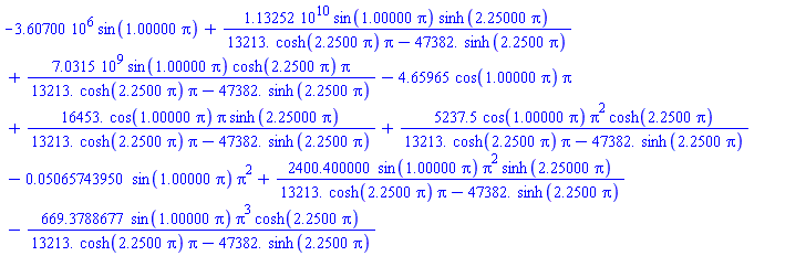 -0.360700e7*sin(1.00000*pi)+0.113252e11*sin(1.00000*pi)*sinh(2.25000*pi)/(13213.*cosh(2.2500*pi)*pi-47382.*sinh(2.2500*pi))+0.70315e10*sin(1.00000*pi)*cosh(2.2500*pi)*pi/(13213.*cosh(2.2500*pi)*pi-47382.*sinh(2.2500*pi))-4.65965*cos(1.00000*pi)*pi+16453.*cos(1.00000*pi)*pi*sinh(2.25000*pi)/(13213.*cosh(2.2500*pi)*pi-47382.*sinh(2.2500*pi))+5237.5*cos(1.00000*pi)*pi^2*cosh(2.2500*pi)/(13213.*cosh(2.2500*pi)*pi-47382.*sinh(2.2500*pi))-0.5065743950e-1*sin(1.00000*pi)*pi^2+2400.400000*sin(1.00000*pi)*pi^2*sinh(2.25000*pi)/(13213.*cosh(2.2500*pi)*pi-47382.*sinh(2.2500*pi))-669.3788677*sin(1.00000*pi)*pi^3*cosh(2.2500*pi)/(13213.*cosh(2.2500*pi)*pi-47382.*sinh(2.2500*pi))