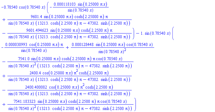 -.78540*cos(.78540*x)*(-0.118103e-3*sin(.25000*pi*x)/sin(.78540*x)+9601.4*sin(.25000*pi*x)*cosh(2.25000*pi)*pi/(sin(.78540*x)*(13213.*cosh(2.2500*pi)*pi-47382.*sinh(2.2500*pi)))-9601.494623*sin(.25000*pi*x)*cosh(2.2500*pi)*pi/(sin(.78540*x)*(13213.*cosh(2.2500*pi)*pi-47382.*sinh(2.2500*pi))))-1.*sin(.78540*x)*(-0.30993e-4*cos(.25000*pi*x)*pi/sin(.78540*x)+0.128448e-3*sin(.25000*pi*x)*cos(.78540*x)/sin(.78540*x)^2-7541.0*sin(.25000*pi*x)*cosh(2.25000*pi)*pi*cos(.78540*x)/(sin(.78540*x)^2*(13213.*cosh(2.2500*pi)*pi-47382.*sinh(2.2500*pi)))+2400.4*cos(.25000*pi*x)*pi^2*cosh(2.25000*pi)/(sin(.78540*x)*(13213.*cosh(2.2500*pi)*pi-47382.*sinh(2.2500*pi)))-2400.400082*cos(.25000*pi*x)*pi^2*cosh(2.2500*pi)/(sin(.78540*x)*(13213.*cosh(2.2500*pi)*pi-47382.*sinh(2.2500*pi)))+7541.183323*sin(.25000*pi*x)*cosh(2.2500*pi)*pi*cos(.78540*x)/(sin(.78540*x)^2*(13213.*cosh(2.2500*pi)*pi-47382.*sinh(2.2500*pi))))