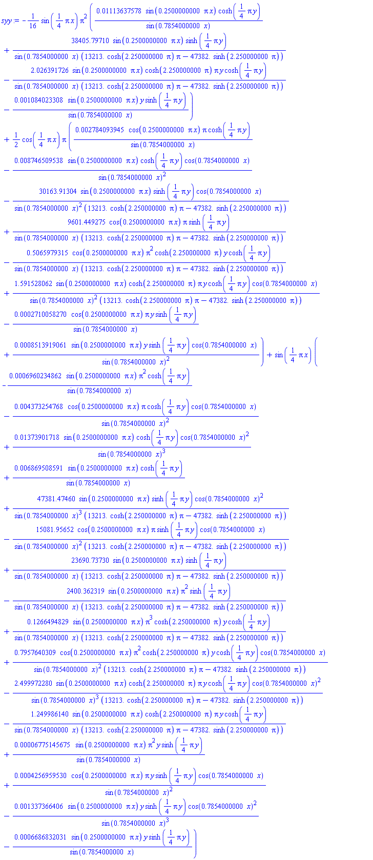 -(1/16)*sin((1/4)*Pi*x)*Pi^2*(0.1113637578e-1*sin(.2500000000*pi*x)*cosh((1/4)*Pi*y)/sin(.7854000000*x)+38405.79710*sin(.2500000000*pi*x)*sinh((1/4)*pi*y)/(sin(.7854000000*x)*(13213.*cosh(2.250000000*pi)*pi-47382.*sinh(2.250000000*pi)))-2.026391726*sin(.2500000000*pi*x)*cosh(2.250000000*pi)*pi*y*cosh((1/4)*Pi*y)/(sin(.7854000000*x)*(13213.*cosh(2.250000000*pi)*pi-47382.*sinh(2.250000000*pi)))-0.1084023308e-2*sin(.2500000000*pi*x)*y*sinh((1/4)*Pi*y)/sin(.7854000000*x))+(1/2)*cos((1/4)*Pi*x)*Pi*(0.2784093945e-2*cos(.2500000000*pi*x)*pi*cosh((1/4)*Pi*y)/sin(.7854000000*x)-0.8746509538e-2*sin(.2500000000*pi*x)*cosh((1/4)*Pi*y)*cos(.7854000000*x)/sin(.7854000000*x)^2-30163.91304*sin(.2500000000*pi*x)*sinh((1/4)*pi*y)*cos(.7854000000*x)/(sin(.7854000000*x)^2*(13213.*cosh(2.250000000*pi)*pi-47382.*sinh(2.250000000*pi)))+9601.449275*cos(.2500000000*pi*x)*pi*sinh((1/4)*pi*y)/(sin(.7854000000*x)*(13213.*cosh(2.250000000*pi)*pi-47382.*sinh(2.250000000*pi)))-.5065979315*cos(.2500000000*pi*x)*pi^2*cosh(2.250000000*pi)*y*cosh((1/4)*Pi*y)/(sin(.7854000000*x)*(13213.*cosh(2.250000000*pi)*pi-47382.*sinh(2.250000000*pi)))+1.591528062*sin(.2500000000*pi*x)*cosh(2.250000000*pi)*pi*y*cosh((1/4)*Pi*y)*cos(.7854000000*x)/(sin(.7854000000*x)^2*(13213.*cosh(2.250000000*pi)*pi-47382.*sinh(2.250000000*pi)))-0.2710058270e-3*cos(.2500000000*pi*x)*pi*y*sinh((1/4)*Pi*y)/sin(.7854000000*x)+0.8513919061e-3*sin(.2500000000*pi*x)*y*sinh((1/4)*Pi*y)*cos(.7854000000*x)/sin(.7854000000*x)^2)+sin((1/4)*Pi*x)*(-0.6960234862e-3*sin(.2500000000*pi*x)*pi^2*cosh((1/4)*Pi*y)/sin(.7854000000*x)-0.4373254768e-2*cos(.2500000000*pi*x)*pi*cosh((1/4)*Pi*y)*cos(.7854000000*x)/sin(.7854000000*x)^2+0.1373901718e-1*sin(.2500000000*pi*x)*cosh((1/4)*Pi*y)*cos(.7854000000*x)^2/sin(.7854000000*x)^3+0.6869508591e-2*sin(.2500000000*pi*x)*cosh((1/4)*Pi*y)/sin(.7854000000*x)+47381.47460*sin(.2500000000*pi*x)*sinh((1/4)*pi*y)*cos(.7854000000*x)^2/(sin(.7854000000*x)^3*(13213.*cosh(2.250000000*pi)*pi-47382.*sinh(2.250000000*pi)))-15081.95652*cos(.2500000000*pi*x)*pi*sinh((1/4)*pi*y)*cos(.7854000000*x)/(sin(.7854000000*x)^2*(13213.*cosh(2.250000000*pi)*pi-47382.*sinh(2.250000000*pi)))+23690.73730*sin(.2500000000*pi*x)*sinh((1/4)*pi*y)/(sin(.7854000000*x)*(13213.*cosh(2.250000000*pi)*pi-47382.*sinh(2.250000000*pi)))-2400.362319*sin(.2500000000*pi*x)*pi^2*sinh((1/4)*pi*y)/(sin(.7854000000*x)*(13213.*cosh(2.250000000*pi)*pi-47382.*sinh(2.250000000*pi)))+.1266494829*sin(.2500000000*pi*x)*pi^3*cosh(2.250000000*pi)*y*cosh((1/4)*Pi*y)/(sin(.7854000000*x)*(13213.*cosh(2.250000000*pi)*pi-47382.*sinh(2.250000000*pi)))+.7957640309*cos(.2500000000*pi*x)*pi^2*cosh(2.250000000*pi)*y*cosh((1/4)*Pi*y)*cos(.7854000000*x)/(sin(.7854000000*x)^2*(13213.*cosh(2.250000000*pi)*pi-47382.*sinh(2.250000000*pi)))-2.499972280*sin(.2500000000*pi*x)*cosh(2.250000000*pi)*pi*y*cosh((1/4)*Pi*y)*cos(.7854000000*x)^2/(sin(.7854000000*x)^3*(13213.*cosh(2.250000000*pi)*pi-47382.*sinh(2.250000000*pi)))-1.249986140*sin(.2500000000*pi*x)*cosh(2.250000000*pi)*pi*y*cosh((1/4)*Pi*y)/(sin(.7854000000*x)*(13213.*cosh(2.250000000*pi)*pi-47382.*sinh(2.250000000*pi)))+0.6775145675e-4*sin(.2500000000*pi*x)*pi^2*y*sinh((1/4)*Pi*y)/sin(.7854000000*x)+0.4256959530e-3*cos(.2500000000*pi*x)*pi*y*sinh((1/4)*Pi*y)*cos(.7854000000*x)/sin(.7854000000*x)^2-0.1337366406e-2*sin(.2500000000*pi*x)*y*sinh((1/4)*Pi*y)*cos(.7854000000*x)^2/sin(.7854000000*x)^3-0.6686832031e-3*sin(.2500000000*pi*x)*y*sinh((1/4)*Pi*y)/sin(.7854000000*x))