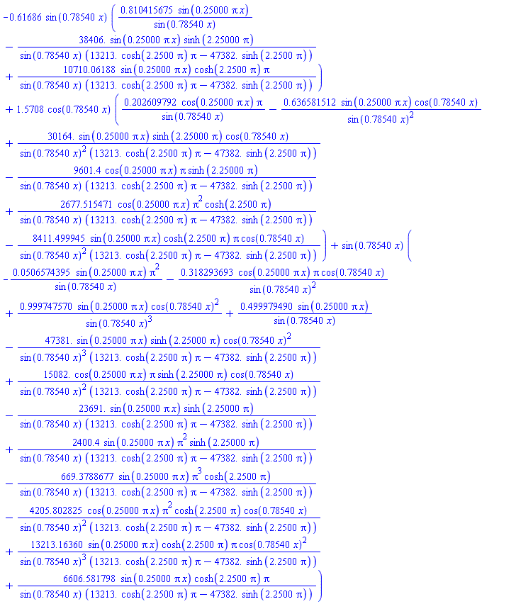 -.61686*sin(.78540*x)*(.810415675*sin(.25000*pi*x)/sin(.78540*x)-38406.*sin(.25000*pi*x)*sinh(2.25000*pi)/(sin(.78540*x)*(13213.*cosh(2.2500*pi)*pi-47382.*sinh(2.2500*pi)))+10710.06188*sin(.25000*pi*x)*cosh(2.2500*pi)*pi/(sin(.78540*x)*(13213.*cosh(2.2500*pi)*pi-47382.*sinh(2.2500*pi))))+1.5708*cos(.78540*x)*(.202609792*cos(.25000*pi*x)*pi/sin(.78540*x)-.636581512*sin(.25000*pi*x)*cos(.78540*x)/sin(.78540*x)^2+30164.*sin(.25000*pi*x)*sinh(2.25000*pi)*cos(.78540*x)/(sin(.78540*x)^2*(13213.*cosh(2.2500*pi)*pi-47382.*sinh(2.2500*pi)))-9601.4*cos(.25000*pi*x)*pi*sinh(2.25000*pi)/(sin(.78540*x)*(13213.*cosh(2.2500*pi)*pi-47382.*sinh(2.2500*pi)))+2677.515471*cos(.25000*pi*x)*pi^2*cosh(2.2500*pi)/(sin(.78540*x)*(13213.*cosh(2.2500*pi)*pi-47382.*sinh(2.2500*pi)))-8411.499945*sin(.25000*pi*x)*cosh(2.2500*pi)*pi*cos(.78540*x)/(sin(.78540*x)^2*(13213.*cosh(2.2500*pi)*pi-47382.*sinh(2.2500*pi))))+sin(.78540*x)*(-0.506574395e-1*sin(.25000*pi*x)*pi^2/sin(.78540*x)-.318293693*cos(.25000*pi*x)*pi*cos(.78540*x)/sin(.78540*x)^2+.999747570*sin(.25000*pi*x)*cos(.78540*x)^2/sin(.78540*x)^3+.499979490*sin(.25000*pi*x)/sin(.78540*x)-47381.*sin(.25000*pi*x)*sinh(2.25000*pi)*cos(.78540*x)^2/(sin(.78540*x)^3*(13213.*cosh(2.2500*pi)*pi-47382.*sinh(2.2500*pi)))+15082.*cos(.25000*pi*x)*pi*sinh(2.25000*pi)*cos(.78540*x)/(sin(.78540*x)^2*(13213.*cosh(2.2500*pi)*pi-47382.*sinh(2.2500*pi)))-23691.*sin(.25000*pi*x)*sinh(2.25000*pi)/(sin(.78540*x)*(13213.*cosh(2.2500*pi)*pi-47382.*sinh(2.2500*pi)))+2400.4*sin(.25000*pi*x)*pi^2*sinh(2.25000*pi)/(sin(.78540*x)*(13213.*cosh(2.2500*pi)*pi-47382.*sinh(2.2500*pi)))-669.3788677*sin(.25000*pi*x)*pi^3*cosh(2.2500*pi)/(sin(.78540*x)*(13213.*cosh(2.2500*pi)*pi-47382.*sinh(2.2500*pi)))-4205.802825*cos(.25000*pi*x)*pi^2*cosh(2.2500*pi)*cos(.78540*x)/(sin(.78540*x)^2*(13213.*cosh(2.2500*pi)*pi-47382.*sinh(2.2500*pi)))+13213.16360*sin(.25000*pi*x)*cosh(2.2500*pi)*pi*cos(.78540*x)^2/(sin(.78540*x)^3*(13213.*cosh(2.2500*pi)*pi-47382.*sinh(2.2500*pi)))+6606.581798*sin(.25000*pi*x)*cosh(2.2500*pi)*pi/(sin(.78540*x)*(13213.*cosh(2.2500*pi)*pi-47382.*sinh(2.2500*pi))))