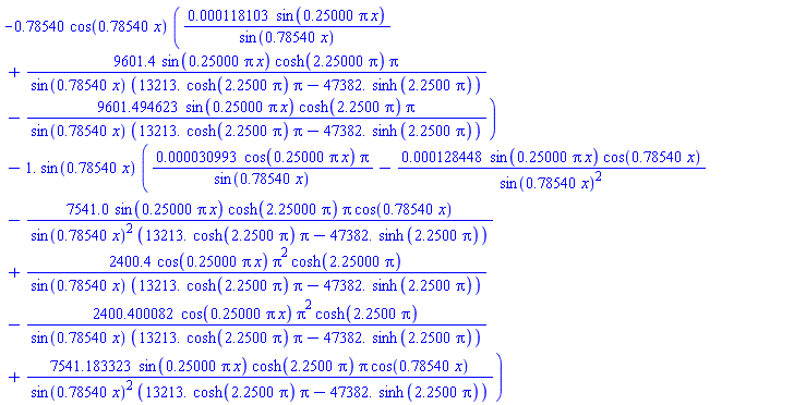 -.78540*cos(.78540*x)*(0.118103e-3*sin(.25000*pi*x)/sin(.78540*x)+9601.4*sin(.25000*pi*x)*cosh(2.25000*pi)*pi/(sin(.78540*x)*(13213.*cosh(2.2500*pi)*pi-47382.*sinh(2.2500*pi)))-9601.494623*sin(.25000*pi*x)*cosh(2.2500*pi)*pi/(sin(.78540*x)*(13213.*cosh(2.2500*pi)*pi-47382.*sinh(2.2500*pi))))-1.*sin(.78540*x)*(0.30993e-4*cos(.25000*pi*x)*pi/sin(.78540*x)-0.128448e-3*sin(.25000*pi*x)*cos(.78540*x)/sin(.78540*x)^2-7541.0*sin(.25000*pi*x)*cosh(2.25000*pi)*pi*cos(.78540*x)/(sin(.78540*x)^2*(13213.*cosh(2.2500*pi)*pi-47382.*sinh(2.2500*pi)))+2400.4*cos(.25000*pi*x)*pi^2*cosh(2.25000*pi)/(sin(.78540*x)*(13213.*cosh(2.2500*pi)*pi-47382.*sinh(2.2500*pi)))-2400.400082*cos(.25000*pi*x)*pi^2*cosh(2.2500*pi)/(sin(.78540*x)*(13213.*cosh(2.2500*pi)*pi-47382.*sinh(2.2500*pi)))+7541.183323*sin(.25000*pi*x)*cosh(2.2500*pi)*pi*cos(.78540*x)/(sin(.78540*x)^2*(13213.*cosh(2.2500*pi)*pi-47382.*sinh(2.2500*pi))))