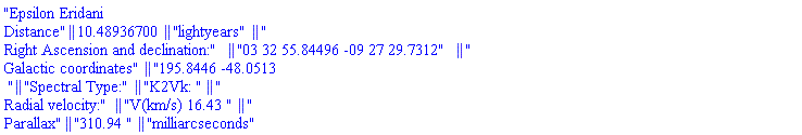 "Epsilon Eridani
Distance" || (10.48936700) || "lightyears" || "
Right Ascension and declination:" || "03 32 55.84496 -09 27 29.7312" || "
Galactic coordinates" || "195.8446 -48.0513
 " || "Spectral Type:" || "K2Vk: " || "
Radial velocity:" || "V(km/s) 16.43 " || "
Parallax" || "310.94 " || "milliarcseconds"
