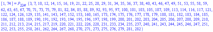 [1, 74] = P[224], {3, 7, 10, 12, 14, 15, 16, 19, 21, 22, 25, 28, 29, 31, 34, 35, 36, 37, 38, 40, 43, 46, 47, 49, 51, 53, 55, 58, 59, 62, 63, 65, 67, 70, 71, 73, 75, 79, 81, 82, 84, 85, 88, 89, 92, 93, 95, 97, 100, 101, 103, 105, 107, 109, 113, 114, 116, 117, 121, 122, 124, 126, 129, 135, 141, 143, 147, 152, 153, 160, 165, 173, 174, 175, 176, 177, 178, 179, 180, 181, 182, 183, 184, 185, 186, 187, 188, 189, 190, 191, 192, 193, 194, 195, 196, 197, 198, 199, 200, 201, 202, 203, 204, 205, 206, 207, 208, 209, 210, 211, 212, 213, 214, 215, 217, 219, 220, 221, 222, 226, 228, 231, 233, 234, 235, 237, 240, 241, 243, 244, 245, 246, 247, 251, 252, 253, 255, 258, 261, 262, 264, 267, 268, 270, 271, 273, 275, 276, 279, 281, 282}
