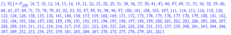 [1, 92] = P[278], {4, 7, 10, 12, 14, 15, 16, 19, 21, 22, 25, 28, 29, 31, 34, 36, 37, 39, 41, 43, 46, 47, 49, 51, 55, 56, 58, 59, 60, 64, 65, 67, 69, 71, 73, 74, 79, 81, 82, 83, 85, 87, 89, 91, 94, 96, 97, 100, 101, 104, 105, 107, 111, 114, 115, 116, 118, 120, 122, 124, 126, 130, 135, 138, 141, 144, 154, 157, 159, 168, 169, 171, 172, 173, 174, 175, 176, 177, 178, 179, 180, 181, 182, 183, 184, 185, 186, 187, 188, 189, 190, 191, 192, 193, 194, 195, 196, 197, 198, 199, 200, 201, 202, 203, 204, 205, 206, 207, 208, 209, 210, 211, 212, 214, 216, 217, 219, 221, 223, 224, 225, 226, 228, 230, 231, 233, 237, 239, 240, 241, 243, 244, 246, 247, 249, 252, 253, 254, 255, 259, 261, 263, 264, 267, 270, 273, 275, 276, 279, 281, 282}