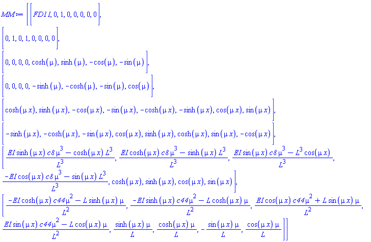 MM := Matrix(8, 8, {(1, 1) = FD11, (1, 2) = 0, (1, 3) = 1, (1, 4) = 0, (1, 5) = 0, (1, 6) = 0, (1, 7) = 0, (1, 8) = 0, (2, 1) = 0, (2, 2) = 1, (2, 3) = 0, (2, 4) = 1, (2, 5) = 0, (2, 6) = 0, (2, 7) = 0, (2, 8) = 0, (3, 1) = 0, (3, 2) = 0, (3, 3) = 0, (3, 4) = 0, (3, 5) = cosh(mu), (3, 6) = sinh(mu), (3, 7) = -cos(mu), (3, 8) = -sin(mu), (4, 1) = 0, (4, 2) = 0, (4, 3) = 0, (4, 4) = 0, (4, 5) = -sinh(mu), (4, 6) = -cosh(mu), (4, 7) = -sin(mu), (4, 8) = cos(mu), (5, 1) = cosh(mu*x), (5, 2) = sinh(mu*x), (5, 3) = -cos(mu*x), (5, 4) = -sin(mu*x), (5, 5) = -cosh(mu*x), (5, 6) = -sinh(mu*x), (5, 7) = cos(mu*x), (5, 8) = sin(mu*x), (6, 1) = -sinh(mu*x), (6, 2) = -cosh(mu*x), (6, 3) = -sin(mu*x), (6, 4) = cos(mu*x), (6, 5) = sinh(mu*x), (6, 6) = cosh(mu*x), (6, 7) = sin(mu*x), (6, 8) = -cos(mu*x), (7, 1) = (EI*sinh(mu*x)*c8*mu^3-cosh(mu*x)*L^3)/L^3, (7, 2) = (EI*cosh(mu*x)*c8*mu^3-sinh(mu*x)*L^3)/L^3, (7, 3) = (EI*sin(mu*x)*c8*mu^3-L^3*cos(mu*x))/L^3, (7, 4) = (-EI*cos(mu*x)*c8*mu^3-sin(mu*x)*L^3)/L^3, (7, 5) = cosh(mu*x), (7, 6) = sinh(mu*x), (7, 7) = cos(mu*x), (7, 8) = sin(mu*x), (8, 1) = (-EI*cosh(mu*x)*c44*mu^2-L*sinh(mu*x)*mu)/L^2, (8, 2) = (-EI*sinh(mu*x)*c44*mu^2-L*cosh(mu*x)*mu)/L^2, (8, 3) = (EI*cos(mu*x)*c44*mu^2+L*sin(mu*x)*mu)/L^2, (8, 4) = (EI*sin(mu*x)*c44*mu^2-L*cos(mu*x)*mu)/L^2, (8, 5) = sinh(mu*x)*mu/L, (8, 6) = cosh(mu*x)*mu/L, (8, 7) = -sin(mu*x)*mu/L, (8, 8) = cos(mu*x)*mu/L})