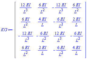 KG := Matrix(4, 4, {(1, 1) = 12*EI/L^3, (1, 2) = 6*EI/L^2, (1, 3) = -12*EI/L^3, (1, 4) = 6*EI/L^2, (2, 1) = 6*EI/L^2, (2, 2) = 4*EI/L, (2, 3) = -6*EI/L^2, (2, 4) = 2*EI/L, (3, 1) = -12*EI/L^3, (3, 2) = -6*EI/L^2, (3, 3) = 12*EI/L^3, (3, 4) = -6*EI/L^2, (4, 1) = 6*EI/L^2, (4, 2) = 2*EI/L, (4, 3) = -6*EI/L^2, (4, 4) = 4*EI/L})