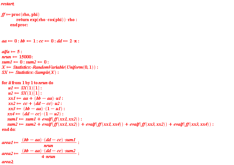 restart; ff := proc (rho, phi) return exp(rho*cos(phi))*rho end proc; aa := 0; bb := 1; cc := 0; dd := 2*Pi; alfa := 5; nrun := 15000; sum1 := 0; sum2 := 0; X := Statistics:-RandomVariable(Uniform(0, 1)); SX := Statistics:-Sample(X); for ii to nrun do u1 := SX(1)[1]; u2 := SX(1)[1]; xx1 := aa+(bb-aa)*u1; xx2 := cc+(dd-cc)*u2; xx3 := (bb-aa)*(1-u1); xx4 := (dd-cc)*(1-u2); sum1 := sum1+evalf(ff(xx1, xx2)); sum2 := sum2+evalf(ff(xx1, xx2))+evalf(ff(xx1, xx4))+evalf(ff(xx3, xx2))+evalf(ff(xx3, xx4)) end do; area1 := (bb-aa)*(dd-cc)*sum1/nrun; area2 := (bb-aa)*(dd-cc)*sum2/(4*nrun); area2