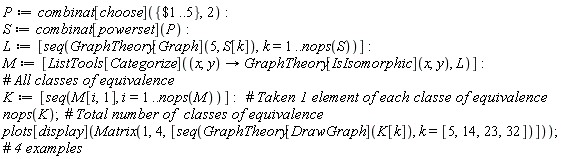 P := combinat[choose]({`$`(1 .. 5)}, 2); S := combinat[powerset](P); L := [seq(GraphTheory[Graph](5, S[k]), k = 1 .. nops(S))]; M := [ListTools[Categorize](proc (x, y) options operator, arrow; GraphTheory[IsIsomorphic](x, y) end proc, L)]; K := [seq(M[i, 1], i = 1 .. nops(M))]; nops(K); plots[display](Matrix(1, 4, [seq(GraphTheory[DrawGraph](K[k]), k = [5, 14, 23, 32])]))