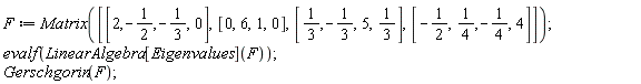 F := Matrix([[2, -1/2, -1/3, 0], [0, 6, 1, 0], [1/3, -1/3, 5, 1/3], [-1/2, 1/4, -1/4, 4]]); evalf(LinearAlgebra[Eigenvalues](F)); Gerschgorin(F)