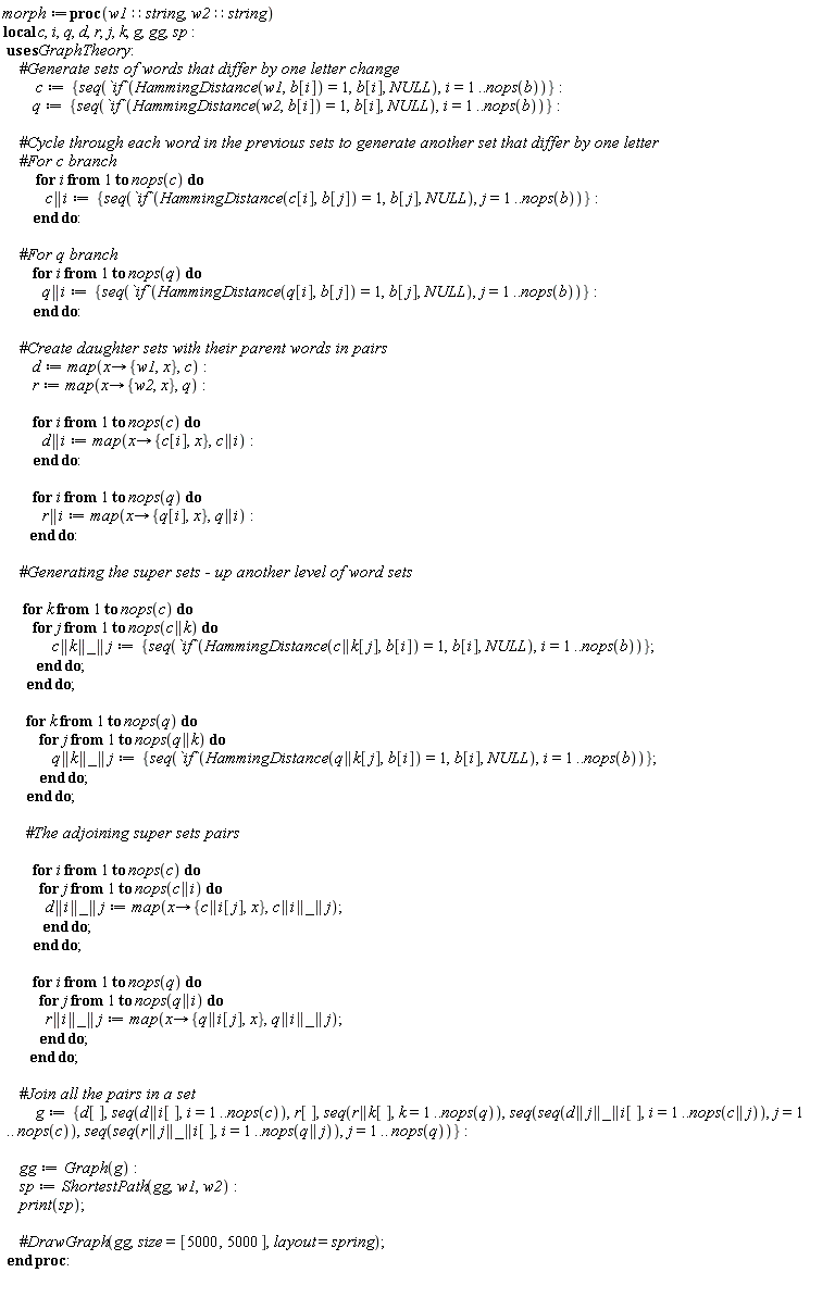 morph := proc (w1::string, w2::string) local c, i, q, d, r, j, k, g, gg, sp; c := {seq(`if`(HammingDistance(w1, b[i]) = 1, b[i], NULL), i = 1 .. nops(b))}; q := {seq(`if`(HammingDistance(w2, b[i]) = 1, b[i], NULL), i = 1 .. nops(b))}; for i to nops(c) do c || i := {seq(`if`(HammingDistance(c[i], b[j]) = 1, b[j], NULL), j = 1 .. nops(b))} end do; for i to nops(q) do q || i := {seq(`if`(HammingDistance(q[i], b[j]) = 1, b[j], NULL), j = 1 .. nops(b))} end do; d := map(proc (x) options operator, arrow; {x, w1} end proc, c); r := map(proc (x) options operator, arrow; {x, w2} end proc, q); for i to nops(c) do d || i := map(proc (x) options operator, arrow; {c[i], x} end proc, c || i) end do; for i to nops(q) do r || i := map(proc (x) options operator, arrow; {q[i], x} end proc, q || i) end do; for k to nops(c) do for j to nops(c || k) do c || k || _ || j := {seq(`if`(HammingDistance(c || k[j], b[i]) = 1, b[i], NULL), i = 1 .. nops(b))} end do end do; for k to nops(q) do for j to nops(q || k) do q || k || _ || j := {seq(`if`(HammingDistance(q || k[j], b[i]) = 1, b[i], NULL), i = 1 .. nops(b))} end do end do; for i to nops(c) do for j to nops(c || i) do d || i || _ || j := map(proc (x) options operator, arrow; {c || i[j], x} end proc, c || i || _ || j) end do end do; for i to nops(q) do for j to nops(q || i) do r || i || _ || j := map(proc (x) options operator, arrow; {q || i[j], x} end proc, q || i || _ || j) end do end do; g := {d[], r[], seq(d || i[], i = 1 .. nops(c)), seq(r || k[], k = 1 .. nops(q)), seq(seq(d || j || _ || i[], i = 1 .. nops(c || j)), j = 1 .. nops(c)), seq(seq(r || j || _ || i[], i = 1 .. nops(q || j)), j = 1 .. nops(q))}; gg := GraphTheory:-Graph(g); sp := GraphTheory:-ShortestPath(gg, w1, w2); print(sp) end proc