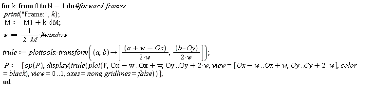 for k from 0 to N-1 do print("Frame:", k); M := dM*k+M1; w := 1/(2*M); trule := plottools:-transform(proc (a, b) options operator, arrow; [(1/2)*(a+w-Ox)/w, (1/2)*(b-Oy)/w] end proc); P := [op(P), display(trule(plot(F, Ox-w .. Ox+w, Oy .. Oy+2*w, view = [Ox-w .. Ox+w, Oy .. Oy+2*w], color = black), view = 0 .. 1, axes = none, gridlines = false))] end do:
