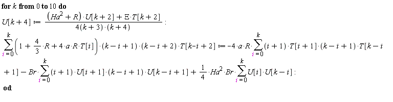 for k from 0 to 10 do U[k+4] := ((Ha^2+R)*U[k+2]+Xi*T[k+2])/((4*(k+3))*(k+4)); sum((1+(4/3)*R+4*a*R*T[i])*(k-i+1)*(k-i+2)*T[k-i+2], i = 0 .. k) := -4*a*R*(sum((i+1)*T[i+1]*(k-i+1)*T[k-i+1], i = 0 .. k))-Br*(sum((i+1)*U[i+1]*(k-i+1)*U[k-i+1], i = 0 .. k))+(1/4)*Ha^2*Br*(sum(U[i]*U[k-i], i = 0 .. k)) end do: