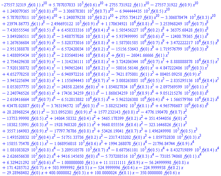 -27557.32319*fy(.1)*x^10+578703.7033*fy(.6)*x^10+2755.731922*fy(1)*x^10-27557.31922*fy(.9)*x^10+124007.9365*fy(.8)*x^10-330687.8301*fy(.7)*x^10-694444.4435*fy(.5)*x^10+578703.7011*fy(.4)*x^10+124007.9238*fy(.2)*x^10+2755.734127*fy(0)*x^10-330687.8474*fy(.3)*x^10+23974.86773*fy(1)*x^8-249669.3122*fy(.9)*x^8+1170634.921*fy(.8)*x^8-3253968.249*fy(.7)*x^8-7430555.546*fy(.5)*x^8+6458333.316*fy(.4)*x^8+1505456.227*fy(.2)*x^8+36375.68428*fy(0)*x^8-3849206.511*fy(.3)*x^8-348875.7026*fy(.1)*x^8+5937499.995*fy(.6)*x^8-12400.79365*fy(1)*x^9+126763.6684*fy(.9)*x^9-582837.3016*fy(.8)*x^9+1587301.585*fy(.7)*x^9+3472222.217*fy(.5)*x^9-2951388.878*fy(.4)*x^9-657242.0034*fy(.2)*x^9-15156.53643*fy(0)*x^9+1719576.799*fy(.3)*x^9+148809.5434*fy(.1)*x^9-2835648.146*fy(.6)*x^9+fy(0)-26041.66666*fy(1)*x^7+275462.9630*fy(.9)*x^7-1314236.111*fy(.8)*x^7+3724206.344*fy(.7)*x^7+8888888.878*fy(.5)*x^7-7920138.872*fy(.4)*x^7-1949652.641*fy(.2)*x^7-50016.56146*fy(0)*x^7+4847222.406*fy(.3)*x^7+465277.8258*fy(.1)*x^7-6940972.216*fy(.6)*x^7-7421.875001*fy(1)*x^5+80405.09258*fy(.9)*x^5-394522.5694*fy(.8)*x^5+1155694.443*fy(.7)*x^5+3008263.885*fy(.5)*x^5-2835295.136*fy(.4)*x^5-805303.7775*fy(.2)*x^5-24858.22656*fy(0)*x^5+1854027.834*fy(.3)*x^5+209756.9599*fy(.1)*x^5-2240746.526*fy(.6)*x^5+17436.34259*fy(1)*x^6-186863.4259*fy(.9)*x^6+905121.5276*fy(.8)*x^6-2610416.664*fy(.7)*x^6-6512013.882*fy(.5)*x^6+5962326.380*fy(.4)*x^6+1566579.766*fy(.2)*x^6+43478.02887*fy(0)*x^6-3763194.572*fy(.3)*x^6-388252.3492*fy(.1)*x^6+4965798.607*fy(.6)*x^6+28.28968254*fy(1)*x^2-313.0952381*fy(.9)*x^2+1577.232143*fy(.8)*x^2-4776.190470*fy(.7)*x^2-13753.99998*fy(.5)*x^2+14064.58332*fy(.4)*x^2+5465.178399*fy(.2)*x^2+351.4544056*fy(0)*x^2-10382.53991*fy(.3)*x^2-1928.968320*fy(.1)*x^2+9668.055554*fy(.6)*x^2-323.1646826*fy(1)*x^3+3557.164903*fy(.9)*x^3-17797.76786*fy(.8)*x^3+53426.19041*fy(.7)*x^3+149624.9998*fy(.5)*x^3-149352.0832*fy(.4)*x^3-51751.33736*fy(.2)*x^3-2317.433202*fy(0)*x^3+105973.2830*fy(.3)*x^3+15855.75470*fy(.1)*x^3-106895.6018*fy(.6)*x^3+1994.268078*fy(1)*x^4-21796.84744*fy(.9)*x^4+108108.3829*fy(.8)*x^4-320951.0578*fy(.7)*x^4-868736.1101*fy(.5)*x^4+843271.9899*fy(.4)*x^4+262665.6630*fy(.2)*x^4+9416.145650*fy(0)*x^4-573728.8516*fy(.3)*x^4-73185.74068*fy(.1)*x^4+632942.1292*fy(.6)*x^4-1.000000000*fy(1)*x+11.11111111*fy(.9)*x-56.24999998*fy(.8)*x+171.4285712*fy(.7)*x+503.9999992*fy(.5)*x-524.9999996*fy(.4)*x-224.9999938*fy(.2)*x-29.28968402*fy(0)*x+400.0000082*fy(.3)*x+100.0000024*fy(.1)*x-350.0000000*fy(.6)*x