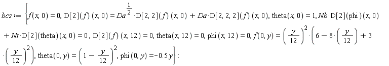 bcs := {Nb*(D[2](phi))(x, 0)+Nt*(D[2](theta))(x, 0) = 0, f(0, y) = ((1/12)*y)^2*(6-8*((1/12)*y)+3*((1/12)*y)^2), f(x, 0) = 0, phi(0, y) = -.5*y, phi(x, 12) = 0, theta(0, y) = (1-(1/12)*y)^2, theta(x, 0) = 1, theta(x, 12) = 0, (D[2](f))(x, 0) = Da^(1/2)*(D[2, 2](f))(x, 0)+Da*(D[2, 2, 2](f))(x, 0), (D[2](f))(x, 12) = 0}: