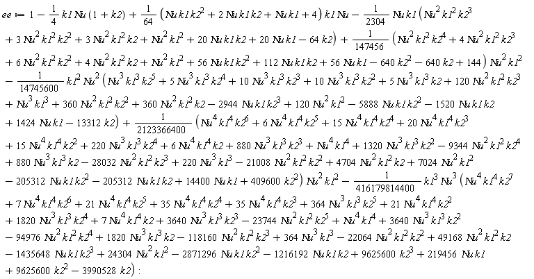 ee := 1-(1/4)*k1*`&Nu;u`*(1+k2)+(1/64*(`&Nu;u`*k1*k2^2+2*`&Nu;u`*k1*k2+`&Nu;u`*k1+4))*k1*`&Nu;u`-(1/2304)*`&Nu;u`*k1*(`&Nu;u`^2*k1^2*k2^3+3*`&Nu;u`^2*k1^2*k2^2+3*`&Nu;u`^2*k1^2*k2+`&Nu;u`^2*k1^2+20*`&Nu;u`*k1*k2+20*`&Nu;u`*k1-64*k2)+(1/147456*(`&Nu;u`^2*k1^2*k2^4+4*`&Nu;u`^2*k1^2*k2^3+6*`&Nu;u`^2*k1^2*k2^2+4*`&Nu;u`^2*k1^2*k2+`&Nu;u`^2*k1^2+56*`&Nu;u`*k1*k2^2+112*`&Nu;u`*k1*k2+56*`&Nu;u`*k1-640*k2^2-640*k2+144))*`&Nu;u`^2*k1^2-(1/14745600)*k1^2*`&Nu;u`^2*(`&Nu;u`^3*k1^3*k2^5+5*`&Nu;u`^3*k1^3*k2^4+10*`&Nu;u`^3*k1^3*k2^3+10*`&Nu;u`^3*k1^3*k2^2+5*`&Nu;u`^3*k1^3*k2+120*`&Nu;u`^2*k1^2*k2^3+`&Nu;u`^3*k1^3+360*`&Nu;u`^2*k1^2*k2^2+360*`&Nu;u`^2*k1^2*k2-2944*`&Nu;u`*k1*k2^3+120*`&Nu;u`^2*k1^2-5888*`&Nu;u`*k1*k2^2-1520*`&Nu;u`*k1*k2+1424*`&Nu;u`*k1-13312*k2)+(1/2123366400*(`&Nu;u`^4*k1^4*k2^6+6*`&Nu;u`^4*k1^4*k2^5+15*`&Nu;u`^4*k1^4*k2^4+20*`&Nu;u`^4*k1^4*k2^3+15*`&Nu;u`^4*k1^4*k2^2+220*`&Nu;u`^3*k1^3*k2^4+6*`&Nu;u`^4*k1^4*k2+880*`&Nu;u`^3*k1^3*k2^3+`&Nu;u`^4*k1^4+1320*`&Nu;u`^3*k1^3*k2^2-9344*`&Nu;u`^2*k1^2*k2^4+880*`&Nu;u`^3*k1^3*k2-28032*`&Nu;u`^2*k1^2*k2^3+220*`&Nu;u`^3*k1^3-21008*`&Nu;u`^2*k1^2*k2^2+4704*`&Nu;u`^2*k1^2*k2+7024*`&Nu;u`^2*k1^2-205312*`&Nu;u`*k1*k2^2-205312*`&Nu;u`*k1*k2+14400*`&Nu;u`*k1+409600*k2^2))*`&Nu;u`^2*k1^2-(1/416179814400)*k1^3*`&Nu;u`^3*(`&Nu;u`^4*k1^4*k2^7+7*`&Nu;u`^4*k1^4*k2^6+21*`&Nu;u`^4*k1^4*k2^5+35*`&Nu;u`^4*k1^4*k2^4+35*`&Nu;u`^4*k1^4*k2^3+364*`&Nu;u`^3*k1^3*k2^5+21*`&Nu;u`^4*k1^4*k2^2+1820*`&Nu;u`^3*k1^3*k2^4+7*`&Nu;u`^4*k1^4*k2+3640*`&Nu;u`^3*k1^3*k2^3-23744*`&Nu;u`^2*k1^2*k2^5+`&Nu;u`^4*k1^4+3640*`&Nu;u`^3*k1^3*k2^2-94976*`&Nu;u`^2*k1^2*k2^4+1820*`&Nu;u`^3*k1^3*k2-118160*`&Nu;u`^2*k1^2*k2^3+364*`&Nu;u`^3*k1^3-22064*`&Nu;u`^2*k1^2*k2^2+49168*`&Nu;u`^2*k1^2*k2-1435648*`&Nu;u`*k1*k2^3+24304*`&Nu;u`^2*k1^2-2871296*`&Nu;u`*k1*k2^2-1216192*`&Nu;u`*k1*k2+9625600*k2^3+219456*`&Nu;u`*k1+9625600*k2^2-3990528*k2):