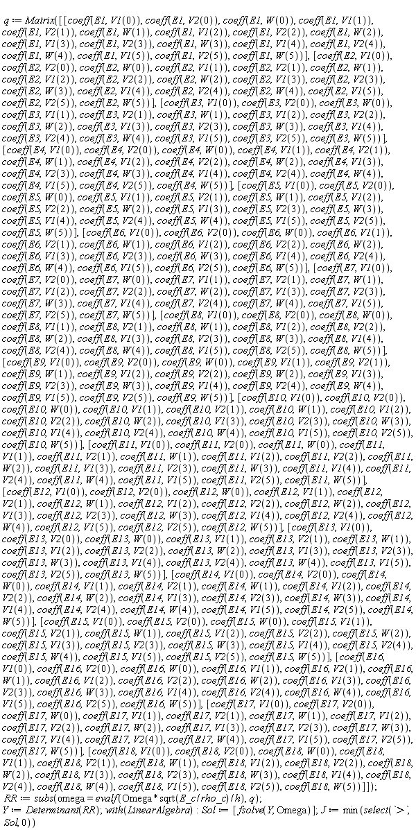 q := Matrix([[coeff(E1, V1(0)), coeff(E1, V2(0)), coeff(E1, W(0)), coeff(E1, V1(1)), coeff(E1, V2(1)), coeff(E1, W(1)), coeff(E1, V1(2)), coeff(E1, V2(2)), coeff(E1, W(2)), coeff(E1, V1(3)), coeff(E1, V2(3)), coeff(E1, W(3)), coeff(E1, V1(4)), coeff(E1, V2(4)), coeff(E1, W(4)), coeff(E1, V1(5)), coeff(E1, V2(5)), coeff(E1, W(5))], [coeff(E2, V1(0)), coeff(E2, V2(0)), coeff(E2, W(0)), coeff(E2, V1(1)), coeff(E2, V2(1)), coeff(E2, W(1)), coeff(E2, V1(2)), coeff(E2, V2(2)), coeff(E2, W(2)), coeff(E2, V1(3)), coeff(E2, V2(3)), coeff(E2, W(3)), coeff(E2, V1(4)), coeff(E2, V2(4)), coeff(E2, W(4)), coeff(E2, V1(5)), coeff(E2, V2(5)), coeff(E2, W(5))], [coeff(E3, V1(0)), coeff(E3, V2(0)), coeff(E3, W(0)), coeff(E3, V1(1)), coeff(E3, V2(1)), coeff(E3, W(1)), coeff(E3, V1(2)), coeff(E3, V2(2)), coeff(E3, W(2)), coeff(E3, V1(3)), coeff(E3, V2(3)), coeff(E3, W(3)), coeff(E3, V1(4)), coeff(E3, V2(4)), coeff(E3, W(4)), coeff(E3, V1(5)), coeff(E3, V2(5)), coeff(E3, W(5))], [coeff(E4, V1(0)), coeff(E4, V2(0)), coeff(E4, W(0)), coeff(E4, V1(1)), coeff(E4, V2(1)), coeff(E4, W(1)), coeff(E4, V1(2)), coeff(E4, V2(2)), coeff(E4, W(2)), coeff(E4, V1(3)), coeff(E4, V2(3)), coeff(E4, W(3)), coeff(E4, V1(4)), coeff(E4, V2(4)), coeff(E4, W(4)), coeff(E4, V1(5)), coeff(E4, V2(5)), coeff(E4, W(5))], [coeff(E5, V1(0)), coeff(E5, V2(0)), coeff(E5, W(0)), coeff(E5, V1(1)), coeff(E5, V2(1)), coeff(E5, W(1)), coeff(E5, V1(2)), coeff(E5, V2(2)), coeff(E5, W(2)), coeff(E5, V1(3)), coeff(E5, V2(3)), coeff(E5, W(3)), coeff(E5, V1(4)), coeff(E5, V2(4)), coeff(E5, W(4)), coeff(E5, V1(5)), coeff(E5, V2(5)), coeff(E5, W(5))], [coeff(E6, V1(0)), coeff(E6, V2(0)), coeff(E6, W(0)), coeff(E6, V1(1)), coeff(E6, V2(1)), coeff(E6, W(1)), coeff(E6, V1(2)), coeff(E6, V2(2)), coeff(E6, W(2)), coeff(E6, V1(3)), coeff(E6, V2(3)), coeff(E6, W(3)), coeff(E6, V1(4)), coeff(E6, V2(4)), coeff(E6, W(4)), coeff(E6, V1(5)), coeff(E6, V2(5)), coeff(E6, W(5))], [coeff(E7, V1(0)), coeff(E7, V2(0)), coeff(E7, W(0)), coeff(E7, V1(1)), coeff(E7, V2(1)), coeff(E7, W(1)), coeff(E7, V1(2)), coeff(E7, V2(2)), coeff(E7, W(2)), coeff(E7, V1(3)), coeff(E7, V2(3)), coeff(E7, W(3)), coeff(E7, V1(4)), coeff(E7, V2(4)), coeff(E7, W(4)), coeff(E7, V1(5)), coeff(E7, V2(5)), coeff(E7, W(5))], [coeff(E8, V1(0)), coeff(E8, V2(0)), coeff(E8, W(0)), coeff(E8, V1(1)), coeff(E8, V2(1)), coeff(E8, W(1)), coeff(E8, V1(2)), coeff(E8, V2(2)), coeff(E8, W(2)), coeff(E8, V1(3)), coeff(E8, V2(3)), coeff(E8, W(3)), coeff(E8, V1(4)), coeff(E8, V2(4)), coeff(E8, W(4)), coeff(E8, V1(5)), coeff(E8, V2(5)), coeff(E8, W(5))], [coeff(E9, V1(0)), coeff(E9, V2(0)), coeff(E9, W(0)), coeff(E9, V1(1)), coeff(E9, V2(1)), coeff(E9, W(1)), coeff(E9, V1(2)), coeff(E9, V2(2)), coeff(E9, W(2)), coeff(E9, V1(3)), coeff(E9, V2(3)), coeff(E9, W(3)), coeff(E9, V1(4)), coeff(E9, V2(4)), coeff(E9, W(4)), coeff(E9, V1(5)), coeff(E9, V2(5)), coeff(E9, W(5))], [coeff(E10, V1(0)), coeff(E10, V2(0)), coeff(E10, W(0)), coeff(E10, V1(1)), coeff(E10, V2(1)), coeff(E10, W(1)), coeff(E10, V1(2)), coeff(E10, V2(2)), coeff(E10, W(2)), coeff(E10, V1(3)), coeff(E10, V2(3)), coeff(E10, W(3)), coeff(E10, V1(4)), coeff(E10, V2(4)), coeff(E10, W(4)), coeff(E10, V1(5)), coeff(E10, V2(5)), coeff(E10, W(5))], [coeff(E11, V1(0)), coeff(E11, V2(0)), coeff(E11, W(0)), coeff(E11, V1(1)), coeff(E11, V2(1)), coeff(E11, W(1)), coeff(E11, V1(2)), coeff(E11, V2(2)), coeff(E11, W(2)), coeff(E11, V1(3)), coeff(E11, V2(3)), coeff(E11, W(3)), coeff(E11, V1(4)), coeff(E11, V2(4)), coeff(E11, W(4)), coeff(E11, V1(5)), coeff(E11, V2(5)), coeff(E11, W(5))], [coeff(E12, V1(0)), coeff(E12, V2(0)), coeff(E12, W(0)), coeff(E12, V1(1)), coeff(E12, V2(1)), coeff(E12, W(1)), coeff(E12, V1(2)), coeff(E12, V2(2)), coeff(E12, W(2)), coeff(E12, V1(3)), coeff(E12, V2(3)), coeff(E12, W(3)), coeff(E12, V1(4)), coeff(E12, V2(4)), coeff(E12, W(4)), coeff(E12, V1(5)), coeff(E12, V2(5)), coeff(E12, W(5))], [coeff(E13, V1(0)), coeff(E13, V2(0)), coeff(E13, W(0)), coeff(E13, V1(1)), coeff(E13, V2(1)), coeff(E13, W(1)), coeff(E13, V1(2)), coeff(E13, V2(2)), coeff(E13, W(2)), coeff(E13, V1(3)), coeff(E13, V2(3)), coeff(E13, W(3)), coeff(E13, V1(4)), coeff(E13, V2(4)), coeff(E13, W(4)), coeff(E13, V1(5)), coeff(E13, V2(5)), coeff(E13, W(5))], [coeff(E14, V1(0)), coeff(E14, V2(0)), coeff(E14, W(0)), coeff(E14, V1(1)), coeff(E14, V2(1)), coeff(E14, W(1)), coeff(E14, V1(2)), coeff(E14, V2(2)), coeff(E14, W(2)), coeff(E14, V1(3)), coeff(E14, V2(3)), coeff(E14, W(3)), coeff(E14, V1(4)), coeff(E14, V2(4)), coeff(E14, W(4)), coeff(E14, V1(5)), coeff(E14, V2(5)), coeff(E14, W(5))], [coeff(E15, V1(0)), coeff(E15, V2(0)), coeff(E15, W(0)), coeff(E15, V1(1)), coeff(E15, V2(1)), coeff(E15, W(1)), coeff(E15, V1(2)), coeff(E15, V2(2)), coeff(E15, W(2)), coeff(E15, V1(3)), coeff(E15, V2(3)), coeff(E15, W(3)), coeff(E15, V1(4)), coeff(E15, V2(4)), coeff(E15, W(4)), coeff(E15, V1(5)), coeff(E15, V2(5)), coeff(E15, W(5))], [coeff(E16, V1(0)), coeff(E16, V2(0)), coeff(E16, W(0)), coeff(E16, V1(1)), coeff(E16, V2(1)), coeff(E16, W(1)), coeff(E16, V1(2)), coeff(E16, V2(2)), coeff(E16, W(2)), coeff(E16, V1(3)), coeff(E16, V2(3)), coeff(E16, W(3)), coeff(E16, V1(4)), coeff(E16, V2(4)), coeff(E16, W(4)), coeff(E16, V1(5)), coeff(E16, V2(5)), coeff(E16, W(5))], [coeff(E17, V1(0)), coeff(E17, V2(0)), coeff(E17, W(0)), coeff(E17, V1(1)), coeff(E17, V2(1)), coeff(E17, W(1)), coeff(E17, V1(2)), coeff(E17, V2(2)), coeff(E17, W(2)), coeff(E17, V1(3)), coeff(E17, V2(3)), coeff(E17, W(3)), coeff(E17, V1(4)), coeff(E17, V2(4)), coeff(E17, W(4)), coeff(E17, V1(5)), coeff(E17, V2(5)), coeff(E17, W(5))], [coeff(E18, V1(0)), coeff(E18, V2(0)), coeff(E18, W(0)), coeff(E18, V1(1)), coeff(E18, V2(1)), coeff(E18, W(1)), coeff(E18, V1(2)), coeff(E18, V2(2)), coeff(E18, W(2)), coeff(E18, V1(3)), coeff(E18, V2(3)), coeff(E18, W(3)), coeff(E18, V1(4)), coeff(E18, V2(4)), coeff(E18, W(4)), coeff(E18, V1(5)), coeff(E18, V2(5)), coeff(E18, W(5))]]); RR := subs(omega = evalf(Omega*sqrt(E_c/rho_c)/h), q); Y := Determinant(RR); with(LinearAlgebra); Sol := [fsolve(Y, Omega)]; J := min(select(`>`, Sol, 0))