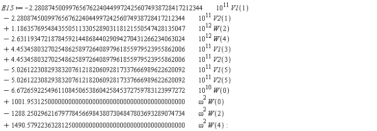 E15 := VectorCalculus:-`+`(VectorCalculus:-`+`(VectorCalculus:-`+`(VectorCalculus:-`+`(VectorCalculus:-`+`(VectorCalculus:-`+`(VectorCalculus:-`+`(VectorCalculus:-`+`(VectorCalculus:-`+`(VectorCalculus:-`+`(VectorCalculus:-`+`(VectorCalculus:-`-`(VectorCalculus:-`*`(VectorCalculus:-`*`(2.2808745009976567622404499724256074938728417212344, 10^11), V1(1))), VectorCalculus:-`-`(VectorCalculus:-`*`(VectorCalculus:-`*`(2.2808745009976567622404499724256074938728417212344, 10^11), V2(1)))), VectorCalculus:-`*`(VectorCalculus:-`*`(1.1863576954843550511330528903118121550547428135047, 10^12), W(2))), VectorCalculus:-`-`(VectorCalculus:-`*`(VectorCalculus:-`*`(2.6311934721878459214486844029094270431266234063024, 10^12), W(4)))), VectorCalculus:-`*`(VectorCalculus:-`*`(4.4534580327025486258972640897961855979523955862006, 10^11), V1(3))), VectorCalculus:-`*`(VectorCalculus:-`*`(4.4534580327025486258972640897961855979523955862006, 10^11), V2(3))), VectorCalculus:-`-`(VectorCalculus:-`*`(VectorCalculus:-`*`(5.0261223082938320761218206092817337666989622620092, 10^11), V1(5)))), VectorCalculus:-`-`(VectorCalculus:-`*`(VectorCalculus:-`*`(5.0261223082938320761218206092817337666989622620092, 10^11), V2(5)))), VectorCalculus:-`-`(VectorCalculus:-`*`(VectorCalculus:-`*`(6.6726592254961108450653860425845372759783123997272, 10^10), W(0)))), VectorCalculus:-`*`(VectorCalculus:-`*`(1001.9531250000000000000000000000000000000000000000, omega^2), W(0))), VectorCalculus:-`-`(VectorCalculus:-`*`(VectorCalculus:-`*`(1288.2502962167977845669843807304847803693289074734, omega^2), W(2)))), VectorCalculus:-`*`(VectorCalculus:-`*`(1490.5792236328125000000000000000000000000000000000, omega^2), W(4))):