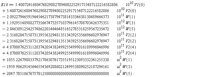 E18 := VectorCalculus:-`+`(VectorCalculus:-`+`(VectorCalculus:-`+`(VectorCalculus:-`+`(VectorCalculus:-`+`(VectorCalculus:-`+`(VectorCalculus:-`+`(VectorCalculus:-`+`(VectorCalculus:-`+`(VectorCalculus:-`+`(VectorCalculus:-`+`(VectorCalculus:-`*`(VectorCalculus:-`*`(5.4007241680476829082789400225291715487122216582806, 10^10), V1(0)), VectorCalculus:-`*`(VectorCalculus:-`*`(5.4007241680476829082789400225291715487122216582806, 10^10), V2(0))), VectorCalculus:-`-`(VectorCalculus:-`*`(VectorCalculus:-`*`(2.0922794659196454621738794738143334638130489666373, 10^11), W(1)))), VectorCalculus:-`*`(VectorCalculus:-`*`(1.1929514898827735667473357103796145708703426375351, 10^12), W(3))), VectorCalculus:-`-`(VectorCalculus:-`*`(VectorCalculus:-`*`(2.8463891254257486220146464851652785318259567235472, 10^12), W(5)))), VectorCalculus:-`-`(VectorCalculus:-`*`(VectorCalculus:-`*`(2.3168284715873139556329481351343925356696602976947, 10^11), V1(2)))), VectorCalculus:-`-`(VectorCalculus:-`*`(VectorCalculus:-`*`(2.3168284715873139556329481351343925356696602976947, 10^11), V2(2)))), VectorCalculus:-`*`(VectorCalculus:-`*`(4.8700076253112037420543824992554999016189996046996, 10^11), V1(4))), VectorCalculus:-`*`(VectorCalculus:-`*`(4.8700076253112037420543824992554999016189996046996, 10^11), V2(4))), VectorCalculus:-`*`(VectorCalculus:-`*`(1055.2267908337921786307617355195123093332341255338, omega^2), W(1))), VectorCalculus:-`-`(VectorCalculus:-`*`(VectorCalculus:-`*`(1959.9062914564655436920860212499538090252187294161, omega^2), W(3)))), VectorCalculus:-`*`(VectorCalculus:-`*`(2047.7851867675781250000000000000000000000000000000, omega^2), W(5))):